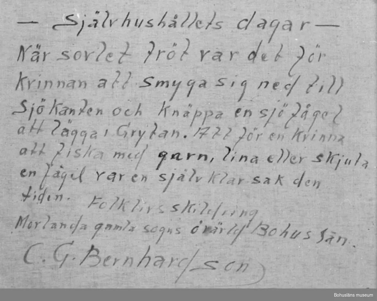 Baksidestext:
"- Självhushållets dagar -
När sovlet tröt var det för Kvinnan att smyga sig ned till Sjökanten och Knäppa en sjöfågel att lägga i Grytan. Att för en Kvinna att fiska med garn, lina eller skjuta en fågel var en självklar sak den tiden. 
Folklivsskildring Morlanda gamla sogns övärld Bohuslän.
C.G. Bernhardson."

Ordförklaring: Sovel = kött, fisk, smör och ost etc. att ätas till potatis, bröd o.dyl., knäppa; här i betydelsen skjuta, sogn = socken.

Litt.: Bernhardson, C.G.: Bohuslänskt folkliv, Uddevalla, 1982, sid.86. Titel i boken: Självhushållets dagar. "I självhushållet dagar var det inte ovanligt att även kvinnan kunde ta sig en stek när sovlet tröt. Här är det sjöfågel som får släppa till både stek och fjäder - fjäder som man använde till stoppning i bolstrar och kuddar."

Övrig historik; se CGB001.