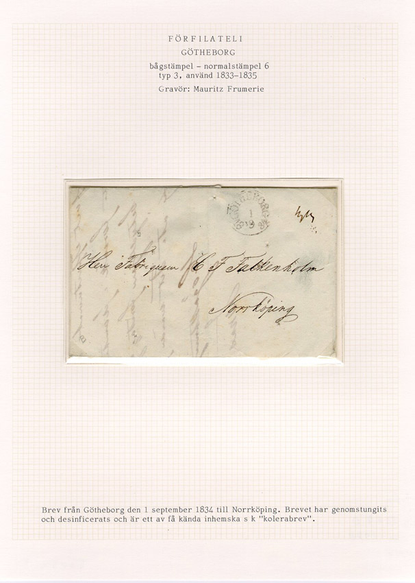 Förfilatelistiskt brev skickat från Göteborg den 1 september 1834 till Fabrikören C F Falkenholm i Norrköping.

Brevet har genomstungits och desinficerats och är ett av få kända inhemska "kolerabreven"; brev som specialbeandlats i ett försök att stoppa spridningen av kolera. De första fallen av kolera i Sverige visade sig i juli 1834 och i augusti samma år bröt den första epidemin ut i Göteborg. 

Stämpeltyp: Normalstämpel 6  typ 3