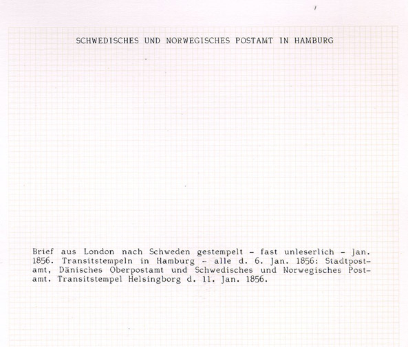 Albumblad innehållande 1 monterat ofrankerat brev

Text: Breif aus London nach Schweden gestempelt - fast unlesserlich
- Jan. 1856. Transitstempeln in Hamburg - alle d. 6. Jan. 1856:
Stadtpostamt, Dänisches Oberpostamt und Schwedisches und Norwegisches
Postamt. Transitstempel Helsingborg d. 11. 1856.

Stämpeltyp: Transitstämpel Hamburg

Stämpeltyp: Transitstämpel Helsingborg