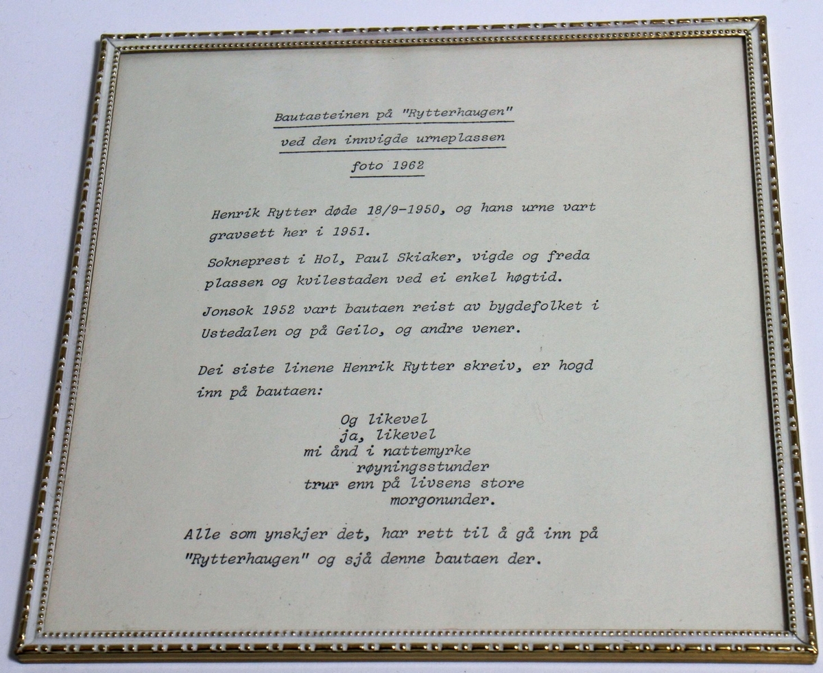 Fotografi av Bautasteinen på "Rytterhaugen" ved den innvigde urneplassen. Fotografiet kjem frå 1962. Det står vidare: "Jonsok 1952 vart bautaen reist av bygdefolket i Ustedalen og på Geilo, og andre vener. Dei siste linene Henrik Rytter skreiv, er hogd inn på bautaen: Og likevel ja, likevel mi ånd i nattemyrke røyningsstunder trur enn på livsens store morgonunder". Vedlagt fotografiet følgjer ei informasjonstekst. Både foto og tekst er i glas og ramme. Biletet av bautaen har måla 12,2 x 17,2 cm, medan teksten har måla 18 x 18 cm.