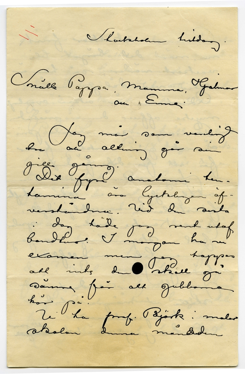 Brev odaterat från John Bauer till Emma, Joseph, Hjalmar och Ernst Bauer, bestående av fyra sidor skrivna på framsidan av ett vikt pappersark. Huvudsaklig skrift handskriven med svart bläck. 
.
BREVAVSKRIFT:
.
[Sida 1]
[inritat i vänstra hörnet tre röda streck]
Stockholm tisdag
Snälle Pappa, Mamma, Hjalmar
och Enne
Jag mår som vanligt
bra och alting går sin 
gilla gång.
[överstruket: t] De fyra anatomi ten-
tamina äro lyckligen öf-
verståndna. Vid den sista
i dag hade jag rent utaf
bondtur. I morgon ha vi
examen men jag hoppas
att inte den [bläckplump] skall gå
sämre för att gubbarna 
kör på.
Vi ha prof. Björk i malar
skolan denna [överskrivet: d] månaden
.
[Sida 2]
Prissarna skolkar frisk
nu, när det börjat bli
vackert väder, så han är
alltid vid dåligt humör.
Cederström är också ovanligt
mycke officer denna månaden
Prissarna som måla pris-
ämnet gå i riktig feber
för att få det färdigt.
Jag sitter modell såsom
artistyngling i en större tafla
föreställande en ateljéidyll.
(Ivar Kamke sitter och spelar
fiol i skymningen och jag
och en liten modellflicka
höra på)
Jag kommer endast att 
ställa ut några studier
och kompositioner.
Så har jag skänkt [överstruket: några] ett par
.
[Sida 3]
saker till det stora internatio-
nella konstlotteri, som anord-
nats för boerkvinnor.
Här har snöat och varit
gräsligt kallt ända tills i 
förgår.
Pontus Lanner har fått en böld
 i jumsken. På 14 dagar tack-
lade han af ända till oigen-
kännlighet. Nu ligger han
på Sofiahemmet för att un-
dergå operation. Man vet
aldrig hvad man kan få 
i en hast.
När blir kostymen fär-
dig? Det vore bra om jag
finge den så fort som möj-
ligt. Vinterråcken borjar bli
för varm.
Jag har sista tiden hört
.
[Sida 4]
så många hemska historier 
om norrlandsmyggen, så
vi börja nästan tvifla på
trefligheten i en sådan resa.
Tack skall du ha Enne
för korten.
Jag hoppas ni alla må
bra och och mamma är 
kry i sin hals.
Hälsningar
John.
P.S.
Anatomin klarad!!
DS.