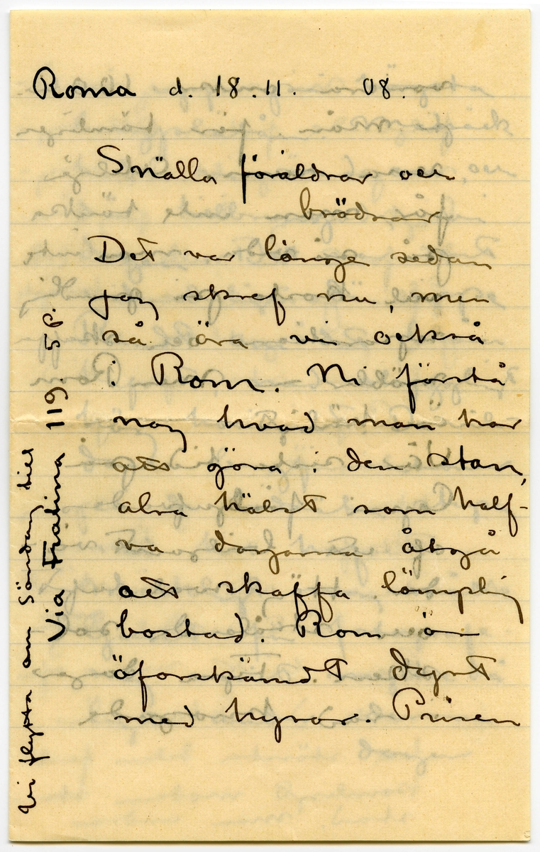 Brev 1908-11-18 från John och Ester Bauer till Emma, Joseph, Hjalmar och Ernst Bauer, bestående av sex sidor skrivna på fram- och baksidan av två pappersark, det ena vikt. Huvudsaklig skrift handskriven med svart bläck. Handstilen tyder på John Bauer som skribent. 
.
BREVAVSKRIFT:
.
[Sida 1]
Roma d. 18. 11. 08.
Snälla föräldrar och
brödrar
Det var länge sedan
jag skref nu, men
så äro vi också
i Rom. Ni förstå
nog hvad man har
att göra i den stan,
alra hälst som half- 
va dagarna åtgå
att skaffa lämplig
bostad. Rom är
öforskämdt dyrt
med hyror. Prisen
[skrivet på tvären i vänster marginal: Vi flytta om söndag till
Via Fratina 119 5 p.]
.
[Sida 2]
variera omkr. 100 liv.
pr. mån. för tämligen
rena rum. Ateljé
får man inte tänka 
på så vida man inte
vill kosta på grundlig
reparation och skaffa
möbler [inritat streck] men Rom
är härligt [inritat streck]
Vår sista tid på 
Capri förljufvades
af ett briljant vä-
der. Hög sval luft
och strålande sol-
sken. Fyra dagar
i rad knogade
.
[Sida 3]
vi upp på högsta
bergsplatån. Matsäck
hade vi med oss, och
där tillbringade vi
dagen. Det var rent
vidunderligt där uppe
Rundt om det blåa
hafvet, med ohyggligt
hög horisont. De vil-
daste bergformationer
på de lodräta stupen
ned till hafvet [inritat streck]
märkligt nog måtte
ljuset för fotografer-
ring varit mycke då
ligt under dessa dagar
.
[Sida 4]
som ni ser af med-
följande foto. Alla tag-
na på ögonblick. Sorg-
ligt nog har jag för-
därfvat en rulle på 12 st.
Efter gamal vana knäpte
jag på ögonblick, och 
slutaren stod pa tid.
[inritat streck] Capri var en pa-
radis ö.
Hur skall jag kunna
skrifva om Rom
Trotts att man hört
och läst en del [överstruket: af, inskrivet: om]
Rom blir man öfver
raskad. Stan är
till största delen full-
komligt modern stor-
stad. Man undrar
.
[Sida 5]
2.
hvart allt det gamla
tagit vägen. Af medel-
tiden ser man intet
af Antiken är nästan
allt på en plats - Forum
och trakten däromkring.
Petersplatsen och kyrkan
äro öfverväldigande först
vid eftertanke. Kolosseum
slår vid första åsyn.
Vid månsken är det
inre sannerligen något
för drömmare – Michel-
angelos tak i sixtinska
kapellet retar. Att slö-
sa sådan konst och
kraft på ett tak, som
man ej kan se för 
sin kolossala höjd är 
dumt.
[inskrivet på tvären i vänster marginal: Tack för ditt bref Enne!]
.
[Sida 6]
Rafaels stanser äro till
största delen en miss-
räkning för oss – men
den antik Rom har
att bjuda på uppväger
allt.
Så ha vi Skandinaviska
föreningen här. Där ha
vi bibliotek och tidningar
Tack för allt hvad vi
fått i den vägen. Nu be-
höfva vi dem ej mera
Det skall bli roligt att
få komma till Sjövik
till våren. Jag hör att
ni ha vinter. Här är ännu
det mästa grönt endast
här och där dingla löfven. 
Vi må bra och arbeta [inritat streck, en pil som pekar mot inskriven text i vänster marginal: 
allt hvad vi hinna med att smälta alla dess
intryck. medeltid. Kyrkodunkel. Renesanskonst, Antik
Grekisk konst, Asyrisk. Egyptisk – allt i en enda
stor soppa. Häls John och Esther]