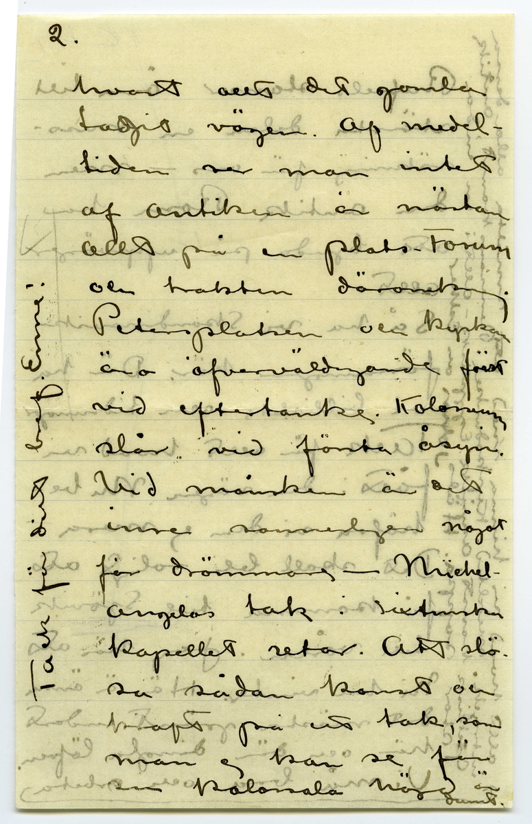 Brev 1908-11-18 från John och Ester Bauer till Emma, Joseph, Hjalmar och Ernst Bauer, bestående av sex sidor skrivna på fram- och baksidan av två pappersark, det ena vikt. Huvudsaklig skrift handskriven med svart bläck. Handstilen tyder på John Bauer som skribent. 
.
BREVAVSKRIFT:
.
[Sida 1]
Roma d. 18. 11. 08.
Snälla föräldrar och
brödrar
Det var länge sedan
jag skref nu, men
så äro vi också
i Rom. Ni förstå
nog hvad man har
att göra i den stan,
alra hälst som half- 
va dagarna åtgå
att skaffa lämplig
bostad. Rom är
öforskämdt dyrt
med hyror. Prisen
[skrivet på tvären i vänster marginal: Vi flytta om söndag till
Via Fratina 119 5 p.]
.
[Sida 2]
variera omkr. 100 liv.
pr. mån. för tämligen
rena rum. Ateljé
får man inte tänka 
på så vida man inte
vill kosta på grundlig
reparation och skaffa
möbler [inritat streck] men Rom
är härligt [inritat streck]
Vår sista tid på 
Capri förljufvades
af ett briljant vä-
der. Hög sval luft
och strålande sol-
sken. Fyra dagar
i rad knogade
.
[Sida 3]
vi upp på högsta
bergsplatån. Matsäck
hade vi med oss, och
där tillbringade vi
dagen. Det var rent
vidunderligt där uppe
Rundt om det blåa
hafvet, med ohyggligt
hög horisont. De vil-
daste bergformationer
på de lodräta stupen
ned till hafvet [inritat streck]
märkligt nog måtte
ljuset för fotografer-
ring varit mycke då
ligt under dessa dagar
.
[Sida 4]
som ni ser af med-
följande foto. Alla tag-
na på ögonblick. Sorg-
ligt nog har jag för-
därfvat en rulle på 12 st.
Efter gamal vana knäpte
jag på ögonblick, och 
slutaren stod pa tid.
[inritat streck] Capri var en pa-
radis ö.
Hur skall jag kunna
skrifva om Rom
Trotts att man hört
och läst en del [överstruket: af, inskrivet: om]
Rom blir man öfver
raskad. Stan är
till största delen full-
komligt modern stor-
stad. Man undrar
.
[Sida 5]
2.
hvart allt det gamla
tagit vägen. Af medel-
tiden ser man intet
af Antiken är nästan
allt på en plats - Forum
och trakten däromkring.
Petersplatsen och kyrkan
äro öfverväldigande först
vid eftertanke. Kolosseum
slår vid första åsyn.
Vid månsken är det
inre sannerligen något
för drömmare – Michel-
angelos tak i sixtinska
kapellet retar. Att slö-
sa sådan konst och
kraft på ett tak, som
man ej kan se för 
sin kolossala höjd är 
dumt.
[inskrivet på tvären i vänster marginal: Tack för ditt bref Enne!]
.
[Sida 6]
Rafaels stanser äro till
största delen en miss-
räkning för oss – men
den antik Rom har
att bjuda på uppväger
allt.
Så ha vi Skandinaviska
föreningen här. Där ha
vi bibliotek och tidningar
Tack för allt hvad vi
fått i den vägen. Nu be-
höfva vi dem ej mera
Det skall bli roligt att
få komma till Sjövik
till våren. Jag hör att
ni ha vinter. Här är ännu
det mästa grönt endast
här och där dingla löfven. 
Vi må bra och arbeta [inritat streck, en pil som pekar mot inskriven text i vänster marginal: 
allt hvad vi hinna med att smälta alla dess
intryck. medeltid. Kyrkodunkel. Renesanskonst, Antik
Grekisk konst, Asyrisk. Egyptisk – allt i en enda
stor soppa. Häls John och Esther]