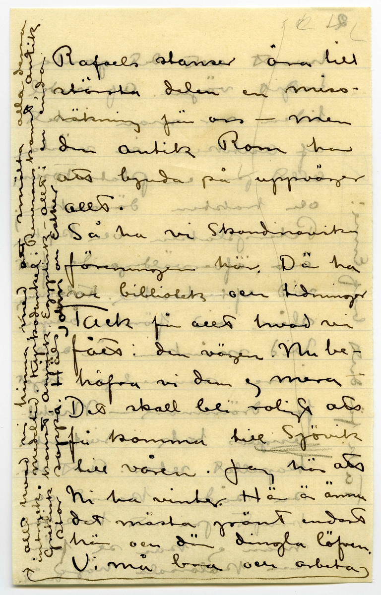 Brev 1908-11-18 från John och Ester Bauer till Emma, Joseph, Hjalmar och Ernst Bauer, bestående av sex sidor skrivna på fram- och baksidan av två pappersark, det ena vikt. Huvudsaklig skrift handskriven med svart bläck. Handstilen tyder på John Bauer som skribent. 
.
BREVAVSKRIFT:
.
[Sida 1]
Roma d. 18. 11. 08.
Snälla föräldrar och
brödrar
Det var länge sedan
jag skref nu, men
så äro vi också
i Rom. Ni förstå
nog hvad man har
att göra i den stan,
alra hälst som half- 
va dagarna åtgå
att skaffa lämplig
bostad. Rom är
öforskämdt dyrt
med hyror. Prisen
[skrivet på tvären i vänster marginal: Vi flytta om söndag till
Via Fratina 119 5 p.]
.
[Sida 2]
variera omkr. 100 liv.
pr. mån. för tämligen
rena rum. Ateljé
får man inte tänka 
på så vida man inte
vill kosta på grundlig
reparation och skaffa
möbler [inritat streck] men Rom
är härligt [inritat streck]
Vår sista tid på 
Capri förljufvades
af ett briljant vä-
der. Hög sval luft
och strålande sol-
sken. Fyra dagar
i rad knogade
.
[Sida 3]
vi upp på högsta
bergsplatån. Matsäck
hade vi med oss, och
där tillbringade vi
dagen. Det var rent
vidunderligt där uppe
Rundt om det blåa
hafvet, med ohyggligt
hög horisont. De vil-
daste bergformationer
på de lodräta stupen
ned till hafvet [inritat streck]
märkligt nog måtte
ljuset för fotografer-
ring varit mycke då
ligt under dessa dagar
.
[Sida 4]
som ni ser af med-
följande foto. Alla tag-
na på ögonblick. Sorg-
ligt nog har jag för-
därfvat en rulle på 12 st.
Efter gamal vana knäpte
jag på ögonblick, och 
slutaren stod pa tid.
[inritat streck] Capri var en pa-
radis ö.
Hur skall jag kunna
skrifva om Rom
Trotts att man hört
och läst en del [överstruket: af, inskrivet: om]
Rom blir man öfver
raskad. Stan är
till största delen full-
komligt modern stor-
stad. Man undrar
.
[Sida 5]
2.
hvart allt det gamla
tagit vägen. Af medel-
tiden ser man intet
af Antiken är nästan
allt på en plats - Forum
och trakten däromkring.
Petersplatsen och kyrkan
äro öfverväldigande först
vid eftertanke. Kolosseum
slår vid första åsyn.
Vid månsken är det
inre sannerligen något
för drömmare – Michel-
angelos tak i sixtinska
kapellet retar. Att slö-
sa sådan konst och
kraft på ett tak, som
man ej kan se för 
sin kolossala höjd är 
dumt.
[inskrivet på tvären i vänster marginal: Tack för ditt bref Enne!]
.
[Sida 6]
Rafaels stanser äro till
största delen en miss-
räkning för oss – men
den antik Rom har
att bjuda på uppväger
allt.
Så ha vi Skandinaviska
föreningen här. Där ha
vi bibliotek och tidningar
Tack för allt hvad vi
fått i den vägen. Nu be-
höfva vi dem ej mera
Det skall bli roligt att
få komma till Sjövik
till våren. Jag hör att
ni ha vinter. Här är ännu
det mästa grönt endast
här och där dingla löfven. 
Vi må bra och arbeta [inritat streck, en pil som pekar mot inskriven text i vänster marginal: 
allt hvad vi hinna med att smälta alla dess
intryck. medeltid. Kyrkodunkel. Renesanskonst, Antik
Grekisk konst, Asyrisk. Egyptisk – allt i en enda
stor soppa. Häls John och Esther]