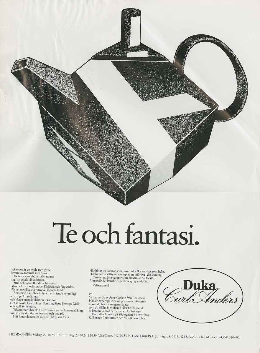 Annonsavdrag. Kampanj för tekannor på Duka Carl Anders.

Annonstext: 
"Tekannor är ett av de trevligaste keramiska föremål som finns. Det finns hundratals, för att i säga tusentals olika former. Små och stora. Runda och kantiga. Glaserade och oglaserade. Diskreta och färgstarka. Nästa onsynliga eller mycket iögonfallande. Rörstrand har inbjudit fyra framstående keramiker att släppa lös sin fantasi och skapa en ny kollektion tekannor. Det är Gösta Grähs, Inger Persson,
Signe Persson- Melin och Rolf Sinnemark. Tillsammans har de åstadkommit en hel liten utställning som vi inbjuder dig att komma och titta på. Här hittar du former som du aldrig sett förut. Här hittar du kannor som passar till vilka serviser som helst. Här hittar du sällsynta exemplar att införliva i din samling. Om det nu är tekannor du börjar samla på förstås. Annars är det kanske dags att börja göra det nu.

Välkommen!

PS
Vi har besök av Arne Carlsson från Rörstrand. Han är expert på svenskt porslin opch keramik så om du har någon gammal sak som du vill ha indentifierad eller tidsbestämd så kan du ta med och visa den för honom. Du träffar honom på Södergatan den 6 november, Kullagatan 7 november och Väla 8 november.

Helsingborg: Södergatan 22, 042/ 111626. Kullagatan 6 042/ 11 00 49. Väla Centrum, 042/ 20 25 26.
Landskrona: Järnvä'gsgatan 8, 0418/112 88  Ängelholm: Storgatan 44, 0431/ 104 00.

Duka Carl Anders."