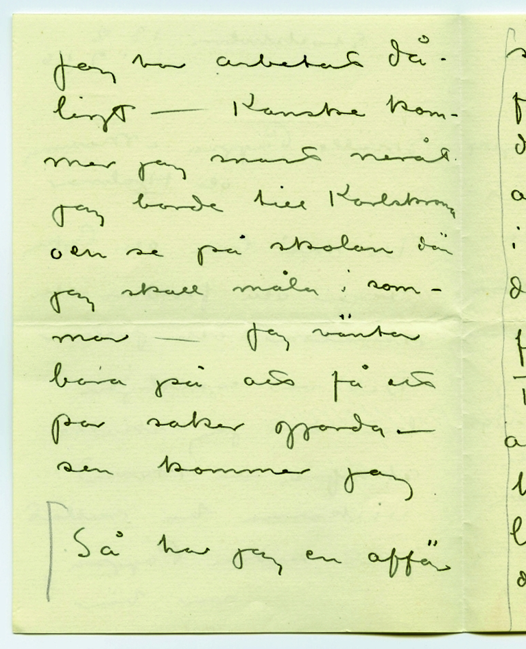 Brev 1916-02-13 från John Bauer till Emma, Joseph och Hjalmar Bauer, bestående av fyra sidor skrivna på fram- och baksidan av ett vikt pappersark. Huvudsaklig skrift handskriven med svart bläck. 
.
BREVAVSKRIFT:
.
[Sida 1]
Stockholm 13.2
1916
Snälle Pappa o Mamma
och Hjalmar
Vi må bra och Pojken
växer och frodas och
skrattar och jollrar
Det var egentligen
bara det jag skulle
skrifva - Hvad
veckorna ha rullat
fort sedan Pappa
var här!
.
[Sida 2]
[inritade med blyerts lodräta streck och klamrar från och med den sista raden]
Jag har arbetat då-
ligt - Kanske kom-
mer jag snart neråt
jag borde till Karlskrona
och se på skolan där
jag skall måla i som-
mar -  Jag väntar
bara på att få ett
par saker gjorda -
sen kommer jag 
Så har jag en affär
.
[Sida 3]
som Pappa ska 
fundera på ett par
dar. - Det gäller
att sätta pängar
i båtar - hvarje
del 4.000 kr (i sämsta
fall 30 procents ränta)
Förståndigt folk säjer
att det är syndigt
ha sina pängar då-
ligt placerade i
dessa tider - och 
det är ju så
.
[Sida 4]
[inritat streck i blyerts längs hela vänstermarginalen]
sant så. Risken
är ingen o.s.v.
Jag har hört så mycke
talas om dessa båt-
affärer de sista da-
garna - så jag måste
höra hur Pappa ställer
sej till saken - jag
skall ta närmare reda
på förhållandena och
sända pappa papper -
Alla hälsar vi
John