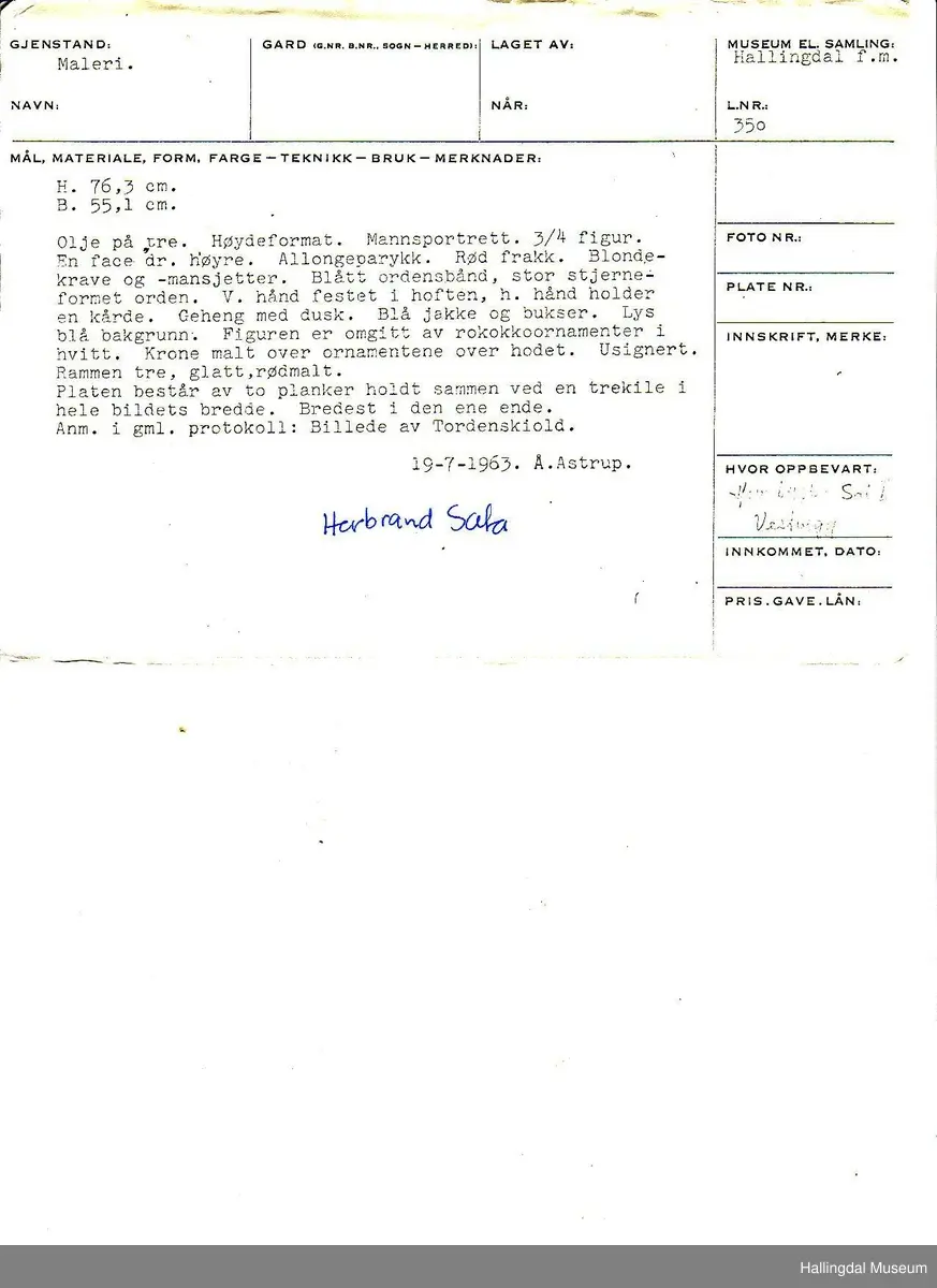 Maleri, olje på tre. Høydeformat. Mannsportrett. 3/4 figur. En face drein. Høyre. Allongeparykk. Rød frakk, blondekrge og -mansjett. Blått ordensbånd, stor stjerneformet orden. V. hånd i hoften, h. hånd holder en kårde. Geheng med dusk. Blå jakke og bukser. Lys blå bakgrunn. Figuren er omgitt av rokokkoornamenter i hvitt. Krone malt over ornamentene over hodet. usignert. Rammen tre, glatt, rødmalt. Treplaten består av to planker, holdt sammen ved en trekile i hele bildets bredde. Bredest i den ene enden. Påført i protokoll med blekk: Herbrand Sata
Anm. i gml. protokoll: Billede av Tordenskiold.