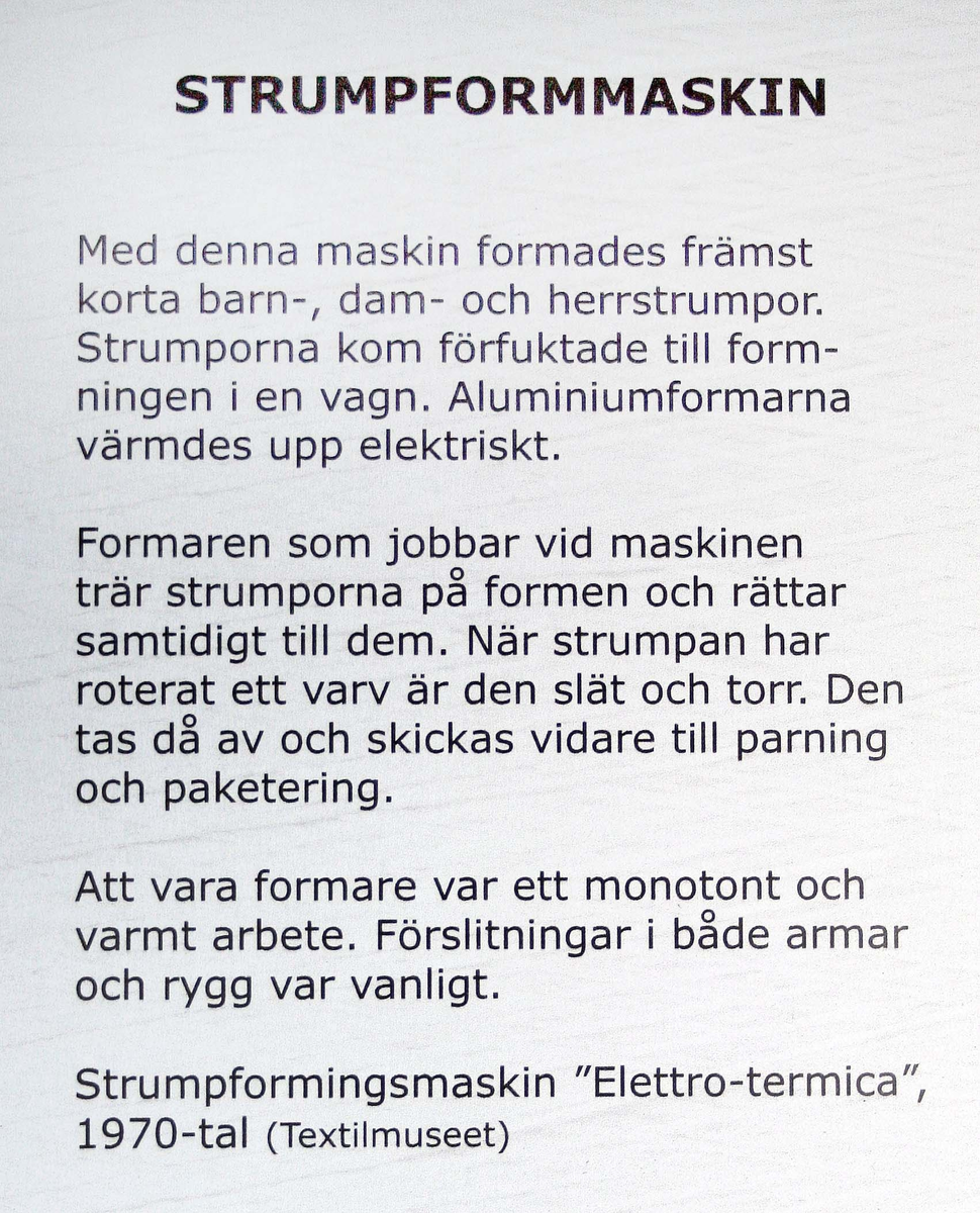Strumpformare. Blålackerad, cylinderformad nederdel. Ovansidan, med rund roterande skiva och ställ för ett dussin strumpformar i aluminium. Märkt: Elettrotermica F.lli Muccetti, Brescia. Vagn med med strumpformar medföljer. Proveniens Seger Europe AB, Gällstad.

"Strumporna kom förfuktade till formningen i en vagn. Aluminiumformarna värmdes upp elektriskt. Formaren trär på strumporna och rättar till dem. När strumporna har roterat ett varv är de släta och torra. De tas av och skickas vidare till parning och paketering".

Funktion: För formning av strumpor