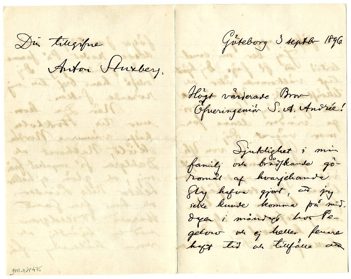 Dubbel ark med kuvert:

"Göteborg 3 sept 1896
Högt värderade Bror Öfveringeniör S A Andrée!
Sjuklighet i min familj och brådskande göromål af hvarjehanda slag hafva gjort, att jag icke kunde komma på middagen i måndags hos Pegelow och ej heller senare haft tid och tillfälle att söka upp dig.
Jag ber nu emellertid att få säga dig hjärtligt välkommen åter och tillönska  dig nästa år all den framgång, som vidriga vindar denna sommar vägrat dig. 
Gamle G von Yhlen på Känsö ha gifvit mig i uppdrag att lämna dig som gåfva från honom en liten nordpolstafla i olja med hvalrossar, din ballong och 'Fram'. Den följer samtidigt med dessa rader. På samma gång sänder jag dig också hans bref till mig rörande saken.
Nör du kommer till Stockholm hälsa vännerna Nordenskiöld, Nathorst och Dahlgren så mycket från mig, och glöm ej heller lektor Nils Linder och hans fru samt Harald Wieselgren med en hjärtlig och varm hälsning från Din tillgifne Anton Stuxberg."