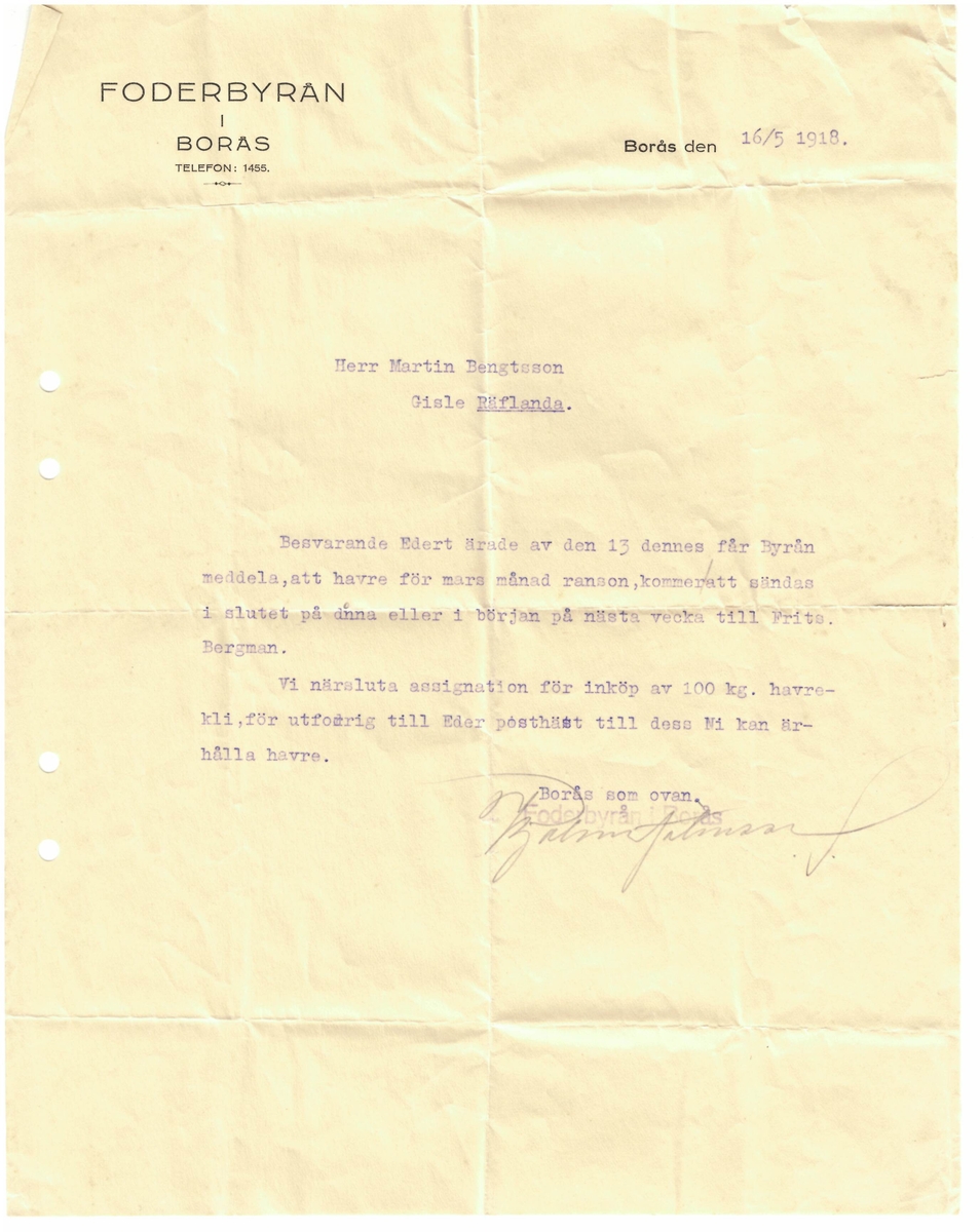 "Borås den 16/5 1918.

Herr Martin Bengtsson
Gisle Räflanda

Besvarande Edert ärade av den 13 dennes får Byrån meddela, att havre för mars månads ranson kommeratt sändas i slutet på dnna eller början på nästa vecka till Frits Bergman. 

Vi närsluta assignation för inköp av 100 kg. havrekli, för utfordring till  Eder posthäst till dess Ni kan ärhålla havre. 

Borås som ovan.
Forderbyrån i Borås."