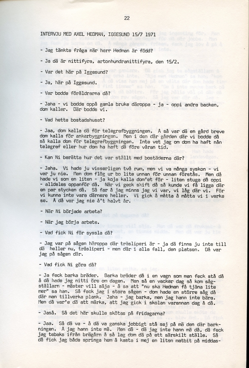 Axel Hedman, född 1894, berättar om sina minnen från Iggesund, Hälsingland. Intervjun är utförd av Barbro Bursell 1971-07-15.
Axel Hedman föds 15/2 1894 i Iggesund som ett av nio syskon. Föräldrarna kommer från Dalarna. Hedman börjar arbeta när han är nio år på sågens träsliperi med att barka bräder. Lönen är 90 öre om dagen. Sen följer sågverket och järnverket. Det är ett slit, han går ibland undan och gråter. Med skola blir det 11-12 timmars arbete om dagen. ”Det var ett hårt liv för en liten pojke”, påpekar intervjuare Bursell. Hemmet är fattigt, det blir mest pannkakor och fisken som fadern tar upp. Alla syskonen arbetar. Familjen klarar sig utan fattigvård. 
Hedman gifter sig och får tre egna barn och han arbetar en kort tid på tvålfabriken i Hudiksvall. 1923 är han tillbaka i Iggesund och tar olika arbeten, bla på skidfabriken, lasarettet (där Hedman träffar sin fru sjuksköterskan Hilda Ulriksson) och som kalkbrännare. Hedman tycks motvilligt ha varit med i fackföreningar. Fritidsnöjet är fisket och stugan på Braskär som han åker till med familjen.