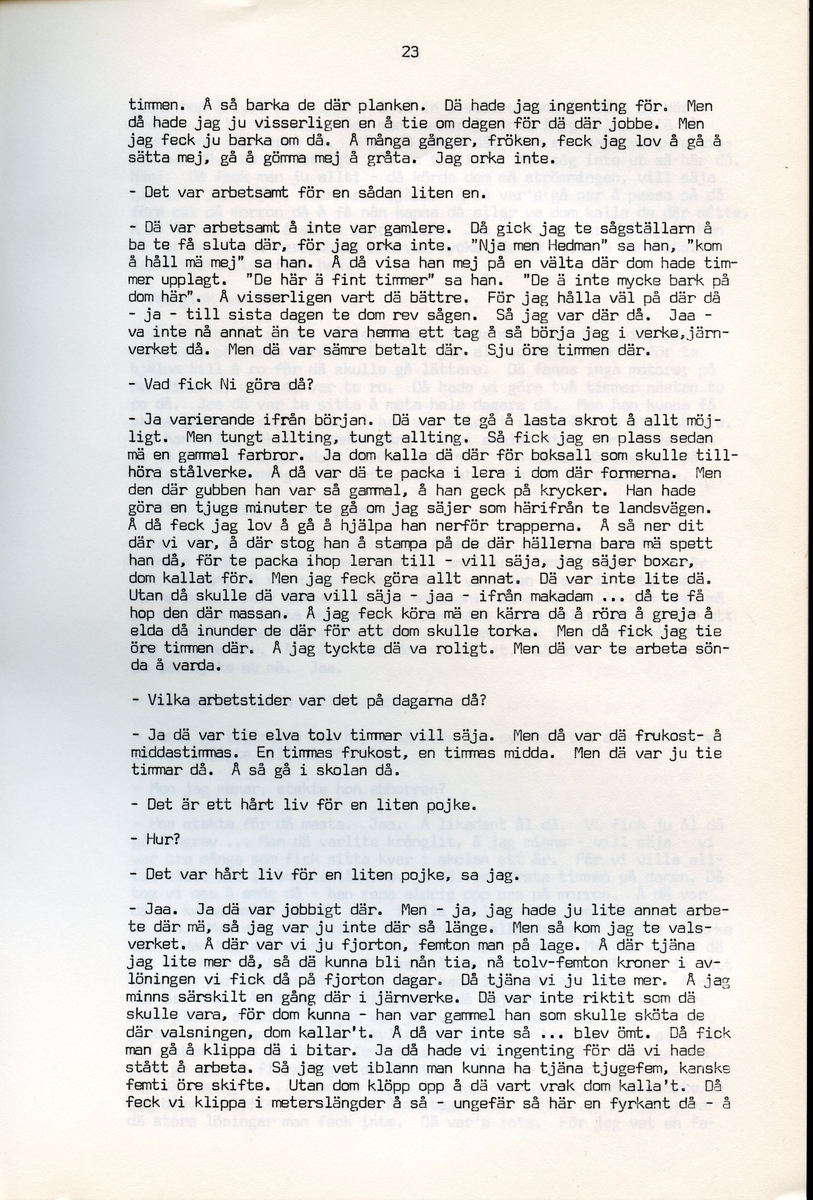 Axel Hedman, född 1894, berättar om sina minnen från Iggesund, Hälsingland. Intervjun är utförd av Barbro Bursell 1971-07-15.
Axel Hedman föds 15/2 1894 i Iggesund som ett av nio syskon. Föräldrarna kommer från Dalarna. Hedman börjar arbeta när han är nio år på sågens träsliperi med att barka bräder. Lönen är 90 öre om dagen. Sen följer sågverket och järnverket. Det är ett slit, han går ibland undan och gråter. Med skola blir det 11-12 timmars arbete om dagen. ”Det var ett hårt liv för en liten pojke”, påpekar intervjuare Bursell. Hemmet är fattigt, det blir mest pannkakor och fisken som fadern tar upp. Alla syskonen arbetar. Familjen klarar sig utan fattigvård. 
Hedman gifter sig och får tre egna barn och han arbetar en kort tid på tvålfabriken i Hudiksvall. 1923 är han tillbaka i Iggesund och tar olika arbeten, bla på skidfabriken, lasarettet (där Hedman träffar sin fru sjuksköterskan Hilda Ulriksson) och som kalkbrännare. Hedman tycks motvilligt ha varit med i fackföreningar. Fritidsnöjet är fisket och stugan på Braskär som han åker till med familjen.