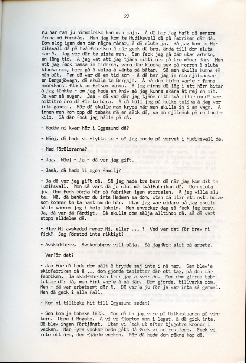 Axel Hedman, född 1894, berättar om sina minnen från Iggesund, Hälsingland. Intervjun är utförd av Barbro Bursell 1971-07-15.
Axel Hedman föds 15/2 1894 i Iggesund som ett av nio syskon. Föräldrarna kommer från Dalarna. Hedman börjar arbeta när han är nio år på sågens träsliperi med att barka bräder. Lönen är 90 öre om dagen. Sen följer sågverket och järnverket. Det är ett slit, han går ibland undan och gråter. Med skola blir det 11-12 timmars arbete om dagen. ”Det var ett hårt liv för en liten pojke”, påpekar intervjuare Bursell. Hemmet är fattigt, det blir mest pannkakor och fisken som fadern tar upp. Alla syskonen arbetar. Familjen klarar sig utan fattigvård. 
Hedman gifter sig och får tre egna barn och han arbetar en kort tid på tvålfabriken i Hudiksvall. 1923 är han tillbaka i Iggesund och tar olika arbeten, bla på skidfabriken, lasarettet (där Hedman träffar sin fru sjuksköterskan Hilda Ulriksson) och som kalkbrännare. Hedman tycks motvilligt ha varit med i fackföreningar. Fritidsnöjet är fisket och stugan på Braskär som han åker till med familjen.