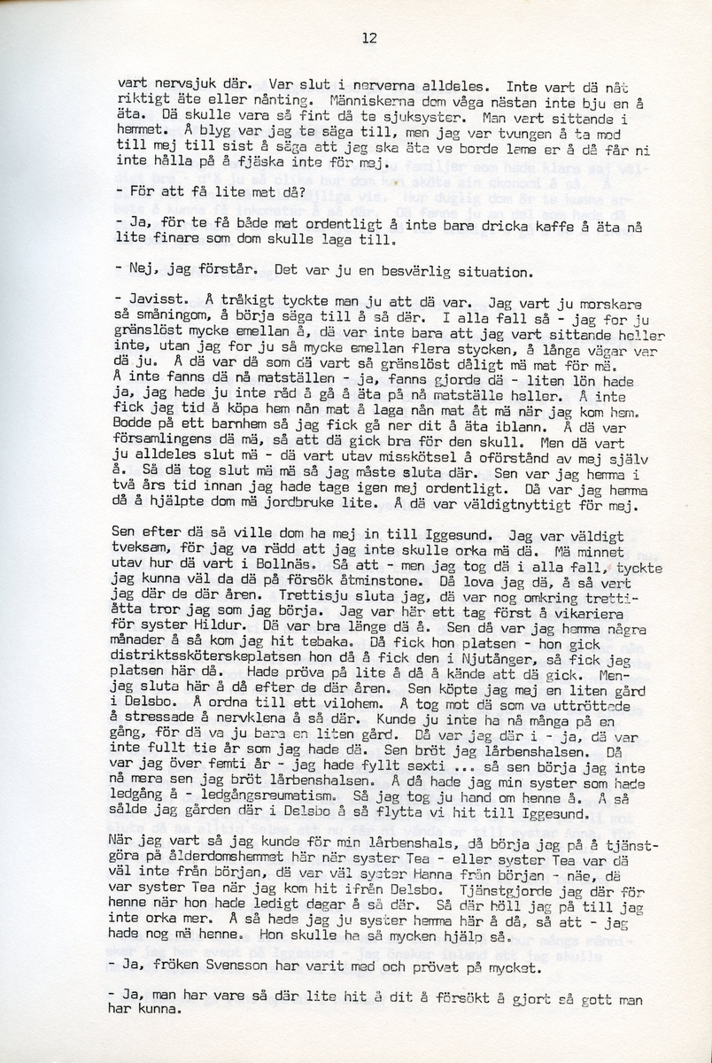 Anna Svensson f. 1897, berättar om sina minnen från i Iggesund, Hälsingland och uppväxten i Bjurnäs, Njutånger. Intervjun är utförd av Barbro Bursell 1971-07-13.
Fröken Anna Svensson föds 29 mars 1897 i Bjurnäs i Njutånger i en jordbrukarfamilj. Hon är ett av sex syskon. Anna hjälper till på den tjugotre tunnland stora gården med att sköta korna, klippa fåren och annat ”kvinnogöra”. Till middag åt man nästan alltid potatis och strömming. Bagarstuga har man varje höst och vår, man gör bland annat smör som säljs till ett fåtal kunder.
Anna lämnar hemmet i läsålder och blir bondpiga i Övernjöte. I uppgifterna ingår att ta hand om en moderlös flicka. Hon stannar i tre år. När Anna är 17 år blir hon elev på lasarettet i Hudiksvall. Därefter följer församlingstjänarinnekurs i Stockholm, där hon får sin utbildning. Året är 1921. Hon får sedan sjukvårdstjänst som elev ett år, bland annat i Söderhamn. Anna har därefter korta tjänster i Bollnäs, Iggesund, Loksta. Hon beskriver sig som blyg i början men att hon blir morskare med åren. 
Någon gång på 1930-talet köper Anna en gård i Delsbo där hon startar ett vilohem för stressade och nervklena. Anna avslutar sin yrkesbana på grund av ett lårbensbrott, hon är då ca 60 år, och då tjänstgör hon på ålderdomshemmet i Delsbo.