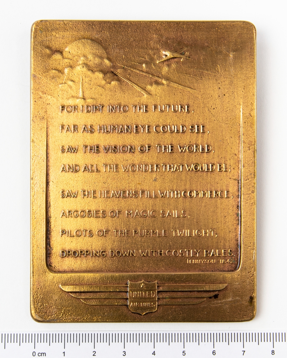 Minnesplakett 
Åtsida: Relief av ett flygplan på färd mot solen omgiven av moln samt texten: "For i dipt into the future, far as human eye could see, saw the vision of the world, and all the wonder that would be, saw the heavens fill with commerce, argosies of magic sails, pilots of the purple twilight, dropping down with costly bales. Tennyson 1842. På andra sidan av plaketten står det "Compliments of WA Petterson, president United Air lines 1940".