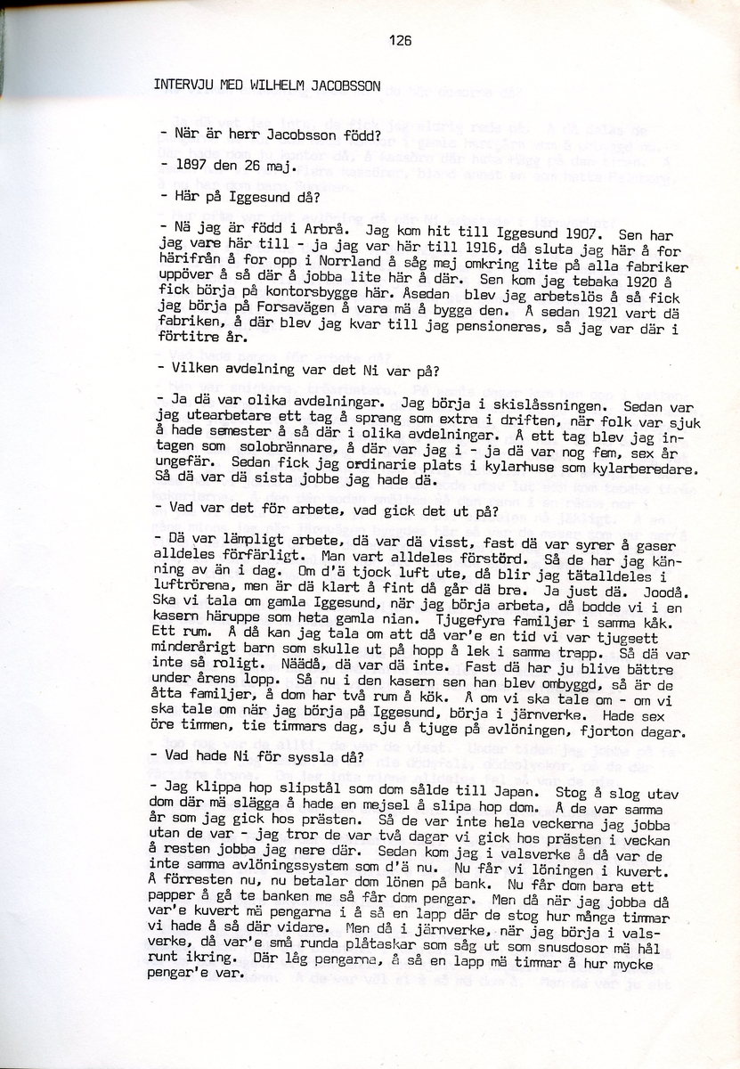 Wilhelm Jacobsson, född 1897, berättar om sina minnen från i Iggesund, Hälsingland. Intervjun är utförd av Barbro Bursell 1971.
Född 1897 i Arbrå. Föräldrarna Gustav och Ingrid från Dalarna, får sammanlagt fem söner. Familjen är fattig, modern har det svårt med de fem pojkarna. Jacobsson börjar arbeta tidigt.
Efter ett kringflackande liv som 17-åring slår sig Jacobsson 1920 ner i Iggesund för att arbeta. Han hamnar på järnverket och blir kvar i 43 år, ända till pensionen. Jacobsson beskriver det hårda och farliga skiftgångsarbetet på fabriken. Av gaserna och syrorna har han känning fortfarande, och under hans år dör nio personer. Syrahuset och Sodahuset var de värsta avdelningarna. Den högsta lönen Jacobsson får är på valsverket, 48 kronor på 14 dagar, skiftgång 8 timmar, vila 8 timmar.
Jacobsson engagerar sig fackligt, till en början hos Syndikalisterna och sen Pappersindustriarbetareförbundet. Han är revisor under 15 år.