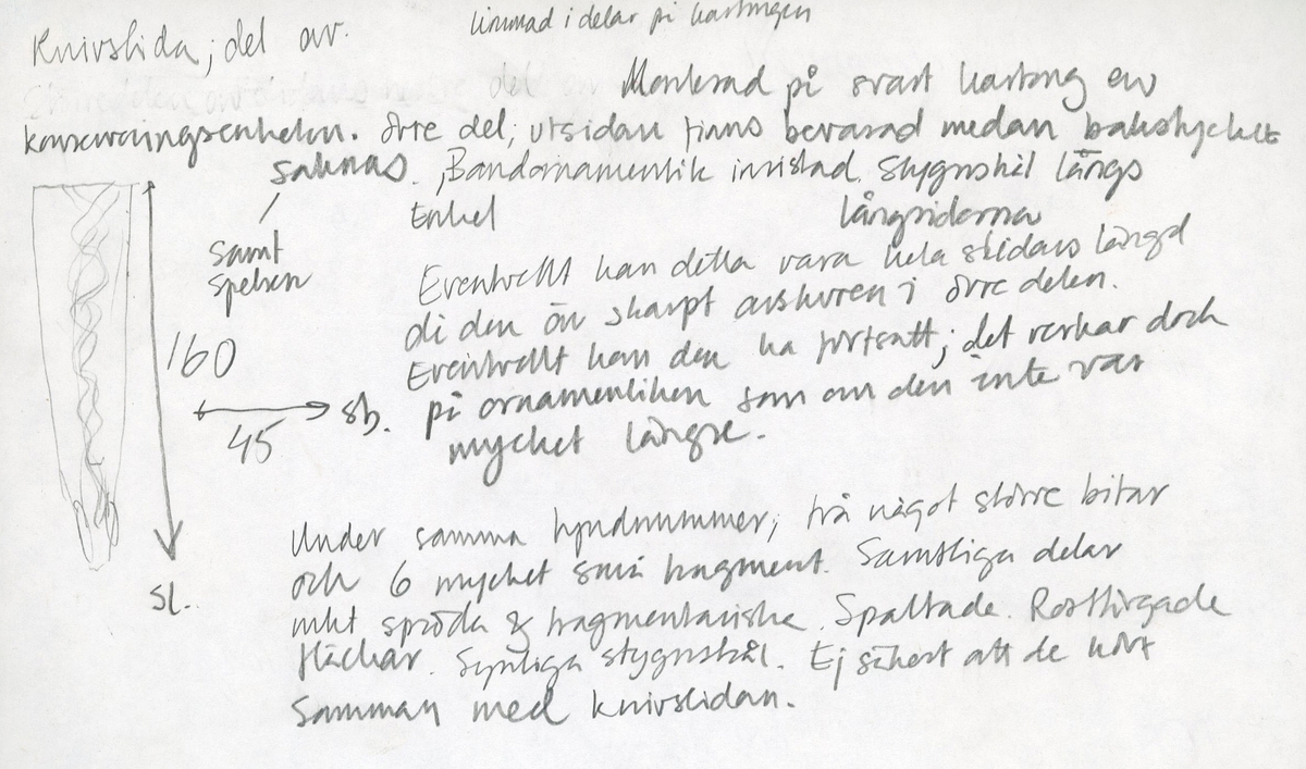 Framstycke till en knivslida. Bakstycket samt en del av slidspetsen saknas. Knivslidan är försedd med en inristad bandornamentik. Längs med sidorna löper stygnshål. Knivslidans öppning är skuren rakt. Knivslidan har monterats på svart kartong av konserveringsenheten.
Två större och sex mindre fragment med hål efter stygn. Eventuellt kan fragmenten härröra från knivslidans bakstycke. Fragmenten är spröda och fragmentariska samt har rostfärgade fläckar.