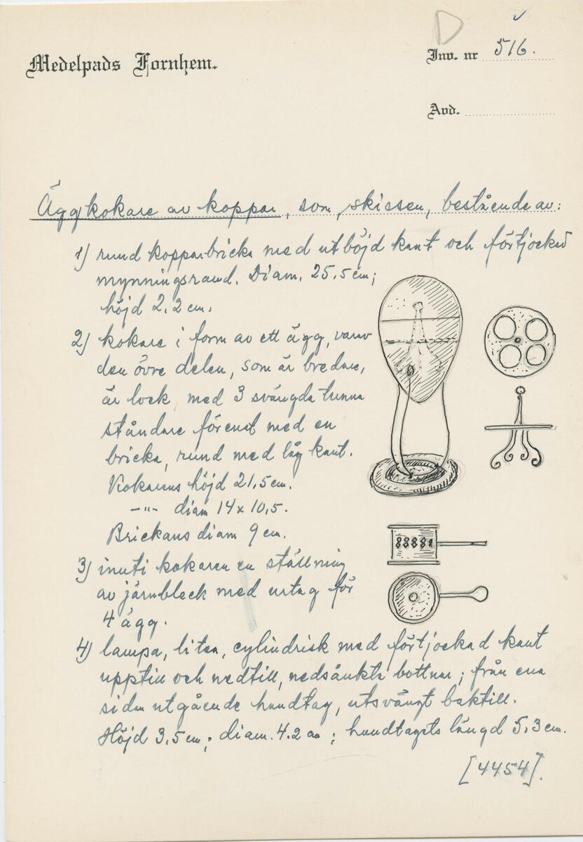 Äggkokare av koppar,  bestående av:
1) rund kopparbricka med utböjd kant och förtjockad mynningsrand. Diam. 25,5 höjd 2,2 cm.
2) Kokare i form av ett ägg, varav den övre bredare delen är lock. Underdelen med tre tunna, svängda ståndare förenad med en bricka, rund med låg kant. Höjd 21,5 cm diam. 14 x 10,5 cm. Brickans diam. 9 cm.
3) Inuti kokaren en ställning av järnplåt med urtag för 4 ägg.
4) Lampa, liten, cylindrisk med förtjockad kant upptill och nedtill nedsänkta bottnar från ena sidan utgående handtag, utsvängt baktill.
Höjd 3,5 cm diameter 4,2 cm. Handtagets längd 5,3 cm. 
