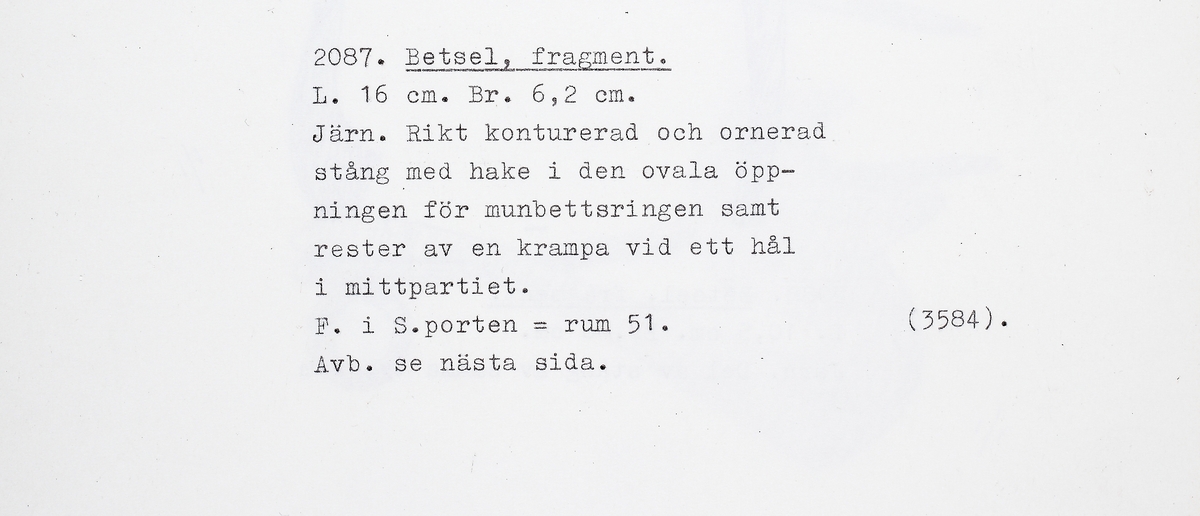 Fragment av stångbetsel till hästträns. Utgör det ena av två par S-formade sidostycken med smalare, rikt konturerade och ornerade underskänklar. I underskänkelns spets finns en ögla där det tidigare suttit en sprint, vilken fungerat som axel för en ten till motstående sida. Det S-formade sidstycket är platt och fäster i en överskänkel, med rester av bettets fäste. I överskänkelns andra ände finns en krok. Denna har haft en motsvarighet på det andra sidostycket och sannolikt hållit en kedja. Samma typ som M 17001: 2088, men något mer ornerad.