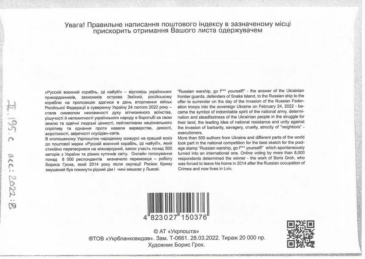 Förstadagsbrev med frimärke för det Ukrainska frimärket "Russian warship, go fuck yourself" som gavs ut 12 april 2022.

Illustrationen på förstadagsbrevet är identisk med frimärksmotivet:

En ukrainsk soldat på Ormön / Snake Island / Ostriv Zmijinyj står med ryggen mot betraktaren och visar fingret åt den ryska robotkryssaren Moskva.

Engelsk text på baksidan:

"Russin warshio, go f*** yourself! - the answer of the Ukrainian frontier guards, defenders of Snake Island, to the Russian ship to the offer of surrender on the day of the invasion of the Russian Federation troops into the sovereign Ukraine on February 24, 2022 - became the symbol of indomitable spirit of the national army, determination and steadfastness of the Ukrainian people in the struggle for their land, the leading idea of national resistance and unity against the invasion of barbarity, savagery, cruelty, atrocity of "neighbours" - executioners. 
More than 500 authors form Ukraina and different parts of the world took part in the national competition for the best sketch for the postage stamp "Russian warship, go f*** yourself!" which spontaneously turned into an international one. Online voting of more than 8,000 respondents determened the winner - the work of Boris Groh, who was forced to leave his home in 2014 after the Russian occupation of Crimea and now lives in Lviv."