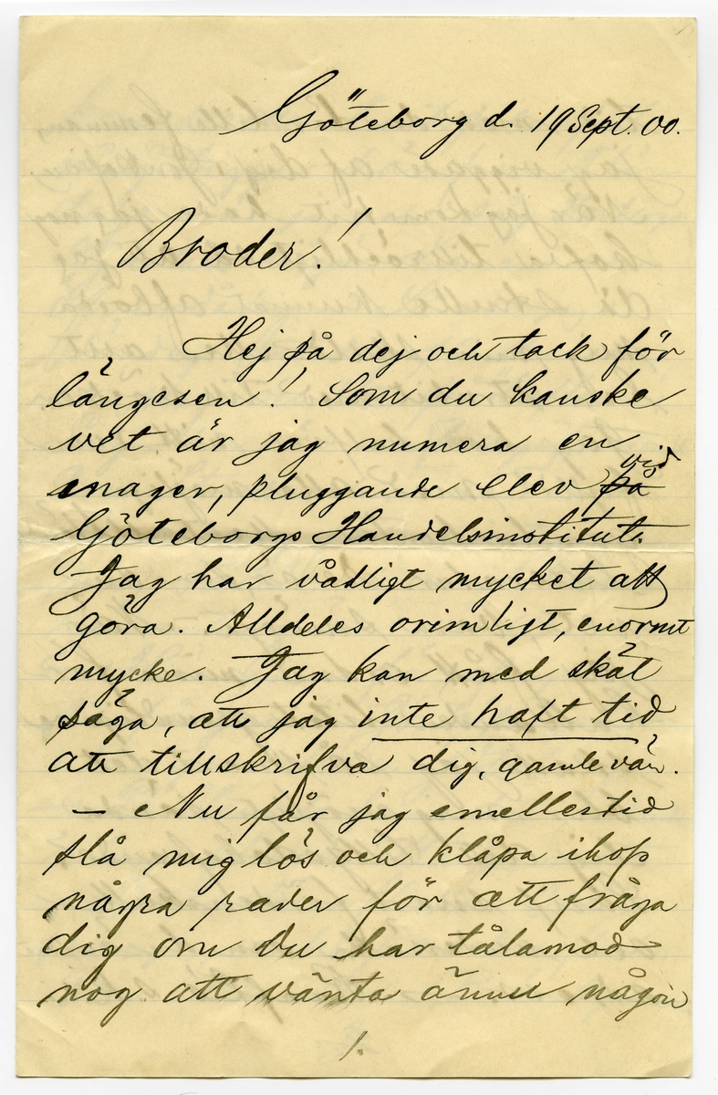 Brev 1900-09-19 från Sven G. Nyström till John Bauer, bestående av 8 sidor skrivna på fram- och baksidan av ett vikt pappersark. Huvudsaklig skrift handskriven med svart bläck. 
.
BREVAVSKRIFT:
.
[Sida 1]
Göteborg d. 19 Sept. 00
Broder!
Hej på dej och tack för
längesen! Som du kanske
vet är jag numera en
mager, pluggande elev [överstruket: på, inskrivet vid] 
Göteborgs Handelsinstitut.
Jag har vådligt mycket att
göra. Alldeles orimligt, enormt
mycke. Jag kan med skäl
säga, att jag [understruket: inte haft tid]
att tillskrifva dig, gamle vän.
- Nu får jag emellertid
slå mig lös och klåpa ihop
några rader för att fråga
dig om du har tålamod
nog att vänta ännu någon
1.
.
[Sida 2]
tid med den där lilla femman,
jag viggade af dig i Jönköping.
När jag kom hit hade jag nog
kofva tillräckligt så att jag
då skulle kunnat afbörda
mig min skuld. Men allt
har strukit med till böcker.
Jag har halfva mitt rum
fylldt med alla möjliga
gamla luntor. Mest utländsk
litteratur. De är, som du
vet, bara smörja. - När
jag fått ordna mina för-
hållanden litet grundligare
skall jag så snart det 
blir mig möjligt sända
dig ditt tillgodohafvande.
Skrif snart fördenskull
och underrätta om du ändrat
adress. - Ranft’s s.k.
2.
.
[Sida 3]
komedie eller lustspelsafdel-
ning ligger här f.n. I lör-
dags var jag och såg Hedbergs:
Hjärtats begär. Laven var
öfverdådig. - Så var jag i
söndags middag på Museum
ett slag och titta på ”taflera”.
Såg din vän och [kollega] (pardon)
E.v. Strokirch. Men han
kände nog fasen inte igen
mej. Fastän vi varit klass-
kamrater förr i världen. -
- Här finns för öfrigt ej
så få gamla Jönköpingsbor
i den goda staden Göteborg.
- På Handels finns det rasande
många flickor. Många, minst
sagdt, osköna flickor. Och 
många verkligt vackra flickor.
Vår klass - d.v.s. 1 B är synner-
3.
.
[Sida 4]
ligen lyckligt lottad i det
fallet. Där äro de fleste
flickera vackra. Och vi
ha den vackraste på hela
Handels, ja, jag ville nästan
säga i hela Göteborg. Hon
heter Gertrud Svensson.
Gud hva’ hon är vacker!
Men så finns det en, som
är nästan lika vacker. Hon
heter [understruket: Dagmar Jensen] Hon
är kanske ändå lika vacker.
Hon går förbi där jag bor om
morgnarne. Och då kan det
allt hända - ibland - att vi
två, Dagmar & Jag, få sällskap
till Handels. Det är den enda
glädje jag har här i min ”knogiga”
tillvaro. - Nu är papperet slut -
men jag slutar inte för det.
4.
.
[Sida 5]
Jag hjälper Dagmar med räkningen.
Och jag älskar Dagmar och Dagmar
[flera korta streck] Gud allena
vet hur detta skall sluta.
Jag kanske kommer hem
som förlofvad karl. -
Men när jag tänker rätt
på [ överstruket: streck över a] saken, så måtte försynen
inte vara riktigt med om
den här alliansen. Jag
skall flytta i början af
Oktober. Det kanske blir
någon annan då. Hvem vet?
Jag kommer att dela rum med
Banktjänstemannen Herr
Natanel Grönblad, Köpmans-
banken. Det är på ett
trefligt ställe. Piano.
m.m. - - Hör du, har du
sett ”Collinette” i Stockholm
5.
.
[Sida 6]
kosta på sig 1 riksdaler för
den? Hva? - - Skrif snart
några rader, så gör du
mig ett synnerligen stor
glädje. – Du vet väl att 
jag tenterade den 3 September.
Glänsande! Pluggläste i 4 dar.
Bra gjort! Inte sant? –
Glöm nu inte af att skrifva.
Och så ska du vara så
beskedlig och hälsa till
vännerna Anersson och 
Pontus Lanner. –
Du kan adressera endat:
Göteborgs Handelsinstitut
Göteborg
6.
.
[Sida 7]
Jag skulle vilja skrifva
mycke mer. Men jag hinner
inte denna gången. Jag måste
arbeta nu. 4 sidor engelsk
öfversättning. 2 st. engelska
stilar att läsas utantill.
7 st. oregelbundna franska verb.
10 st. tal (kursräkning) att räkna.
1 tysk stil utantill. 2 sidor
tysk öfversättning. Samt
i Bokföring: renskrifning
ca 8 sidor. Allt detta kan 
jag [understruket: inte] tills i morgon.
Har endast lärt mig Handels-
Geografien. – 
Skrif snart
till din sanne 
vän
Göteborgaren
Sven G. Nyström
7.
.
[Sida 8]
8.
