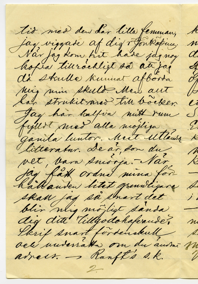 Brev 1900-09-19 från Sven G. Nyström till John Bauer, bestående av 8 sidor skrivna på fram- och baksidan av ett vikt pappersark. Huvudsaklig skrift handskriven med svart bläck. 
.
BREVAVSKRIFT:
.
[Sida 1]
Göteborg d. 19 Sept. 00
Broder!
Hej på dej och tack för
längesen! Som du kanske
vet är jag numera en
mager, pluggande elev [överstruket: på, inskrivet vid] 
Göteborgs Handelsinstitut.
Jag har vådligt mycket att
göra. Alldeles orimligt, enormt
mycke. Jag kan med skäl
säga, att jag [understruket: inte haft tid]
att tillskrifva dig, gamle vän.
- Nu får jag emellertid
slå mig lös och klåpa ihop
några rader för att fråga
dig om du har tålamod
nog att vänta ännu någon
1.
.
[Sida 2]
tid med den där lilla femman,
jag viggade af dig i Jönköping.
När jag kom hit hade jag nog
kofva tillräckligt så att jag
då skulle kunnat afbörda
mig min skuld. Men allt
har strukit med till böcker.
Jag har halfva mitt rum
fylldt med alla möjliga
gamla luntor. Mest utländsk
litteratur. De är, som du
vet, bara smörja. - När
jag fått ordna mina för-
hållanden litet grundligare
skall jag så snart det 
blir mig möjligt sända
dig ditt tillgodohafvande.
Skrif snart fördenskull
och underrätta om du ändrat
adress. - Ranft’s s.k.
2.
.
[Sida 3]
komedie eller lustspelsafdel-
ning ligger här f.n. I lör-
dags var jag och såg Hedbergs:
Hjärtats begär. Laven var
öfverdådig. - Så var jag i
söndags middag på Museum
ett slag och titta på ”taflera”.
Såg din vän och [kollega] (pardon)
E.v. Strokirch. Men han
kände nog fasen inte igen
mej. Fastän vi varit klass-
kamrater förr i världen. -
- Här finns för öfrigt ej
så få gamla Jönköpingsbor
i den goda staden Göteborg.
- På Handels finns det rasande
många flickor. Många, minst
sagdt, osköna flickor. Och 
många verkligt vackra flickor.
Vår klass - d.v.s. 1 B är synner-
3.
.
[Sida 4]
ligen lyckligt lottad i det
fallet. Där äro de fleste
flickera vackra. Och vi
ha den vackraste på hela
Handels, ja, jag ville nästan
säga i hela Göteborg. Hon
heter Gertrud Svensson.
Gud hva’ hon är vacker!
Men så finns det en, som
är nästan lika vacker. Hon
heter [understruket: Dagmar Jensen] Hon
är kanske ändå lika vacker.
Hon går förbi där jag bor om
morgnarne. Och då kan det
allt hända - ibland - att vi
två, Dagmar & Jag, få sällskap
till Handels. Det är den enda
glädje jag har här i min ”knogiga”
tillvaro. - Nu är papperet slut -
men jag slutar inte för det.
4.
.
[Sida 5]
Jag hjälper Dagmar med räkningen.
Och jag älskar Dagmar och Dagmar
[flera korta streck] Gud allena
vet hur detta skall sluta.
Jag kanske kommer hem
som förlofvad karl. -
Men när jag tänker rätt
på [ överstruket: streck över a] saken, så måtte försynen
inte vara riktigt med om
den här alliansen. Jag
skall flytta i början af
Oktober. Det kanske blir
någon annan då. Hvem vet?
Jag kommer att dela rum med
Banktjänstemannen Herr
Natanel Grönblad, Köpmans-
banken. Det är på ett
trefligt ställe. Piano.
m.m. - - Hör du, har du
sett ”Collinette” i Stockholm
5.
.
[Sida 6]
kosta på sig 1 riksdaler för
den? Hva? - - Skrif snart
några rader, så gör du
mig ett synnerligen stor
glädje. – Du vet väl att 
jag tenterade den 3 September.
Glänsande! Pluggläste i 4 dar.
Bra gjort! Inte sant? –
Glöm nu inte af att skrifva.
Och så ska du vara så
beskedlig och hälsa till
vännerna Anersson och 
Pontus Lanner. –
Du kan adressera endat:
Göteborgs Handelsinstitut
Göteborg
6.
.
[Sida 7]
Jag skulle vilja skrifva
mycke mer. Men jag hinner
inte denna gången. Jag måste
arbeta nu. 4 sidor engelsk
öfversättning. 2 st. engelska
stilar att läsas utantill.
7 st. oregelbundna franska verb.
10 st. tal (kursräkning) att räkna.
1 tysk stil utantill. 2 sidor
tysk öfversättning. Samt
i Bokföring: renskrifning
ca 8 sidor. Allt detta kan 
jag [understruket: inte] tills i morgon.
Har endast lärt mig Handels-
Geografien. – 
Skrif snart
till din sanne 
vän
Göteborgaren
Sven G. Nyström
7.
.
[Sida 8]
8.
