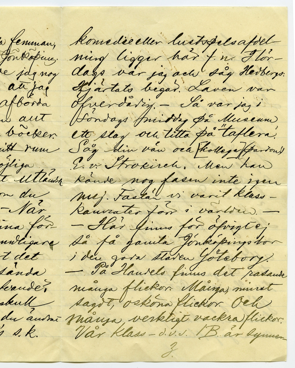 Brev 1900-09-19 från Sven G. Nyström till John Bauer, bestående av 8 sidor skrivna på fram- och baksidan av ett vikt pappersark. Huvudsaklig skrift handskriven med svart bläck. 
.
BREVAVSKRIFT:
.
[Sida 1]
Göteborg d. 19 Sept. 00
Broder!
Hej på dej och tack för
längesen! Som du kanske
vet är jag numera en
mager, pluggande elev [överstruket: på, inskrivet vid] 
Göteborgs Handelsinstitut.
Jag har vådligt mycket att
göra. Alldeles orimligt, enormt
mycke. Jag kan med skäl
säga, att jag [understruket: inte haft tid]
att tillskrifva dig, gamle vän.
- Nu får jag emellertid
slå mig lös och klåpa ihop
några rader för att fråga
dig om du har tålamod
nog att vänta ännu någon
1.
.
[Sida 2]
tid med den där lilla femman,
jag viggade af dig i Jönköping.
När jag kom hit hade jag nog
kofva tillräckligt så att jag
då skulle kunnat afbörda
mig min skuld. Men allt
har strukit med till böcker.
Jag har halfva mitt rum
fylldt med alla möjliga
gamla luntor. Mest utländsk
litteratur. De är, som du
vet, bara smörja. - När
jag fått ordna mina för-
hållanden litet grundligare
skall jag så snart det 
blir mig möjligt sända
dig ditt tillgodohafvande.
Skrif snart fördenskull
och underrätta om du ändrat
adress. - Ranft’s s.k.
2.
.
[Sida 3]
komedie eller lustspelsafdel-
ning ligger här f.n. I lör-
dags var jag och såg Hedbergs:
Hjärtats begär. Laven var
öfverdådig. - Så var jag i
söndags middag på Museum
ett slag och titta på ”taflera”.
Såg din vän och [kollega] (pardon)
E.v. Strokirch. Men han
kände nog fasen inte igen
mej. Fastän vi varit klass-
kamrater förr i världen. -
- Här finns för öfrigt ej
så få gamla Jönköpingsbor
i den goda staden Göteborg.
- På Handels finns det rasande
många flickor. Många, minst
sagdt, osköna flickor. Och 
många verkligt vackra flickor.
Vår klass - d.v.s. 1 B är synner-
3.
.
[Sida 4]
ligen lyckligt lottad i det
fallet. Där äro de fleste
flickera vackra. Och vi
ha den vackraste på hela
Handels, ja, jag ville nästan
säga i hela Göteborg. Hon
heter Gertrud Svensson.
Gud hva’ hon är vacker!
Men så finns det en, som
är nästan lika vacker. Hon
heter [understruket: Dagmar Jensen] Hon
är kanske ändå lika vacker.
Hon går förbi där jag bor om
morgnarne. Och då kan det
allt hända - ibland - att vi
två, Dagmar & Jag, få sällskap
till Handels. Det är den enda
glädje jag har här i min ”knogiga”
tillvaro. - Nu är papperet slut -
men jag slutar inte för det.
4.
.
[Sida 5]
Jag hjälper Dagmar med räkningen.
Och jag älskar Dagmar och Dagmar
[flera korta streck] Gud allena
vet hur detta skall sluta.
Jag kanske kommer hem
som förlofvad karl. -
Men när jag tänker rätt
på [ överstruket: streck över a] saken, så måtte försynen
inte vara riktigt med om
den här alliansen. Jag
skall flytta i början af
Oktober. Det kanske blir
någon annan då. Hvem vet?
Jag kommer att dela rum med
Banktjänstemannen Herr
Natanel Grönblad, Köpmans-
banken. Det är på ett
trefligt ställe. Piano.
m.m. - - Hör du, har du
sett ”Collinette” i Stockholm
5.
.
[Sida 6]
kosta på sig 1 riksdaler för
den? Hva? - - Skrif snart
några rader, så gör du
mig ett synnerligen stor
glädje. – Du vet väl att 
jag tenterade den 3 September.
Glänsande! Pluggläste i 4 dar.
Bra gjort! Inte sant? –
Glöm nu inte af att skrifva.
Och så ska du vara så
beskedlig och hälsa till
vännerna Anersson och 
Pontus Lanner. –
Du kan adressera endat:
Göteborgs Handelsinstitut
Göteborg
6.
.
[Sida 7]
Jag skulle vilja skrifva
mycke mer. Men jag hinner
inte denna gången. Jag måste
arbeta nu. 4 sidor engelsk
öfversättning. 2 st. engelska
stilar att läsas utantill.
7 st. oregelbundna franska verb.
10 st. tal (kursräkning) att räkna.
1 tysk stil utantill. 2 sidor
tysk öfversättning. Samt
i Bokföring: renskrifning
ca 8 sidor. Allt detta kan 
jag [understruket: inte] tills i morgon.
Har endast lärt mig Handels-
Geografien. – 
Skrif snart
till din sanne 
vän
Göteborgaren
Sven G. Nyström
7.
.
[Sida 8]
8.
