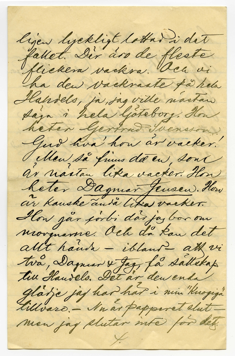 Brev 1900-09-19 från Sven G. Nyström till John Bauer, bestående av 8 sidor skrivna på fram- och baksidan av ett vikt pappersark. Huvudsaklig skrift handskriven med svart bläck. 
.
BREVAVSKRIFT:
.
[Sida 1]
Göteborg d. 19 Sept. 00
Broder!
Hej på dej och tack för
längesen! Som du kanske
vet är jag numera en
mager, pluggande elev [överstruket: på, inskrivet vid] 
Göteborgs Handelsinstitut.
Jag har vådligt mycket att
göra. Alldeles orimligt, enormt
mycke. Jag kan med skäl
säga, att jag [understruket: inte haft tid]
att tillskrifva dig, gamle vän.
- Nu får jag emellertid
slå mig lös och klåpa ihop
några rader för att fråga
dig om du har tålamod
nog att vänta ännu någon
1.
.
[Sida 2]
tid med den där lilla femman,
jag viggade af dig i Jönköping.
När jag kom hit hade jag nog
kofva tillräckligt så att jag
då skulle kunnat afbörda
mig min skuld. Men allt
har strukit med till böcker.
Jag har halfva mitt rum
fylldt med alla möjliga
gamla luntor. Mest utländsk
litteratur. De är, som du
vet, bara smörja. - När
jag fått ordna mina för-
hållanden litet grundligare
skall jag så snart det 
blir mig möjligt sända
dig ditt tillgodohafvande.
Skrif snart fördenskull
och underrätta om du ändrat
adress. - Ranft’s s.k.
2.
.
[Sida 3]
komedie eller lustspelsafdel-
ning ligger här f.n. I lör-
dags var jag och såg Hedbergs:
Hjärtats begär. Laven var
öfverdådig. - Så var jag i
söndags middag på Museum
ett slag och titta på ”taflera”.
Såg din vän och [kollega] (pardon)
E.v. Strokirch. Men han
kände nog fasen inte igen
mej. Fastän vi varit klass-
kamrater förr i världen. -
- Här finns för öfrigt ej
så få gamla Jönköpingsbor
i den goda staden Göteborg.
- På Handels finns det rasande
många flickor. Många, minst
sagdt, osköna flickor. Och 
många verkligt vackra flickor.
Vår klass - d.v.s. 1 B är synner-
3.
.
[Sida 4]
ligen lyckligt lottad i det
fallet. Där äro de fleste
flickera vackra. Och vi
ha den vackraste på hela
Handels, ja, jag ville nästan
säga i hela Göteborg. Hon
heter Gertrud Svensson.
Gud hva’ hon är vacker!
Men så finns det en, som
är nästan lika vacker. Hon
heter [understruket: Dagmar Jensen] Hon
är kanske ändå lika vacker.
Hon går förbi där jag bor om
morgnarne. Och då kan det
allt hända - ibland - att vi
två, Dagmar & Jag, få sällskap
till Handels. Det är den enda
glädje jag har här i min ”knogiga”
tillvaro. - Nu är papperet slut -
men jag slutar inte för det.
4.
.
[Sida 5]
Jag hjälper Dagmar med räkningen.
Och jag älskar Dagmar och Dagmar
[flera korta streck] Gud allena
vet hur detta skall sluta.
Jag kanske kommer hem
som förlofvad karl. -
Men när jag tänker rätt
på [ överstruket: streck över a] saken, så måtte försynen
inte vara riktigt med om
den här alliansen. Jag
skall flytta i början af
Oktober. Det kanske blir
någon annan då. Hvem vet?
Jag kommer att dela rum med
Banktjänstemannen Herr
Natanel Grönblad, Köpmans-
banken. Det är på ett
trefligt ställe. Piano.
m.m. - - Hör du, har du
sett ”Collinette” i Stockholm
5.
.
[Sida 6]
kosta på sig 1 riksdaler för
den? Hva? - - Skrif snart
några rader, så gör du
mig ett synnerligen stor
glädje. – Du vet väl att 
jag tenterade den 3 September.
Glänsande! Pluggläste i 4 dar.
Bra gjort! Inte sant? –
Glöm nu inte af att skrifva.
Och så ska du vara så
beskedlig och hälsa till
vännerna Anersson och 
Pontus Lanner. –
Du kan adressera endat:
Göteborgs Handelsinstitut
Göteborg
6.
.
[Sida 7]
Jag skulle vilja skrifva
mycke mer. Men jag hinner
inte denna gången. Jag måste
arbeta nu. 4 sidor engelsk
öfversättning. 2 st. engelska
stilar att läsas utantill.
7 st. oregelbundna franska verb.
10 st. tal (kursräkning) att räkna.
1 tysk stil utantill. 2 sidor
tysk öfversättning. Samt
i Bokföring: renskrifning
ca 8 sidor. Allt detta kan 
jag [understruket: inte] tills i morgon.
Har endast lärt mig Handels-
Geografien. – 
Skrif snart
till din sanne 
vän
Göteborgaren
Sven G. Nyström
7.
.
[Sida 8]
8.
