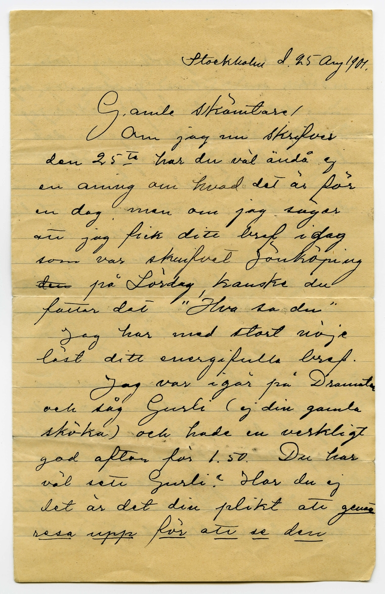 Brev 1904-08-25 från Karl Nystrandt till John Bauer, bestående av fyra sidor skrivna på fram- och baksidan av ett vikt pappersark. Huvudsaklig skrift handskriven med svart bläck.
.
BREVAVSKRIFT:
.
[Sida 1]
Stockholm d. 25 Aug 1901
Gamle skämtare!
Om jag nu skrifver
den 25te har du väl ändå ej
en aning om hvad det är för
en dag, men om jag säger
att jag fick ditt bref i [överskrivet: j] dag
som var skrifvet Jönköping
[överstruket: den] på Lördag, kanske du
fattar det ”Hva sa du”
Jag har med stort nöje
läst ditt energifulla bref.
Jag var igår på Dramaten
och såg Gurli (ej din gamla
sköka) och hade en verkligt
god afton för 1.50. Du har 
väl sett Gurli? Har du ej
det är det din plikt att [understruket: genast
resa upp för att se den]
.
[Sida 2]
Den är s.k. [överskrivet: d] gudomlig (Tusan
vet hur man stavar gudomlig, säg
mig det i nästa bref) När jag
ser den så inser jag att det
blir förfärligt om jag skall 
lämna Stockholm [understruket: Tomt, Tomt]
du förstår, att lämna ateliern
som nu när jag sitter här
verkligen är mycket inbjudande
och som skulle kunna blifva
mången glad dag i vinter.
Tänk om det funnes en
sådan flicka som Gurli
som sväfvade in som ett 
andeväsen i ateliern och
pysslade o stälde allting i ordning
o spridde solljus och glädje
omkring sig så som hon gjorde
i går, en flicka som förstode
sig på artistlifvet så som hon
.
[Sida 3]
som vore så snäll o god
ja jag blir galen när
jag tänker på det, men du
som har så där liflig [understruket: fantasi]
du kanske förstår hur jag
kan sitta o dilla så här,
jag är galen i en sådan
flicka, det är idealet.
”Nej Karl Nystrand sluta
upp nu” hör jag dig säga.
När jag kom hem i går
kväll efter den härliga aftonen
då var det tomt och tyst här
uppe. Jag tror jag måste
gå och se om Gurli i kväll
också. Det var en dubbelt
angenäm afton i går kväll
enär framför mig satt den vackraste
lilla mö man kan tänka sig
på sjutton vårar, och som 
.
[Sida 4]
grät grät rosentårar tidt och
ofta. Ja gamle
Bauer nu är här ej värdt att
sitta o språka skit mera
utan i stället gå ned mellan
marmorväggar. Det är ju
klart att ditt dokument är
inlämnadt i rätt tid då du
anförtrott det åt mig. Herr
Baron har rest till Tyskland
o kommer ej förrän jul, hvadan 
jag lämnadt det åt den [understruket: för-
bannade Lokatten.]
När [överstruket: d] modellskolan börjar
skall jag taga reda på i morgon
, men tycker jag att du lika
väl som att gå där nere o kika i
vädret kunde knalla dig upp
något före den förste Sept,
[understruket: fan] så tråkigt för mig