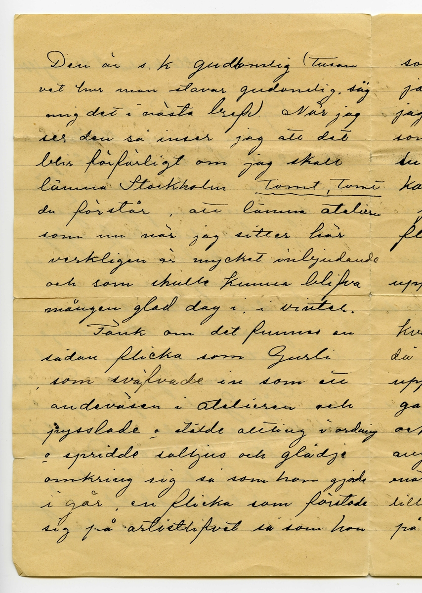 Brev 1904-08-25 från Karl Nystrandt till John Bauer, bestående av fyra sidor skrivna på fram- och baksidan av ett vikt pappersark. Huvudsaklig skrift handskriven med svart bläck.
.
BREVAVSKRIFT:
.
[Sida 1]
Stockholm d. 25 Aug 1901
Gamle skämtare!
Om jag nu skrifver
den 25te har du väl ändå ej
en aning om hvad det är för
en dag, men om jag säger
att jag fick ditt bref i [överskrivet: j] dag
som var skrifvet Jönköping
[överstruket: den] på Lördag, kanske du
fattar det ”Hva sa du”
Jag har med stort nöje
läst ditt energifulla bref.
Jag var igår på Dramaten
och såg Gurli (ej din gamla
sköka) och hade en verkligt
god afton för 1.50. Du har 
väl sett Gurli? Har du ej
det är det din plikt att [understruket: genast
resa upp för att se den]
.
[Sida 2]
Den är s.k. [överskrivet: d] gudomlig (Tusan
vet hur man stavar gudomlig, säg
mig det i nästa bref) När jag
ser den så inser jag att det
blir förfärligt om jag skall 
lämna Stockholm [understruket: Tomt, Tomt]
du förstår, att lämna ateliern
som nu när jag sitter här
verkligen är mycket inbjudande
och som skulle kunna blifva
mången glad dag i vinter.
Tänk om det funnes en
sådan flicka som Gurli
som sväfvade in som ett 
andeväsen i ateliern och
pysslade o stälde allting i ordning
o spridde solljus och glädje
omkring sig så som hon gjorde
i går, en flicka som förstode
sig på artistlifvet så som hon
.
[Sida 3]
som vore så snäll o god
ja jag blir galen när
jag tänker på det, men du
som har så där liflig [understruket: fantasi]
du kanske förstår hur jag
kan sitta o dilla så här,
jag är galen i en sådan
flicka, det är idealet.
”Nej Karl Nystrand sluta
upp nu” hör jag dig säga.
När jag kom hem i går
kväll efter den härliga aftonen
då var det tomt och tyst här
uppe. Jag tror jag måste
gå och se om Gurli i kväll
också. Det var en dubbelt
angenäm afton i går kväll
enär framför mig satt den vackraste
lilla mö man kan tänka sig
på sjutton vårar, och som 
.
[Sida 4]
grät grät rosentårar tidt och
ofta. Ja gamle
Bauer nu är här ej värdt att
sitta o språka skit mera
utan i stället gå ned mellan
marmorväggar. Det är ju
klart att ditt dokument är
inlämnadt i rätt tid då du
anförtrott det åt mig. Herr
Baron har rest till Tyskland
o kommer ej förrän jul, hvadan 
jag lämnadt det åt den [understruket: för-
bannade Lokatten.]
När [överstruket: d] modellskolan börjar
skall jag taga reda på i morgon
, men tycker jag att du lika
väl som att gå där nere o kika i
vädret kunde knalla dig upp
något före den förste Sept,
[understruket: fan] så tråkigt för mig