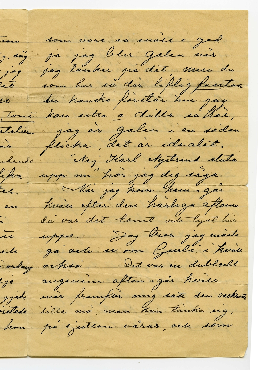 Brev 1904-08-25 från Karl Nystrandt till John Bauer, bestående av fyra sidor skrivna på fram- och baksidan av ett vikt pappersark. Huvudsaklig skrift handskriven med svart bläck.
.
BREVAVSKRIFT:
.
[Sida 1]
Stockholm d. 25 Aug 1901
Gamle skämtare!
Om jag nu skrifver
den 25te har du väl ändå ej
en aning om hvad det är för
en dag, men om jag säger
att jag fick ditt bref i [överskrivet: j] dag
som var skrifvet Jönköping
[överstruket: den] på Lördag, kanske du
fattar det ”Hva sa du”
Jag har med stort nöje
läst ditt energifulla bref.
Jag var igår på Dramaten
och såg Gurli (ej din gamla
sköka) och hade en verkligt
god afton för 1.50. Du har 
väl sett Gurli? Har du ej
det är det din plikt att [understruket: genast
resa upp för att se den]
.
[Sida 2]
Den är s.k. [överskrivet: d] gudomlig (Tusan
vet hur man stavar gudomlig, säg
mig det i nästa bref) När jag
ser den så inser jag att det
blir förfärligt om jag skall 
lämna Stockholm [understruket: Tomt, Tomt]
du förstår, att lämna ateliern
som nu när jag sitter här
verkligen är mycket inbjudande
och som skulle kunna blifva
mången glad dag i vinter.
Tänk om det funnes en
sådan flicka som Gurli
som sväfvade in som ett 
andeväsen i ateliern och
pysslade o stälde allting i ordning
o spridde solljus och glädje
omkring sig så som hon gjorde
i går, en flicka som förstode
sig på artistlifvet så som hon
.
[Sida 3]
som vore så snäll o god
ja jag blir galen när
jag tänker på det, men du
som har så där liflig [understruket: fantasi]
du kanske förstår hur jag
kan sitta o dilla så här,
jag är galen i en sådan
flicka, det är idealet.
”Nej Karl Nystrand sluta
upp nu” hör jag dig säga.
När jag kom hem i går
kväll efter den härliga aftonen
då var det tomt och tyst här
uppe. Jag tror jag måste
gå och se om Gurli i kväll
också. Det var en dubbelt
angenäm afton i går kväll
enär framför mig satt den vackraste
lilla mö man kan tänka sig
på sjutton vårar, och som 
.
[Sida 4]
grät grät rosentårar tidt och
ofta. Ja gamle
Bauer nu är här ej värdt att
sitta o språka skit mera
utan i stället gå ned mellan
marmorväggar. Det är ju
klart att ditt dokument är
inlämnadt i rätt tid då du
anförtrott det åt mig. Herr
Baron har rest till Tyskland
o kommer ej förrän jul, hvadan 
jag lämnadt det åt den [understruket: för-
bannade Lokatten.]
När [överstruket: d] modellskolan börjar
skall jag taga reda på i morgon
, men tycker jag att du lika
väl som att gå där nere o kika i
vädret kunde knalla dig upp
något före den förste Sept,
[understruket: fan] så tråkigt för mig