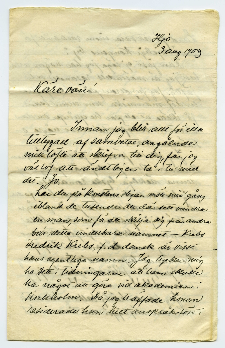 Brev 1903-08-03 från Einar von Strokirch till John Bauer, bestående av fyra sidor skrivna på fram- och baksidan av ett vikt pappersark. Huvudsaklig skrift handskriven med svart bläck. 
. 
BREVAVSKRIFT:
.
[Sida 1]
Stockholm, lördag kväll 1903
Bror John!
Det är ny modell i kväll, så här
är upprymdt och snyggt i modell-
skolan, och jag är ensam med
Söderqvists skrifmaterial.
Tack för brefvet och fotot!
Du är lycklig, som får vara för dig
själf och slippa komma in i dessa
fördömda bakugnar. Tänk att få
sitta vid egen härd och få peta
bland glöderna och filosofera och
tänka på oss, som kippa efter den
smula luft, som Carlsson glömt
ta bort, och få måla hvad du själf
vill, utan att vara besvärad af pro-
fessorer eller löskrage!
.
[Sida 2]
Jag har förståss mig själf att skylla,
för jag kunde också suttit hemma
om jag ej närt det bedrägliga hoppet
att få atelier. Det hoppet kommer
jag nog att spricka på!
Några få af de gamla gyckelbockarna
saknas, men de flesta äro kvar,
och nya ha’ kommit så inte
tror jag akademin kommer att
lida brist på ”snillen”. Jag blef
glatt överraskad öfver att få se
vår gemensamma vän Lange
bland de nya, fast inom mej
anser jag honom värd ett bättre
öde. Han bor kvar i ditt gamla
rum, men det har förlorat be-
tydligt i värde därigenom att Pontus
hyrt det yttre!
Kulle har kommit tillbaka med
längre skägg, men kortare hår.
Carlberg har blifvit fruntim-
merskarl, så honom ser jag m(er)
.
[Sida 3]
sällan nu för tiden. Han har gjort
många studier, men mest som
Baronen säger: ”före frukost bitar”.
Ringström har gjort bussiga
saker, särskilt en akvarell.
Gitsler skall komma tillbaka;
han tänker väl taga ny sats,
likaså Aronsson, men det blir
väl frågan om han får kom-
ma tillbaka. Tryggis och Wallin
tänka väl fortsätta tills de bli
professorer. Endast två nya
kvinns har jag sett ännu och
tror inte där kom in fler än 3,
men det räcker och blir öfver!
AK. skall visst väckas upp från
de döda; det är en sak, som inte
rör mej för jag har tappat
sugen på sådant kamratlif. Nu
kommer dom jäklarna för att pla-
sera modellen, hej så länge!
Min privata våning lider brist på bläck.
.
[Sida 4]
Jag kom hem nu efter att hafva klått
Ringlöf på tre parti bräde.
Saisonens största nyhet är, att Kamke
varit i Paris. Så nog får vi vete
hur man gör och målar i Paris, jodå.
Det var inte skit ens det mästa, så
att Zorn får sitta i orubbadt bo
så länge. Kamke vill väl själf för-
anstalta hans detronisering. K-e
har i alla fall blifvit fan så mycket
bättre på sista tiden.
Sällan har väl  [överstruket: s] akademin genljudit
af så mycket skäll på kongl. ma-
jestät ock kronan som nu
men så gör en hel vaktparad
af f.d. beväringar sitt bästa.
Det måtte aldrig vara roligt att vara
Tycko Ödman, men framför allt
inte nu. -- Jag hoppas att du
bibehåller förbindelsen med den
yttre världen. Hälsa Spink!
Tjänixen! Axel
[inskrivet på tvären i vänster marginal: Ester är kvar på Tjockö.]