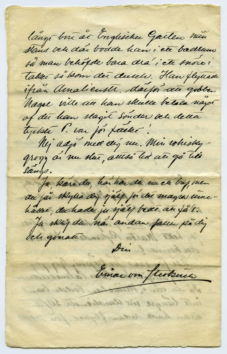 Brev 1903-08-03 från Einar von Strokirch till John Bauer, bestående av fyra sidor skrivna på fram- och baksidan av ett vikt pappersark. Huvudsaklig skrift handskriven med svart bläck. 
. 
BREVAVSKRIFT:
.
[Sida 1]
Stockholm, lördag kväll 1903
Bror John!
Det är ny modell i kväll, så här
är upprymdt och snyggt i modell-
skolan, och jag är ensam med
Söderqvists skrifmaterial.
Tack för brefvet och fotot!
Du är lycklig, som får vara för dig
själf och slippa komma in i dessa
fördömda bakugnar. Tänk att få
sitta vid egen härd och få peta
bland glöderna och filosofera och
tänka på oss, som kippa efter den
smula luft, som Carlsson glömt
ta bort, och få måla hvad du själf
vill, utan att vara besvärad af pro-
fessorer eller löskrage!
.
[Sida 2]
Jag har förståss mig själf att skylla,
för jag kunde också suttit hemma
om jag ej närt det bedrägliga hoppet
att få atelier. Det hoppet kommer
jag nog att spricka på!
Några få af de gamla gyckelbockarna
saknas, men de flesta äro kvar,
och nya ha’ kommit så inte
tror jag akademin kommer att
lida brist på ”snillen”. Jag blef
glatt överraskad öfver att få se
vår gemensamma vän Lange
bland de nya, fast inom mej
anser jag honom värd ett bättre
öde. Han bor kvar i ditt gamla
rum, men det har förlorat be-
tydligt i värde därigenom att Pontus
hyrt det yttre!
Kulle har kommit tillbaka med
längre skägg, men kortare hår.
Carlberg har blifvit fruntim-
merskarl, så honom ser jag m(er)
.
[Sida 3]
sällan nu för tiden. Han har gjort
många studier, men mest som
Baronen säger: ”före frukost bitar”.
Ringström har gjort bussiga
saker, särskilt en akvarell.
Gitsler skall komma tillbaka;
han tänker väl taga ny sats,
likaså Aronsson, men det blir
väl frågan om han får kom-
ma tillbaka. Tryggis och Wallin
tänka väl fortsätta tills de bli
professorer. Endast två nya
kvinns har jag sett ännu och
tror inte där kom in fler än 3,
men det räcker och blir öfver!
AK. skall visst väckas upp från
de döda; det är en sak, som inte
rör mej för jag har tappat
sugen på sådant kamratlif. Nu
kommer dom jäklarna för att pla-
sera modellen, hej så länge!
Min privata våning lider brist på bläck.
.
[Sida 4]
Jag kom hem nu efter att hafva klått
Ringlöf på tre parti bräde.
Saisonens största nyhet är, att Kamke
varit i Paris. Så nog får vi vete
hur man gör och målar i Paris, jodå.
Det var inte skit ens det mästa, så
att Zorn får sitta i orubbadt bo
så länge. Kamke vill väl själf för-
anstalta hans detronisering. K-e
har i alla fall blifvit fan så mycket
bättre på sista tiden.
Sällan har väl  [överstruket: s] akademin genljudit
af så mycket skäll på kongl. ma-
jestät ock kronan som nu
men så gör en hel vaktparad
af f.d. beväringar sitt bästa.
Det måtte aldrig vara roligt att vara
Tycko Ödman, men framför allt
inte nu. -- Jag hoppas att du
bibehåller förbindelsen med den
yttre världen. Hälsa Spink!
Tjänixen! Axel
[inskrivet på tvären i vänster marginal: Ester är kvar på Tjockö.]