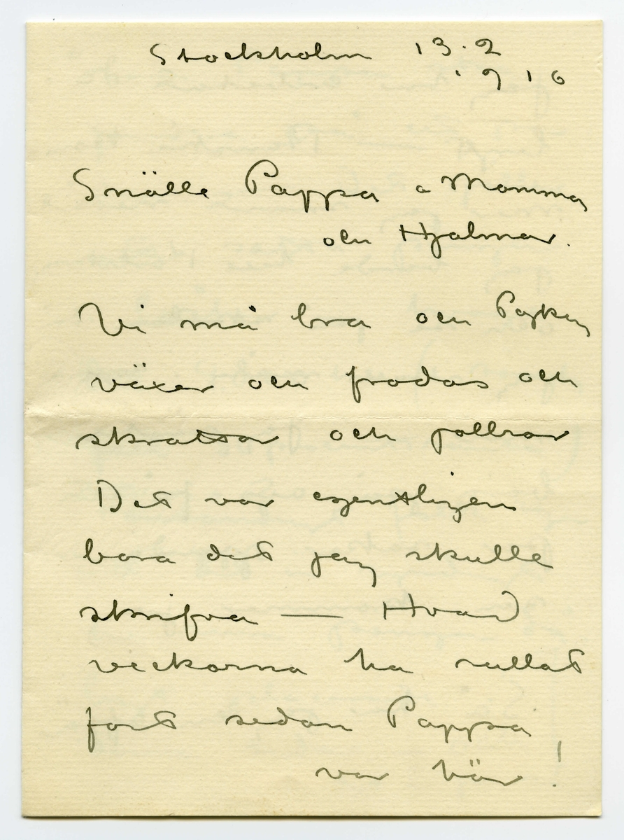 Brev 1916-02-13 från John Bauer till Emma, Joseph och Hjalmar Bauer, bestående av fyra sidor skrivna på fram- och baksidan av ett vikt pappersark. Huvudsaklig skrift handskriven med svart bläck. 
.
BREVAVSKRIFT:
.
[Sida 1]
Stockholm 13.2
1916
Snälle Pappa o Mamma
och Hjalmar
Vi må bra och Pojken
växer och frodas och
skrattar och jollrar
Det var egentligen
bara det jag skulle
skrifva - Hvad
veckorna ha rullat
fort sedan Pappa
var här!
.
[Sida 2]
[inritade med blyerts lodräta streck och klamrar från och med den sista raden]
Jag har arbetat då-
ligt - Kanske kom-
mer jag snart neråt
jag borde till Karlskrona
och se på skolan där
jag skall måla i som-
mar -  Jag väntar
bara på att få ett
par saker gjorda -
sen kommer jag 
Så har jag en affär
.
[Sida 3]
som Pappa ska 
fundera på ett par
dar. - Det gäller
att sätta pängar
i båtar - hvarje
del 4.000 kr (i sämsta
fall 30 procents ränta)
Förståndigt folk säjer
att det är syndigt
ha sina pängar då-
ligt placerade i
dessa tider - och 
det är ju så
.
[Sida 4]
[inritat streck i blyerts längs hela vänstermarginalen]
sant så. Risken
är ingen o.s.v.
Jag har hört så mycke
talas om dessa båt-
affärer de sista da-
garna - så jag måste
höra hur Pappa ställer
sej till saken - jag
skall ta närmare reda
på förhållandena och
sända pappa papper -
Alla hälsar vi
John