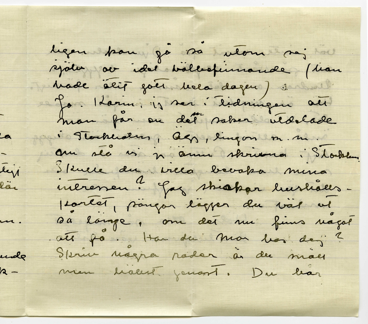 Brev 1918-10-27 från Ester Bauer till Karin Cervin-Ellqvist, bestående av fyra sidor skrivna på fram- och baksidan av ett vikt pappersark, samt kuvert. Huvudsaklig skrift handskriven med svart bläck. 
.
BREVAVSKRIFT:
.
[Kuvert baksida]
[Två poststämplar; STOCKHOLM 28 --- 18]
avs. E. Bauer
Björkudden
Grenna
.
[Kuvert framsida]
Fru Karin Cervin-Ellqvist
Hagagatan 30
Stockholm
.
[Sida 1]
Björkudden d. 27 10 1918
Kära Karin!
Du svarar inte på mitt brev?
Du har väl alldelels glömt att jag
finns till? I dag är det också
presis 5 månader sen jag kom hit
till Björkudden och sen dess har
jag knappast varit från udden och 
inga mänskor träffar jag häller.
I 5 månader har jag varit i
.
[Sida 2]
ensamhet, skulle du kunna
finna dej i något sådant?
Det tror jag inte. John är i
Köpenhamn. Han blev första 
dagen nästan svagsint av allt
gott där fanns att äta och alla
härligheter i klädväg för rim-
ligt pris. Han skrev ett konstigt
brev [överstruket or och inskrivet: bland annat] att jag borde vara där
med, att han inte tyckte det var
riktigt trevligt att äta det ensam.
Att han ville köpa Puttekläder o
pälskappa åt mej om han bara kunde
få dem hem. Att man verk-
.
[Sida 3]
ligen kan gå så utom sej
själv av idel välbefinnande (han
hade ätit gott hela dagen)
Jo, Karin, jag ser i tidningen att
man får en [överstruket streck på l] del saker utdelade
i Stockholm, ägg, lingon, m.m.
nu stå vi ju ännu skrivna i Stocklm.
Skulle du villa bevaka mia
intressen? Jag skickar hushålls-
kortet, pängar lägger du väl ut
så länge, om det nu finns något
att få. Har du mor hos dej?
Skriv några rader är du snäll
men hällst genast. Du har
.
[Sida 4]
väl inte varit på Djursholm och 
sett på vårt olycksaliga bygge.
Undrar om det nånsin blir färdigt.
Här är mycket kallt, i går snöade
det. Vi elda mycket men här är
ändå alltid kallt, golvet är ohygg-
ligt kallt. Putte är stor o duktig
men han längtar härifrån och
det gör vi alla, jungfrun inte
minst.
Hälsa alla så mycket.
Din tillgivna vän Ester..