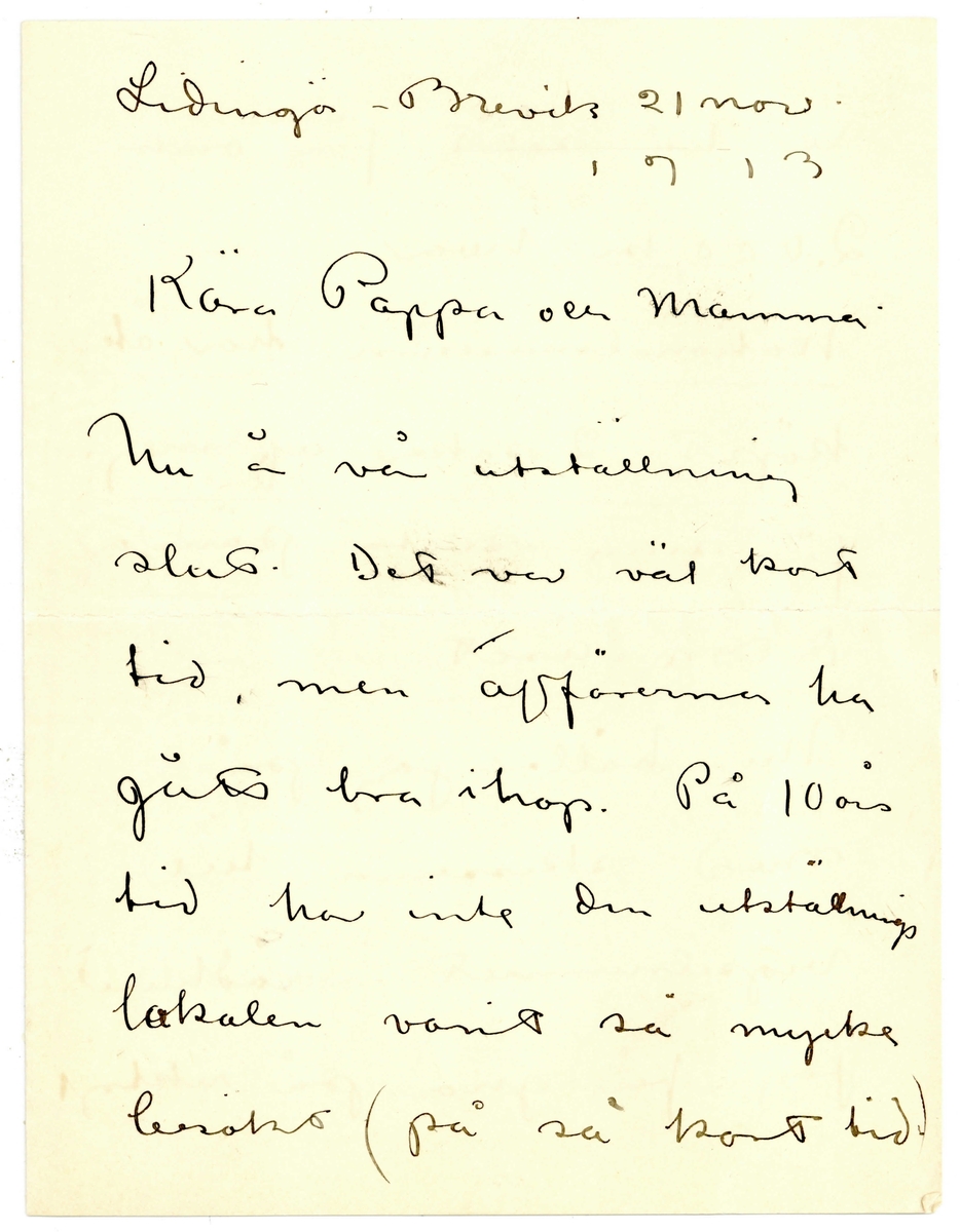 Brev 1911-06 från John Bauer till Ernst Bauer, bestående av fyra sidor skrivna på fram- och baksidan av ett vikt pappersark. Huvudsaklig skrift handskriven med svart bläck. 
.
BREVAVSKRIFT:
[Sida 1]
Lidingö-Brevik 21 nov.
1913
.
Kära Pappa och Mamma
.
Nu ä vå utställning
slut. Det var väl kort
tid, men affärerna ha
gått bra ihop. På 10 års
tid ha inte den utställnings
lokalen varit så mycke
besökt (på så kort tid.)
.
[Sida 2]
Vi ha sålt för omkr.
2.000 kr hvar. ------
[understruket] Nationalmuseum har åter
köpt 2 saker af mej.
för sina sista pängar 
detta året.
Nu håller jag på
med skisserna till
vigselrumet i rådhuset.
Jag får gno på riktigt
.
[Sida 3]
om jag skall hinna.
Sista inlämningsdagen
är om lördag i nästa
vecka. 
Annars må vi bra
Vår nya jungfru är
naturligtvis ännu så-
länge utmärkt och
präktig
Hur länge stannar
Hjalmar
.
[Sida 4]
i Tyskland? Från Ernst
hade jag bref härom
dagen. Julbrådskan tycks redan
ha börjat för honom.
Jag köpte här om dagen
en gamal klocka i samma
stil som mosters. Den
slår så vackert [överstruken bokstav] och käns
som ett riktigt sällskap
Ja, vi må bra och
Esther hälsar så mycke
John.  
.
[Längs sidan av sidan 3]
Tala om om vi inte läst utställningsrecentionerna
Så ska jag sända de klipp jag har.