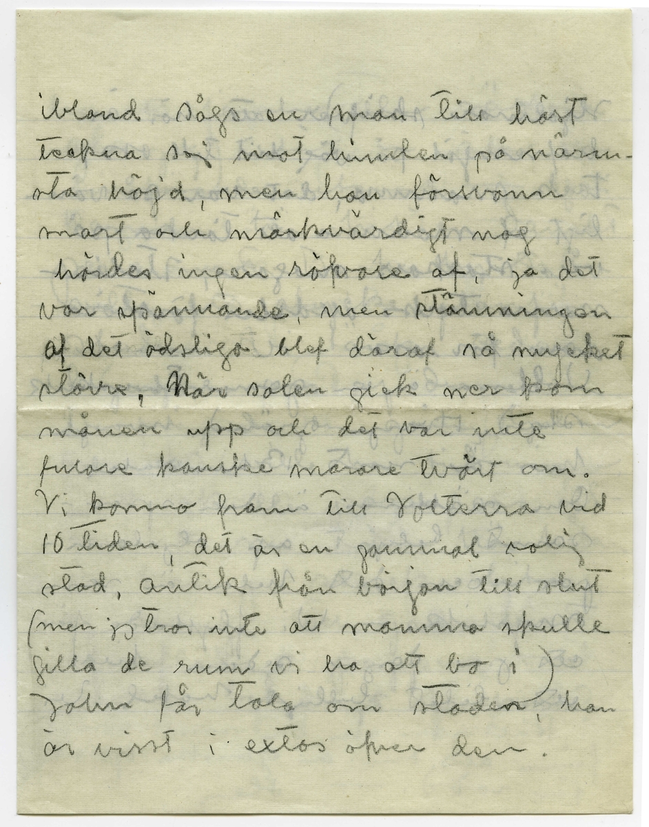 Brev 1908-06-19 från Ester och John Bauer till Emma, Joseph, Hjalmar och Ernst Bauer, bestående av sju sidor skrivna på fram- och baksidan av två vikta, tunna pappersark. Huvudsaklig skrift handskriven med blyerts. Handstilarna tyder på Ester som skribent av de första tre sidorna och halva fjärde, och John av halva fjärde samt femte och sjätte sidan. På sjunde sidan finns en teckning i svart bläck föreställande landskapet kring Volterra, Italien, med Ester och John sittande tillsammans med en kusk i vagn, vilken dras efter häst i full fart. 
.
BREVAVSKRIFT:
.
[Sida 1]
Volterra d. 19 juni 08
Snälla Mamma, Pappa, Hjalmar och Ernst.
Då John sist skref hem voro vi i
Siena och sen dess har mycket märkvär-
digt händt oss. Från Siena till Colle
foro vi i ett mycket smutsigt tåg
midt genom trädgårdarna,
blommande vinrankor smet in genom
fönstret allt som oftast och vi hade
det bra på alla möjliga sätt, i Colle
(som också är en gammal bergsstad)
förföljdes vi af en yngling som starkt
påminde om tatarne hemma hos oss,
.
[Sida 2]
han ville köra oss de 4 milen
till Volterra på tre timmar, sedan
vi varit och sett, att hans vagn
var pasabel, gåfvo vi oss i väg
och det var en sådan färd som
man aldrig glömmer, solen
lös på höjderna när vi började
vår färd, det bar uppför backar
och nedför backar i hisklig fart
ja, det såg presis ut som taflan
på första sidan visar, när det 
gick långsamt i uppförsbackar
passade vår körsven på att stjäla
hö och frukt, höet var åt hästen
och frukten åt oss. Vi foro genom
vilda bergstrakter där röfvare
godt skulle kunnat hålla till, 
.
[Sida 3]
ibland sågs en man till häst
teckna sej mot himlen på närm-
sta höjd, men han försvann
snart och märkvärdigt nog
hördes ingen röfvare af, ja det
var spännande, men stämningen
af det ödsliga blef däraf så mycket 
större. När solen gick ner kom
månen upp och det var inte
fulare kanske snarare tvärtom.
Vi kommo fram till Volterra vid
10 tiden, det är en gammal rolig
stad, antik från början till slut
(men jag tror inte att mamma skulle
gilla de rum vi ha att bo i)
John får tala om staden, han
är visst i extas öfver den.
.
[Sida 4]
Hjalmar skrifver att här är
hafremjöl på väg till oss.
Tack mamma, det var så vän-
ligt af mamma att tänka på
våra stackars magar, Italie-
narna tycks alldeles förstöra
den för oss
Volterra är en gamal Etruskisk
stad. Hvarje gränd, hvarje
hus är rent 13hundratal.
Om nätterna är den spar-
samt belyst af oljelam-
por och det hela är ren
mystik. - Vi flyttade för
ett par dagar sedan till
ett litet biligt hotel. Vi 
.
[Sida 5]
har ett fönster (eller rättare
glugg) utåt en stor och 
hänförande utsigt. - i Juli
kommer här hit en danskt
pensionat. De har hyrt en
villa ett stycke utanför
staden. Vi tänker sedan
begagna oss af dem - 
Du frågade en gång Hjalmar
om vi ville ha tidningar.
Det skulle passa oss ut-
märkt nu i den här hålan
Du kan ju skicka lite
af hvarje och gallra bort
öfverflödiga papper - 
Här är betydligt friskare
.
[Sida 6]
luft än i Firenze - och
jag tror nog att vi ska
må bra i sommar.
 --- Det är väl inget
farligt med mammas
öga? -- Skrif några ra-
der en gång - mamma
lilla och Pappa med 
Ja -- Häls.
John
Tack för din skrifning
Ernst. [överstruket: Men] Esthers kanot vill
jag inte gärna ha i Jönköpings
roddförening. Den är otät och 
tämligen skröplig och tål inget
skoj. Du kan ju sätta den
i Råcksjön och du skall snart
finna att den är ganska opraktisk
för rodd. - Hej
.
[Sida 7]
[teckning med skrivna ord: VOLTERRA och x skägg]