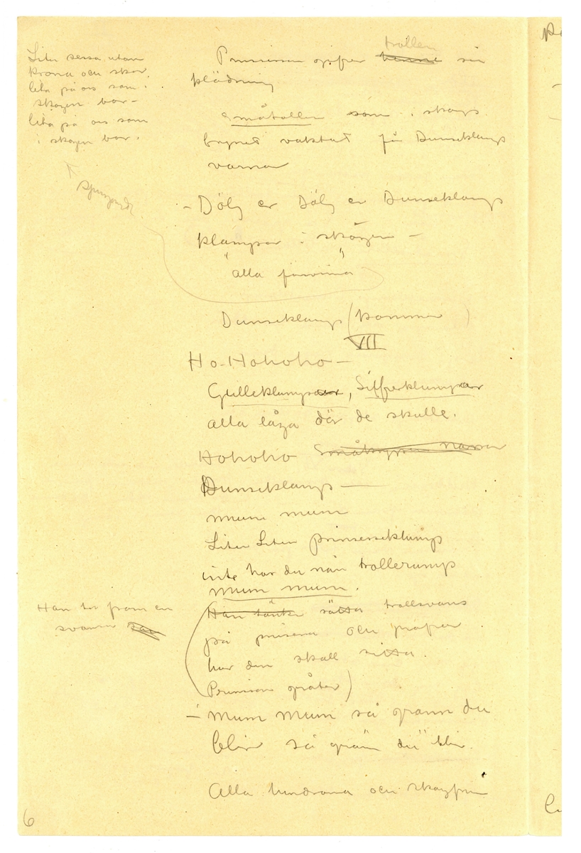 Manuskript, synopsis för "Prinsessan med trollöron" av John Bauer 1915, bestående av åtta sidor skrivna på fram- och baksidan av tåv vikta pappersark. Huvudsaklig skrift handskriven med blyerts och svart bläck. På sjätte sidan finns en skiss av ett troll. 
.
BREVAVSKRIFT:
.
[Sida 1]
Prinsessan
med
Trollöronen
Förslag
till
sagospel på Skansen
sommaren 1915.
.
[Sida 2]
Obs. Tomten
.
[Sida 3]
II
Ho Ho Ho - [överstruket: Små krypen] Ingen eld i berget
[överstruket: aldrig mera narra Dunseklamp.]
Rep säcken Mum Mum
[skrivet till höger och överstruket: -- -- du din krona
-- --
Tunga gullekronor finns många
i berget]
[överstruket: Nu lilla] (sippa hvit)
[inringad: 2]
Kryp i säcken . (blir du p---? i berget.
(Han fattar säcken för att bara
bort prinsessan) säta trollöronen på henne
f--? med oronen Så grann du är så grann 
du är
dansar [inringad: 1]
[understruket: Småtrollen]
-Dunseklamp Dunseklamp
Klampa och dunsa till ditt
berg. Dvärgarna röfva dina
skatter -
Dunseklamp släpper säcken och
rusar in i skogen
Scen VI
Huldrorna och småtrollen
komma fram X
[skrivet till höger: X Småtrollen undersöker henne
nyfiket. Huldrorna fingra
på hennes klädning. De dansa
kring henne. Sång]
[överstruket:Sem]
Prinsessan vågar titta på dem
med ett öga.
[överstruket: skogsfrun kommer]
En huldra [överstruket: skadar sin fot]
-gif mej dina skor
-gif mej dina skor -
de and Gif vår syster henne din skor
Prinsessan ger henne skon Huldrorna dansar bort i 
bakgrunden
[överstruket: En huldra fryser.]
-Gif oss din klädning 
Småtrollen
vi fryser i ---?
---?
5
.
[Sida 4]
[skrivet till vänster:
Liten sessa utan
krona och skor
lita på oss som i 
skogen bor
lita på oss som
i skogen bor.]
Prinsessan gifver [överstruket: henne] trollen sin
klädning
[understruket: småtrollen] som i skogs
brynet vaktat för Dunseklamp
varnar
- Dölj er Dölj er Dunseklamp
klampar i skögen -
”alla försvinna”
[inritad pil med texten: Sjungande]
Dunseklamp (kommer)
VII
Ho Hohoho -
[understruket: Gulleklumpsar, Silfverklumpar]
alla lågo där de skulle.
Hohoho [överstruket: småkrypen narra]
Dunseklamp -
mum mum
Liten Liten prinsesseklump
inte har du nån trollerump
[understruket: mum mum]
[skrivet till vänster: Han tar fram en 
svans [överstruket: som]
([överstruket: Han tänker] sätta trollsvans
på prinsessa och profvar
hur den skall sitta.
Prinsessan gråter)
-Mum Mum så grann du
blir så grann du blir.
Alla huldrorna och skogsfrun
.
[Sida 5]
komma och
dansa kring honom.
-Mycke guld har Dunseklamp
men perlor har han inga - 
”          ”        ”        ”
De strö perlor framför
honom - han glömmer
prinsessan och börjar fort blocka
Huldrorna dansa bort
altjemt ströende perlor
D. följer
Småtrollen efter dansande och
skrattande
VIII
Prinsessan är ensam
utan ---? skor och kädn-
hon stapplar gråtande fram
mot gården -
Man hör huldrornas röster
i skogen (Trädalfen visar var) [skrivet till höger: Obs
Träd [överskrivet: alfver flickor
(valer)]
Stackars den lilla sessan
”     ”     ”     ”
P. satte sig gråtande dåld
bakom [överskrivet: ??] stugtrappan
Huldran kommer skrattande
in [överstruket: på] Dunseklamp (ef--?) -
lill-säcken full med kulor
7
.
[Sida 6]
Granna klara perlor -
Tömmer säcken på marken
endast lite vatten rinner ut
Huldrorna skratta
- Dunseklamp har plockat dagg
”        ”        ”         ”
[överstruket: : Se i stora säcken din
Dunseklamp [inskrivet: ser den ut så] [överstruket: skumpar omkring
förtviflad]
Huldrorna
- Se i stora säcken din
Liten sessa len och fin
finns ej mer i säcken din -
Dunseklamp undersöker säcken
vänder den upp och ned
Huldrorna forsvinna
Ännu mer fortviflad skumpar
han omkring och rifver sitt hår - x
[inskrivet till vänster: x rasande hoppar han jamfota]
Huldrorna håna och skratta
Dunseklamp snurrar rundt
med händerna för öronen
och rusar bort. -
[inskrivet till vänster: -Voj voj stor skallk--? 
pinglar
voj voj så det låter.
[understruket:  Prinsessan sjunger en visa]
8
.
Not: på sidan finns en skiss av ett troll
.
[Sida 7]
stämpel: JÖNKÖPINGS LÄNS MUSEUM
P--?
[all text överstruken från översta till sista raden]
Riddarn hoppar av
hästen
sätter kronan på 
prinsessans hufvud (--?
fa--? fa-t
Pr--? Mats -
Pappa kung
o.s.v.
Petter[?]
Hade jag bara vetat 
att det var prins--?
så - 
209
.
[Sida 8]
Samma bild som föregående, sida 7