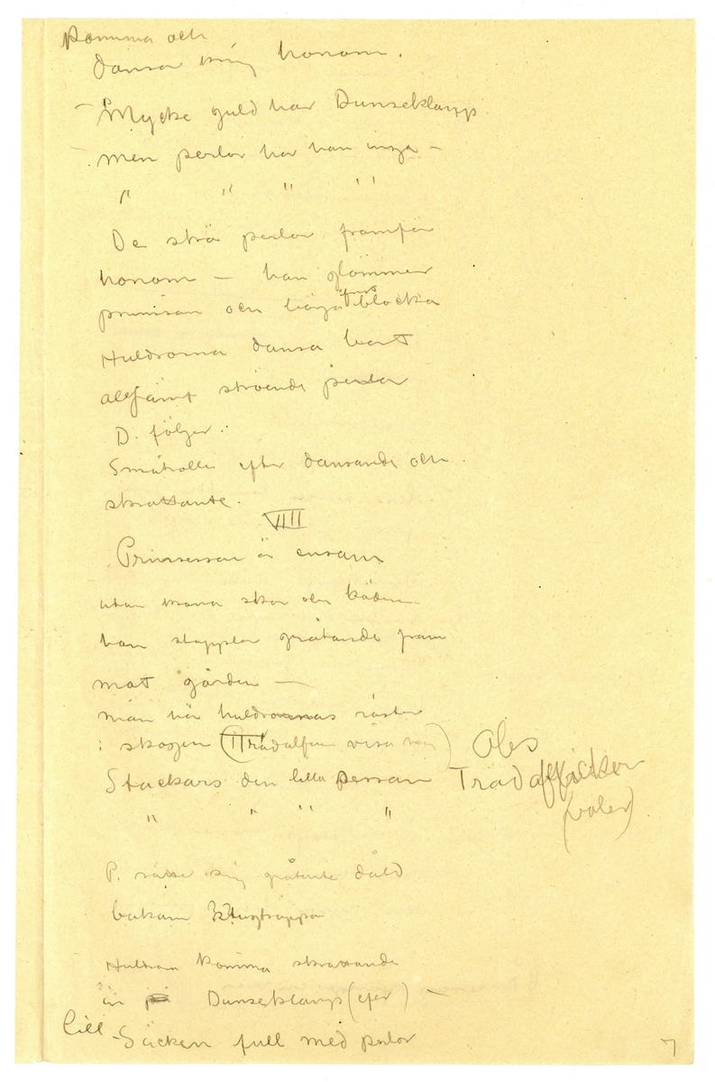 Manuskript, synopsis för "Prinsessan med trollöron" av John Bauer 1915, bestående av åtta sidor skrivna på fram- och baksidan av tåv vikta pappersark. Huvudsaklig skrift handskriven med blyerts och svart bläck. På sjätte sidan finns en skiss av ett troll. 
.
BREVAVSKRIFT:
.
[Sida 1]
Prinsessan
med
Trollöronen
Förslag
till
sagospel på Skansen
sommaren 1915.
.
[Sida 2]
Obs. Tomten
.
[Sida 3]
II
Ho Ho Ho - [överstruket: Små krypen] Ingen eld i berget
[överstruket: aldrig mera narra Dunseklamp.]
Rep säcken Mum Mum
[skrivet till höger och överstruket: -- -- du din krona
-- --
Tunga gullekronor finns många
i berget]
[överstruket: Nu lilla] (sippa hvit)
[inringad: 2]
Kryp i säcken . (blir du p---? i berget.
(Han fattar säcken för att bara
bort prinsessan) säta trollöronen på henne
f--? med oronen Så grann du är så grann 
du är
dansar [inringad: 1]
[understruket: Småtrollen]
-Dunseklamp Dunseklamp
Klampa och dunsa till ditt
berg. Dvärgarna röfva dina
skatter -
Dunseklamp släpper säcken och
rusar in i skogen
Scen VI
Huldrorna och småtrollen
komma fram X
[skrivet till höger: X Småtrollen undersöker henne
nyfiket. Huldrorna fingra
på hennes klädning. De dansa
kring henne. Sång]
[överstruket:Sem]
Prinsessan vågar titta på dem
med ett öga.
[överstruket: skogsfrun kommer]
En huldra [överstruket: skadar sin fot]
-gif mej dina skor
-gif mej dina skor -
de and Gif vår syster henne din skor
Prinsessan ger henne skon Huldrorna dansar bort i 
bakgrunden
[överstruket: En huldra fryser.]
-Gif oss din klädning 
Småtrollen
vi fryser i ---?
---?
5
.
[Sida 4]
[skrivet till vänster:
Liten sessa utan
krona och skor
lita på oss som i 
skogen bor
lita på oss som
i skogen bor.]
Prinsessan gifver [överstruket: henne] trollen sin
klädning
[understruket: småtrollen] som i skogs
brynet vaktat för Dunseklamp
varnar
- Dölj er Dölj er Dunseklamp
klampar i skögen -
”alla försvinna”
[inritad pil med texten: Sjungande]
Dunseklamp (kommer)
VII
Ho Hohoho -
[understruket: Gulleklumpsar, Silfverklumpar]
alla lågo där de skulle.
Hohoho [överstruket: småkrypen narra]
Dunseklamp -
mum mum
Liten Liten prinsesseklump
inte har du nån trollerump
[understruket: mum mum]
[skrivet till vänster: Han tar fram en 
svans [överstruket: som]
([överstruket: Han tänker] sätta trollsvans
på prinsessa och profvar
hur den skall sitta.
Prinsessan gråter)
-Mum Mum så grann du
blir så grann du blir.
Alla huldrorna och skogsfrun
.
[Sida 5]
komma och
dansa kring honom.
-Mycke guld har Dunseklamp
men perlor har han inga - 
”          ”        ”        ”
De strö perlor framför
honom - han glömmer
prinsessan och börjar fort blocka
Huldrorna dansa bort
altjemt ströende perlor
D. följer
Småtrollen efter dansande och
skrattande
VIII
Prinsessan är ensam
utan ---? skor och kädn-
hon stapplar gråtande fram
mot gården -
Man hör huldrornas röster
i skogen (Trädalfen visar var) [skrivet till höger: Obs
Träd [överskrivet: alfver flickor
(valer)]
Stackars den lilla sessan
”     ”     ”     ”
P. satte sig gråtande dåld
bakom [överskrivet: ??] stugtrappan
Huldran kommer skrattande
in [överstruket: på] Dunseklamp (ef--?) -
lill-säcken full med kulor
7
.
[Sida 6]
Granna klara perlor -
Tömmer säcken på marken
endast lite vatten rinner ut
Huldrorna skratta
- Dunseklamp har plockat dagg
”        ”        ”         ”
[överstruket: : Se i stora säcken din
Dunseklamp [inskrivet: ser den ut så] [överstruket: skumpar omkring
förtviflad]
Huldrorna
- Se i stora säcken din
Liten sessa len och fin
finns ej mer i säcken din -
Dunseklamp undersöker säcken
vänder den upp och ned
Huldrorna forsvinna
Ännu mer fortviflad skumpar
han omkring och rifver sitt hår - x
[inskrivet till vänster: x rasande hoppar han jamfota]
Huldrorna håna och skratta
Dunseklamp snurrar rundt
med händerna för öronen
och rusar bort. -
[inskrivet till vänster: -Voj voj stor skallk--? 
pinglar
voj voj så det låter.
[understruket:  Prinsessan sjunger en visa]
8
.
Not: på sidan finns en skiss av ett troll
.
[Sida 7]
stämpel: JÖNKÖPINGS LÄNS MUSEUM
P--?
[all text överstruken från översta till sista raden]
Riddarn hoppar av
hästen
sätter kronan på 
prinsessans hufvud (--?
fa--? fa-t
Pr--? Mats -
Pappa kung
o.s.v.
Petter[?]
Hade jag bara vetat 
att det var prins--?
så - 
209
.
[Sida 8]
Samma bild som föregående, sida 7