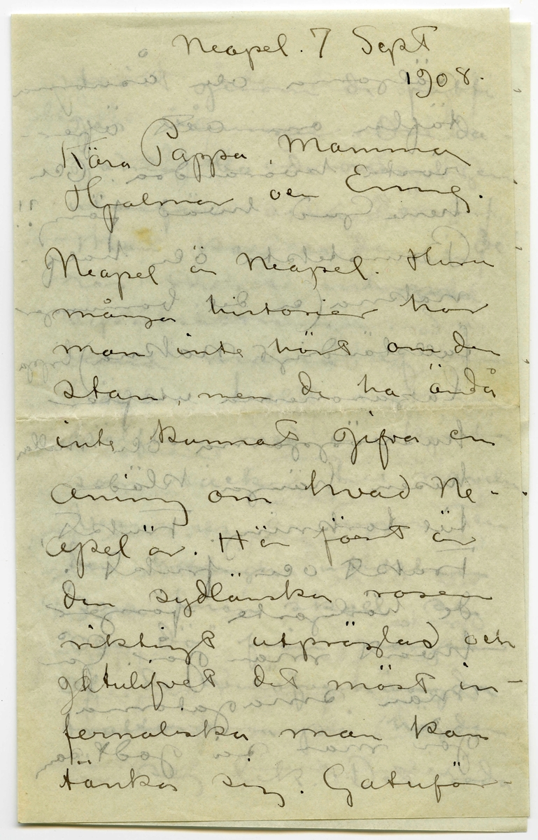 Brev 1908-09-07 från John Bauer till Emma, Joseph, Hjalmar och Ernst Bauer, bestående av åtta sidor skrivna på fram- och baksidan av två vikta pappersark. Huvudsaklig skrift handskriven med svart bläck.  
.
BREVAVSKRIFT:
.
[Sida 1]
Neapel. 7 september 
1908
Kära Pappa, Mamma
Hjalmar och Enne.
Neapel är Neapel. Huru 
många historier har
man inte hört om den
stan, men de ha ändå
inte kunnat gifva en
aning om hvad Ne-
apel är. Här först är
den sydlänska rasen
riktigt utpräglad och 
[överskrivet: l] gatulifvet det mäst in-
fernaliska man kan
tänka sig. Gatuför-
.
[Sida 2]
säljarna och åsnorna
täfla om att öfer-
rösta hvarandra. Och
herre Gud hvad färg!!
Brunstekta och half-
nakna (en del barnungar
fullständigt nakna) ligga
lazaronerna utefter
husväggarna och mellan
husen hänga kläder
till torkning. Frukt,
frukt och frukt.
de härligaste färger
hvart man går. Gå
man smågatorna
går man så godt som
.
[Sida 3]
tvärt genom de fatti-
gas våningar. Om da-
garna bo de nämligen
utanför sina dörrar.
Man kan se dem i de-
ras mest intima
sysselsättningar. Så
denna massa af barn
hälften helt nakna
hälften med en skjorta
som räcker till naveln.
Vesuvius är lugn och
den härliga utsikten
”som man skall se
och dö” från någon 
af de vinöfverhängda
trattorierna på höjden
är sej lik. Det röda
.
[Sida 4]
fyrtornet står kvar,
aldeles som på skräddare
Nyströms taflor.
I Neapels museum
finnes verldens vackraste 
skulpturer. Antik i mar-
mor och brons. Jag har 
varit där nu tre gånger
och alla gångerna kommit
i fullständig extas. Det
har kittlat i magropen
och i fingerspetsarna, jag
vill både skratta och
gråta. Det är konst.
Det flästa är uppgräf-
ningar från Pompei.
Bland dessa finnas
naturligtvis en massa
.
[Sida 5]
intressanta saker, bröd,
ägg, kläder och hus-
geråd m..m. [inritade streck]
Vår resa 
från Livorno var inte
uteslutande angenäm.
Det hade blåst storm
nogra dagar och sjön
gick hög. Vi lämnade
Livorno i [överstruket: Tisdags kväll] [inskrivet: Onsdag 2.9. natt kl 1.]
Vår båt var ett väldigt
skrof men rullade o-
hyggligt redan utanför
hamnen. Esther blef
genast sjösjuk och
natten var ohygglig.
Det är mäktigt när
en sådan väldig bjässe
.
[Sida 6]
som vår båt vräker
ned mellan våghöj-
derna i det intensifvas
ste mörker. Jag höll
mej kry fast det
sög i maggropen. På
morgonen lugnade
stormen men hafvet 
vräkte fortfarande. Hvad
det Medelhafvet är blått.
Blåare än det blåaste
blåelse vatten när man
ser ned i djupet utefter
skeppsidan. Vi vräkte
framåt hela dagen.
Esther blef något bättre
i den friska luften på 
däck. Så vräkte vi 
.
[Sida 7]
framåt åter en hel
natt. Den 4de på mor-
gonen voro vi andtligen
i Napoli.
Vi bo i ett litet danskt
pensionat som förestås
af en fortjusande Itali
enska. Om några
dagar fara vi öfver
till Capri. Här är 
mycke varmt men
då och då komma
friska fläktar från
hafvet. [inritat streck]
Mitt kreditbref
är nu slut. Hur
skall jag göra? Skall
det sändas hem till
banken? Jag väntar
.
[Sida 8]
i dagarna pengar från
Göteborg så jag reder 
mej ännu en tid
bortåt. [inritat streck] Det
billiga Italien tog slut
för länge sedan, nu
mera kan det godt
mäta sig med sverige.
6 lire pr. dag för helpension
är det billigaste en människa
kan lefva här d.v.s.
någorlunda hyggligt.
Pensionsystemet är absolut
det billigaste. Egentligen
borde man vara millionär.
Det är inte så dumt när
man är ute och reser.
Hoppas ni alla 
må bra. Esther hälsar
så mycke. John.
[inskrivet på tvären i vänster marginal: adr. tills vidare. Pension Dinesen
Piazza Arnedo (Palazzo Aequavia) Napoli]