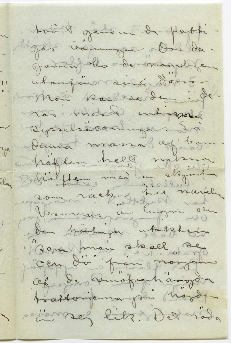 Brev 1908-09-07 från John Bauer till Emma, Joseph, Hjalmar och Ernst Bauer, bestående av åtta sidor skrivna på fram- och baksidan av två vikta pappersark. Huvudsaklig skrift handskriven med svart bläck.  
.
BREVAVSKRIFT:
.
[Sida 1]
Neapel. 7 september 
1908
Kära Pappa, Mamma
Hjalmar och Enne.
Neapel är Neapel. Huru 
många historier har
man inte hört om den
stan, men de ha ändå
inte kunnat gifva en
aning om hvad Ne-
apel är. Här först är
den sydlänska rasen
riktigt utpräglad och 
[överskrivet: l] gatulifvet det mäst in-
fernaliska man kan
tänka sig. Gatuför-
.
[Sida 2]
säljarna och åsnorna
täfla om att öfer-
rösta hvarandra. Och
herre Gud hvad färg!!
Brunstekta och half-
nakna (en del barnungar
fullständigt nakna) ligga
lazaronerna utefter
husväggarna och mellan
husen hänga kläder
till torkning. Frukt,
frukt och frukt.
de härligaste färger
hvart man går. Gå
man smågatorna
går man så godt som
.
[Sida 3]
tvärt genom de fatti-
gas våningar. Om da-
garna bo de nämligen
utanför sina dörrar.
Man kan se dem i de-
ras mest intima
sysselsättningar. Så
denna massa af barn
hälften helt nakna
hälften med en skjorta
som räcker till naveln.
Vesuvius är lugn och
den härliga utsikten
”som man skall se
och dö” från någon 
af de vinöfverhängda
trattorierna på höjden
är sej lik. Det röda
.
[Sida 4]
fyrtornet står kvar,
aldeles som på skräddare
Nyströms taflor.
I Neapels museum
finnes verldens vackraste 
skulpturer. Antik i mar-
mor och brons. Jag har 
varit där nu tre gånger
och alla gångerna kommit
i fullständig extas. Det
har kittlat i magropen
och i fingerspetsarna, jag
vill både skratta och
gråta. Det är konst.
Det flästa är uppgräf-
ningar från Pompei.
Bland dessa finnas
naturligtvis en massa
.
[Sida 5]
intressanta saker, bröd,
ägg, kläder och hus-
geråd m..m. [inritade streck]
Vår resa 
från Livorno var inte
uteslutande angenäm.
Det hade blåst storm
nogra dagar och sjön
gick hög. Vi lämnade
Livorno i [överstruket: Tisdags kväll] [inskrivet: Onsdag 2.9. natt kl 1.]
Vår båt var ett väldigt
skrof men rullade o-
hyggligt redan utanför
hamnen. Esther blef
genast sjösjuk och
natten var ohygglig.
Det är mäktigt när
en sådan väldig bjässe
.
[Sida 6]
som vår båt vräker
ned mellan våghöj-
derna i det intensifvas
ste mörker. Jag höll
mej kry fast det
sög i maggropen. På
morgonen lugnade
stormen men hafvet 
vräkte fortfarande. Hvad
det Medelhafvet är blått.
Blåare än det blåaste
blåelse vatten när man
ser ned i djupet utefter
skeppsidan. Vi vräkte
framåt hela dagen.
Esther blef något bättre
i den friska luften på 
däck. Så vräkte vi 
.
[Sida 7]
framåt åter en hel
natt. Den 4de på mor-
gonen voro vi andtligen
i Napoli.
Vi bo i ett litet danskt
pensionat som förestås
af en fortjusande Itali
enska. Om några
dagar fara vi öfver
till Capri. Här är 
mycke varmt men
då och då komma
friska fläktar från
hafvet. [inritat streck]
Mitt kreditbref
är nu slut. Hur
skall jag göra? Skall
det sändas hem till
banken? Jag väntar
.
[Sida 8]
i dagarna pengar från
Göteborg så jag reder 
mej ännu en tid
bortåt. [inritat streck] Det
billiga Italien tog slut
för länge sedan, nu
mera kan det godt
mäta sig med sverige.
6 lire pr. dag för helpension
är det billigaste en människa
kan lefva här d.v.s.
någorlunda hyggligt.
Pensionsystemet är absolut
det billigaste. Egentligen
borde man vara millionär.
Det är inte så dumt när
man är ute och reser.
Hoppas ni alla 
må bra. Esther hälsar
så mycke. John.
[inskrivet på tvären i vänster marginal: adr. tills vidare. Pension Dinesen
Piazza Arnedo (Palazzo Aequavia) Napoli]