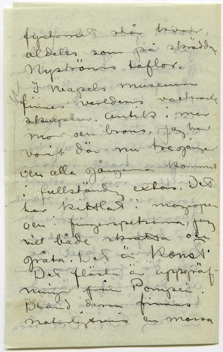 Brev 1908-09-07 från John Bauer till Emma, Joseph, Hjalmar och Ernst Bauer, bestående av åtta sidor skrivna på fram- och baksidan av två vikta pappersark. Huvudsaklig skrift handskriven med svart bläck.  
.
BREVAVSKRIFT:
.
[Sida 1]
Neapel. 7 september 
1908
Kära Pappa, Mamma
Hjalmar och Enne.
Neapel är Neapel. Huru 
många historier har
man inte hört om den
stan, men de ha ändå
inte kunnat gifva en
aning om hvad Ne-
apel är. Här först är
den sydlänska rasen
riktigt utpräglad och 
[överskrivet: l] gatulifvet det mäst in-
fernaliska man kan
tänka sig. Gatuför-
.
[Sida 2]
säljarna och åsnorna
täfla om att öfer-
rösta hvarandra. Och
herre Gud hvad färg!!
Brunstekta och half-
nakna (en del barnungar
fullständigt nakna) ligga
lazaronerna utefter
husväggarna och mellan
husen hänga kläder
till torkning. Frukt,
frukt och frukt.
de härligaste färger
hvart man går. Gå
man smågatorna
går man så godt som
.
[Sida 3]
tvärt genom de fatti-
gas våningar. Om da-
garna bo de nämligen
utanför sina dörrar.
Man kan se dem i de-
ras mest intima
sysselsättningar. Så
denna massa af barn
hälften helt nakna
hälften med en skjorta
som räcker till naveln.
Vesuvius är lugn och
den härliga utsikten
”som man skall se
och dö” från någon 
af de vinöfverhängda
trattorierna på höjden
är sej lik. Det röda
.
[Sida 4]
fyrtornet står kvar,
aldeles som på skräddare
Nyströms taflor.
I Neapels museum
finnes verldens vackraste 
skulpturer. Antik i mar-
mor och brons. Jag har 
varit där nu tre gånger
och alla gångerna kommit
i fullständig extas. Det
har kittlat i magropen
och i fingerspetsarna, jag
vill både skratta och
gråta. Det är konst.
Det flästa är uppgräf-
ningar från Pompei.
Bland dessa finnas
naturligtvis en massa
.
[Sida 5]
intressanta saker, bröd,
ägg, kläder och hus-
geråd m..m. [inritade streck]
Vår resa 
från Livorno var inte
uteslutande angenäm.
Det hade blåst storm
nogra dagar och sjön
gick hög. Vi lämnade
Livorno i [överstruket: Tisdags kväll] [inskrivet: Onsdag 2.9. natt kl 1.]
Vår båt var ett väldigt
skrof men rullade o-
hyggligt redan utanför
hamnen. Esther blef
genast sjösjuk och
natten var ohygglig.
Det är mäktigt när
en sådan väldig bjässe
.
[Sida 6]
som vår båt vräker
ned mellan våghöj-
derna i det intensifvas
ste mörker. Jag höll
mej kry fast det
sög i maggropen. På
morgonen lugnade
stormen men hafvet 
vräkte fortfarande. Hvad
det Medelhafvet är blått.
Blåare än det blåaste
blåelse vatten när man
ser ned i djupet utefter
skeppsidan. Vi vräkte
framåt hela dagen.
Esther blef något bättre
i den friska luften på 
däck. Så vräkte vi 
.
[Sida 7]
framåt åter en hel
natt. Den 4de på mor-
gonen voro vi andtligen
i Napoli.
Vi bo i ett litet danskt
pensionat som förestås
af en fortjusande Itali
enska. Om några
dagar fara vi öfver
till Capri. Här är 
mycke varmt men
då och då komma
friska fläktar från
hafvet. [inritat streck]
Mitt kreditbref
är nu slut. Hur
skall jag göra? Skall
det sändas hem till
banken? Jag väntar
.
[Sida 8]
i dagarna pengar från
Göteborg så jag reder 
mej ännu en tid
bortåt. [inritat streck] Det
billiga Italien tog slut
för länge sedan, nu
mera kan det godt
mäta sig med sverige.
6 lire pr. dag för helpension
är det billigaste en människa
kan lefva här d.v.s.
någorlunda hyggligt.
Pensionsystemet är absolut
det billigaste. Egentligen
borde man vara millionär.
Det är inte så dumt när
man är ute och reser.
Hoppas ni alla 
må bra. Esther hälsar
så mycke. John.
[inskrivet på tvären i vänster marginal: adr. tills vidare. Pension Dinesen
Piazza Arnedo (Palazzo Aequavia) Napoli]