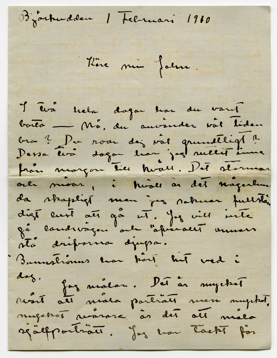 Brev 1910-02-01 från Esther Bauer till John Bauer bestående av åtta sidor skrivna på båda sidor av två vikta pappersark. Huvudsaklig skrift handskriven med svart bläck. 

BREVAVSKRIFT:
.
[Sida 1]
Björkudden 1 Februari 1910
Käre min John.
I två hela dagar har du varit
borta - Nå, du använder väl tiden
bra? Du roar dej väl grundligt?
Dessa två dagar har jag suttit inne
från morgon till kväll. Det stormar
och snöar, i kväll är det någerlun-
da skapligt men jag saknar fullstän
digt lust att gå ut. Jag vill inte
gå landsvägen och öfverallt annars
stå drifvorna djupa.
Bunnströms har kört hit ved i
dag.
Jag målar. Det är mycket
svårt att måla porträtt men mycket,
mycket svårare är det att måla
själfporträtt. Jag har täckt för
.
[Sida 2]
alla fönsterna i ateliern, utom
det lilla smala på kortväggen, så
har jag tagit gråhvitt linneväf
och klädt öfver soffan och så
sitter jag där med starkt öfverljus
och får en blå-gul-röd pors-
linsfärg i ansiktet. Gud hvad
det skulle kunna bli vackert om
jag kunde teckna det rätt. Färgen
kan jag nog få bra. Vet du, jag
måste ha ett förbannat bra
utvecklat färgsinne - Ack men
teckningen, - jag måste ju också 
sitta så fastklämd åt väggen
och kan inte få den ringaste
distans. Detta skall målas på
ett helt annat sätt än det förra, det
skall hållas helt, mycket helt,
endast ögon och munn lysa någer-
lunda mörka - Ack ja - det 
skulle kunna bli vackert och 
.
[Sida 3]
snillrikt och kunnigt och bra
- bara jag kunde få det
porträttlikt, men det är gränslöst
svårt att veta hur man själf 
ser ut. Här skall inte finnas
några konturer, allt skall bara glimma
och lysa i dunkla vallörer.
Jag målar tills det blir mörkt
och på kvällarna läser jag. Vet
du det är riktigt skönt att vara
ensam, att slippa tänka på någon
annan än sej själf. Men du 
får ändå inte bli borta länge -
det är så tråkigt att gå ut och 
gå ensam. Till och med posten
får Edit hämta nu. Jag har 
läst Lindholms bok om norrland
(icke [överskrivet: L] Solsönernas saga) jag minns
inte hvad den heter. Hvad Å.
kan vara glad som får ge ut hans
böcker, detta räddar honom från
att ge ut idel smörja. Jag ögnade
igenom ”Göteborgare på sommar-
nöje”
.
[Sida 4]
4
Jag minns inte hvad karlen heter
som har kokat ihop den, men
faktum är att jag gick i dåligt
humör en lång stund efter sen
jag slängt boken. Fan - att det
finns sådana karlar som de som
skrifver en sån’ smörja och som de
som ge ut en sån’ smörja och
sedan sådana som läsa en sån’
smörja. Inte kan jag väl tro
att det är jag som är 100 år före
min tid heller. Ack ja. -
Pojken saknar dej mycket. i går
sprang han ut och in hela dagen
Jag kan tala om ett glädjande
resultat vår hushållsbok redan
gett. För Januari [överstruket: har] månad har
åtgått 382 kr. 19 öre men af detta är
ändast 34 kr. 65 öre använda till mat
(specerier äro inberäknade) [understruket: Dubbelskatten
har] tagit det mästa, sedan Göte-
borgsresan och så dina kläder. 
.
[Sida 5]
Som du ser är inte maten för
oss så dyr - det är nog de
öfriga omkostnaderna i denna
trakten som är dyrast. Ja, så
få vi beräkna att vi varit borta
en vecka. Men jag är ändå
så glad att det visat sej icke
vara så dyrt att lefva af endast
[understruket: mat]. (men det var det ju i början
Gudarna vete hvarför).
.
Fortsättningen här bör du
inte läsa förr än i Jönköping.
Gör dej å med alla det gamla
årets räkningar i [överstruket: -na] den [överstruket: -en] stad!
Räkningen du fick från Rydéns
får du nog lof att korrogera.
Se här hvad vi fått: 2 st gardin-
stänger till 6 kr. st. 18 st af de störs-
ta ringarna.
Fotogen och karminnen[?] har du väl
själf reda på. Så var det hundbröd
1 paket togo vi när vi flyttade och 2 st
paket ha vi sedan fått hit ut.
Så var det skridskorna 5 kr.
.
[Sida 6]
Kan detta allt bli öfver 100 kr.
tror du?
[understruket: 12 st ] af de största ringarna (till
gardinerna) skall vi återsända
[understruket: 45 st] små ringar ha vi, skall vi
återlämna dem eller skall vi
behålla dem för eventueliteter
i framtiden? (som du vet ha vi inte
användt ringar till mässingstängerna i
solen)
Ringarna äro köpta med villkor
att de öfverblifna finge åter-
lämnas. Anbalaget till kami-
nen återsändes, eller hur?
Och det stod visst ändå på räkning-
en. [understruket: Se upp med affärsmän-
nen John.]
Skall jag sända Ölanders speseri-
räkning till dej [överstruket --] Jönk.?
Ja, detta var en del som jag
vill att du skall ha reda
.
[Sida 7]
på innan du betalar räkning
en - att den inte [understruket: kan] vara
[överstruket: den] [inskrivet: som] den skrifna summan på
räkningen är naturligt.
.
Skrif till mej. [överstruket -] Där är
väl väckert väder i Stockholm
kan jag tro. Jag skall 
skrifva ett bref till Signe och
Gunnar och ett tacksägelse
dito till Maja och ett skäll-
bref till garfveriet i Norrtälje.
Ajö med dej.
Din Esther
Du glömmer väl inte att titta
på mattor.
.
[Sida 8]
[tecknade streck och pilar längst upp]
Jag vill minnas att de
små ringarna kosta 5 öre st
och de stora 7 öre st.