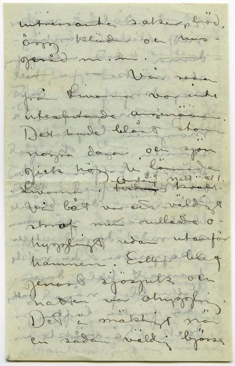 Brev 1908-09-07 från John Bauer till Emma, Joseph, Hjalmar och Ernst Bauer, bestående av åtta sidor skrivna på fram- och baksidan av två vikta pappersark. Huvudsaklig skrift handskriven med svart bläck.  
.
BREVAVSKRIFT:
.
[Sida 1]
Neapel. 7 september 
1908
Kära Pappa, Mamma
Hjalmar och Enne.
Neapel är Neapel. Huru 
många historier har
man inte hört om den
stan, men de ha ändå
inte kunnat gifva en
aning om hvad Ne-
apel är. Här först är
den sydlänska rasen
riktigt utpräglad och 
[överskrivet: l] gatulifvet det mäst in-
fernaliska man kan
tänka sig. Gatuför-
.
[Sida 2]
säljarna och åsnorna
täfla om att öfer-
rösta hvarandra. Och
herre Gud hvad färg!!
Brunstekta och half-
nakna (en del barnungar
fullständigt nakna) ligga
lazaronerna utefter
husväggarna och mellan
husen hänga kläder
till torkning. Frukt,
frukt och frukt.
de härligaste färger
hvart man går. Gå
man smågatorna
går man så godt som
.
[Sida 3]
tvärt genom de fatti-
gas våningar. Om da-
garna bo de nämligen
utanför sina dörrar.
Man kan se dem i de-
ras mest intima
sysselsättningar. Så
denna massa af barn
hälften helt nakna
hälften med en skjorta
som räcker till naveln.
Vesuvius är lugn och
den härliga utsikten
”som man skall se
och dö” från någon 
af de vinöfverhängda
trattorierna på höjden
är sej lik. Det röda
.
[Sida 4]
fyrtornet står kvar,
aldeles som på skräddare
Nyströms taflor.
I Neapels museum
finnes verldens vackraste 
skulpturer. Antik i mar-
mor och brons. Jag har 
varit där nu tre gånger
och alla gångerna kommit
i fullständig extas. Det
har kittlat i magropen
och i fingerspetsarna, jag
vill både skratta och
gråta. Det är konst.
Det flästa är uppgräf-
ningar från Pompei.
Bland dessa finnas
naturligtvis en massa
.
[Sida 5]
intressanta saker, bröd,
ägg, kläder och hus-
geråd m..m. [inritade streck]
Vår resa 
från Livorno var inte
uteslutande angenäm.
Det hade blåst storm
nogra dagar och sjön
gick hög. Vi lämnade
Livorno i [överstruket: Tisdags kväll] [inskrivet: Onsdag 2.9. natt kl 1.]
Vår båt var ett väldigt
skrof men rullade o-
hyggligt redan utanför
hamnen. Esther blef
genast sjösjuk och
natten var ohygglig.
Det är mäktigt när
en sådan väldig bjässe
.
[Sida 6]
som vår båt vräker
ned mellan våghöj-
derna i det intensifvas
ste mörker. Jag höll
mej kry fast det
sög i maggropen. På
morgonen lugnade
stormen men hafvet 
vräkte fortfarande. Hvad
det Medelhafvet är blått.
Blåare än det blåaste
blåelse vatten när man
ser ned i djupet utefter
skeppsidan. Vi vräkte
framåt hela dagen.
Esther blef något bättre
i den friska luften på 
däck. Så vräkte vi 
.
[Sida 7]
framåt åter en hel
natt. Den 4de på mor-
gonen voro vi andtligen
i Napoli.
Vi bo i ett litet danskt
pensionat som förestås
af en fortjusande Itali
enska. Om några
dagar fara vi öfver
till Capri. Här är 
mycke varmt men
då och då komma
friska fläktar från
hafvet. [inritat streck]
Mitt kreditbref
är nu slut. Hur
skall jag göra? Skall
det sändas hem till
banken? Jag väntar
.
[Sida 8]
i dagarna pengar från
Göteborg så jag reder 
mej ännu en tid
bortåt. [inritat streck] Det
billiga Italien tog slut
för länge sedan, nu
mera kan det godt
mäta sig med sverige.
6 lire pr. dag för helpension
är det billigaste en människa
kan lefva här d.v.s.
någorlunda hyggligt.
Pensionsystemet är absolut
det billigaste. Egentligen
borde man vara millionär.
Det är inte så dumt när
man är ute och reser.
Hoppas ni alla 
må bra. Esther hälsar
så mycke. John.
[inskrivet på tvären i vänster marginal: adr. tills vidare. Pension Dinesen
Piazza Arnedo (Palazzo Aequavia) Napoli]