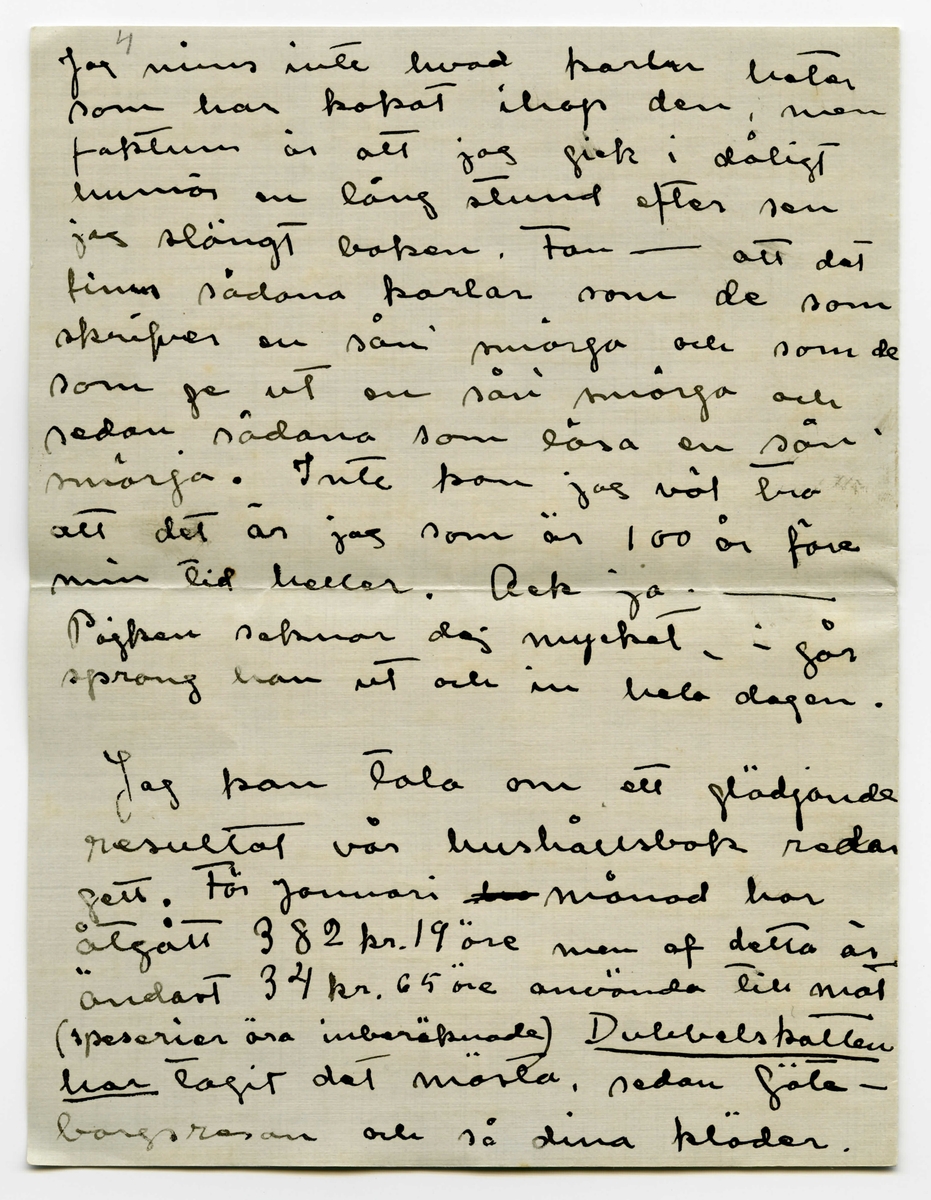 Brev 1910-02-01 från Esther Bauer till John Bauer bestående av åtta sidor skrivna på båda sidor av två vikta pappersark. Huvudsaklig skrift handskriven med svart bläck. 

BREVAVSKRIFT:
.
[Sida 1]
Björkudden 1 Februari 1910
Käre min John.
I två hela dagar har du varit
borta - Nå, du använder väl tiden
bra? Du roar dej väl grundligt?
Dessa två dagar har jag suttit inne
från morgon till kväll. Det stormar
och snöar, i kväll är det någerlun-
da skapligt men jag saknar fullstän
digt lust att gå ut. Jag vill inte
gå landsvägen och öfverallt annars
stå drifvorna djupa.
Bunnströms har kört hit ved i
dag.
Jag målar. Det är mycket
svårt att måla porträtt men mycket,
mycket svårare är det att måla
själfporträtt. Jag har täckt för
.
[Sida 2]
alla fönsterna i ateliern, utom
det lilla smala på kortväggen, så
har jag tagit gråhvitt linneväf
och klädt öfver soffan och så
sitter jag där med starkt öfverljus
och får en blå-gul-röd pors-
linsfärg i ansiktet. Gud hvad
det skulle kunna bli vackert om
jag kunde teckna det rätt. Färgen
kan jag nog få bra. Vet du, jag
måste ha ett förbannat bra
utvecklat färgsinne - Ack men
teckningen, - jag måste ju också 
sitta så fastklämd åt väggen
och kan inte få den ringaste
distans. Detta skall målas på
ett helt annat sätt än det förra, det
skall hållas helt, mycket helt,
endast ögon och munn lysa någer-
lunda mörka - Ack ja - det 
skulle kunna bli vackert och 
.
[Sida 3]
snillrikt och kunnigt och bra
- bara jag kunde få det
porträttlikt, men det är gränslöst
svårt att veta hur man själf 
ser ut. Här skall inte finnas
några konturer, allt skall bara glimma
och lysa i dunkla vallörer.
Jag målar tills det blir mörkt
och på kvällarna läser jag. Vet
du det är riktigt skönt att vara
ensam, att slippa tänka på någon
annan än sej själf. Men du 
får ändå inte bli borta länge -
det är så tråkigt att gå ut och 
gå ensam. Till och med posten
får Edit hämta nu. Jag har 
läst Lindholms bok om norrland
(icke [överskrivet: L] Solsönernas saga) jag minns
inte hvad den heter. Hvad Å.
kan vara glad som får ge ut hans
böcker, detta räddar honom från
att ge ut idel smörja. Jag ögnade
igenom ”Göteborgare på sommar-
nöje”
.
[Sida 4]
4
Jag minns inte hvad karlen heter
som har kokat ihop den, men
faktum är att jag gick i dåligt
humör en lång stund efter sen
jag slängt boken. Fan - att det
finns sådana karlar som de som
skrifver en sån’ smörja och som de
som ge ut en sån’ smörja och
sedan sådana som läsa en sån’
smörja. Inte kan jag väl tro
att det är jag som är 100 år före
min tid heller. Ack ja. -
Pojken saknar dej mycket. i går
sprang han ut och in hela dagen
Jag kan tala om ett glädjande
resultat vår hushållsbok redan
gett. För Januari [överstruket: har] månad har
åtgått 382 kr. 19 öre men af detta är
ändast 34 kr. 65 öre använda till mat
(specerier äro inberäknade) [understruket: Dubbelskatten
har] tagit det mästa, sedan Göte-
borgsresan och så dina kläder. 
.
[Sida 5]
Som du ser är inte maten för
oss så dyr - det är nog de
öfriga omkostnaderna i denna
trakten som är dyrast. Ja, så
få vi beräkna att vi varit borta
en vecka. Men jag är ändå
så glad att det visat sej icke
vara så dyrt att lefva af endast
[understruket: mat]. (men det var det ju i början
Gudarna vete hvarför).
.
Fortsättningen här bör du
inte läsa förr än i Jönköping.
Gör dej å med alla det gamla
årets räkningar i [överstruket: -na] den [överstruket: -en] stad!
Räkningen du fick från Rydéns
får du nog lof att korrogera.
Se här hvad vi fått: 2 st gardin-
stänger till 6 kr. st. 18 st af de störs-
ta ringarna.
Fotogen och karminnen[?] har du väl
själf reda på. Så var det hundbröd
1 paket togo vi när vi flyttade och 2 st
paket ha vi sedan fått hit ut.
Så var det skridskorna 5 kr.
.
[Sida 6]
Kan detta allt bli öfver 100 kr.
tror du?
[understruket: 12 st ] af de största ringarna (till
gardinerna) skall vi återsända
[understruket: 45 st] små ringar ha vi, skall vi
återlämna dem eller skall vi
behålla dem för eventueliteter
i framtiden? (som du vet ha vi inte
användt ringar till mässingstängerna i
solen)
Ringarna äro köpta med villkor
att de öfverblifna finge åter-
lämnas. Anbalaget till kami-
nen återsändes, eller hur?
Och det stod visst ändå på räkning-
en. [understruket: Se upp med affärsmän-
nen John.]
Skall jag sända Ölanders speseri-
räkning till dej [överstruket --] Jönk.?
Ja, detta var en del som jag
vill att du skall ha reda
.
[Sida 7]
på innan du betalar räkning
en - att den inte [understruket: kan] vara
[överstruket: den] [inskrivet: som] den skrifna summan på
räkningen är naturligt.
.
Skrif till mej. [överstruket -] Där är
väl väckert väder i Stockholm
kan jag tro. Jag skall 
skrifva ett bref till Signe och
Gunnar och ett tacksägelse
dito till Maja och ett skäll-
bref till garfveriet i Norrtälje.
Ajö med dej.
Din Esther
Du glömmer väl inte att titta
på mattor.
.
[Sida 8]
[tecknade streck och pilar längst upp]
Jag vill minnas att de
små ringarna kosta 5 öre st
och de stora 7 öre st.