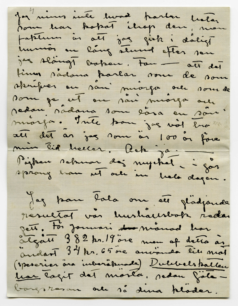 Brev 1910-02-01 från Esther Bauer till John Bauer bestående av åtta sidor skrivna på båda sidor av två vikta pappersark. Huvudsaklig skrift handskriven med svart bläck. 

BREVAVSKRIFT:
.
[Sida 1]
Björkudden 1 Februari 1910
Käre min John.
I två hela dagar har du varit
borta - Nå, du använder väl tiden
bra? Du roar dej väl grundligt?
Dessa två dagar har jag suttit inne
från morgon till kväll. Det stormar
och snöar, i kväll är det någerlun-
da skapligt men jag saknar fullstän
digt lust att gå ut. Jag vill inte
gå landsvägen och öfverallt annars
stå drifvorna djupa.
Bunnströms har kört hit ved i
dag.
Jag målar. Det är mycket
svårt att måla porträtt men mycket,
mycket svårare är det att måla
själfporträtt. Jag har täckt för
.
[Sida 2]
alla fönsterna i ateliern, utom
det lilla smala på kortväggen, så
har jag tagit gråhvitt linneväf
och klädt öfver soffan och så
sitter jag där med starkt öfverljus
och får en blå-gul-röd pors-
linsfärg i ansiktet. Gud hvad
det skulle kunna bli vackert om
jag kunde teckna det rätt. Färgen
kan jag nog få bra. Vet du, jag
måste ha ett förbannat bra
utvecklat färgsinne - Ack men
teckningen, - jag måste ju också 
sitta så fastklämd åt väggen
och kan inte få den ringaste
distans. Detta skall målas på
ett helt annat sätt än det förra, det
skall hållas helt, mycket helt,
endast ögon och munn lysa någer-
lunda mörka - Ack ja - det 
skulle kunna bli vackert och 
.
[Sida 3]
snillrikt och kunnigt och bra
- bara jag kunde få det
porträttlikt, men det är gränslöst
svårt att veta hur man själf 
ser ut. Här skall inte finnas
några konturer, allt skall bara glimma
och lysa i dunkla vallörer.
Jag målar tills det blir mörkt
och på kvällarna läser jag. Vet
du det är riktigt skönt att vara
ensam, att slippa tänka på någon
annan än sej själf. Men du 
får ändå inte bli borta länge -
det är så tråkigt att gå ut och 
gå ensam. Till och med posten
får Edit hämta nu. Jag har 
läst Lindholms bok om norrland
(icke [överskrivet: L] Solsönernas saga) jag minns
inte hvad den heter. Hvad Å.
kan vara glad som får ge ut hans
böcker, detta räddar honom från
att ge ut idel smörja. Jag ögnade
igenom ”Göteborgare på sommar-
nöje”
.
[Sida 4]
4
Jag minns inte hvad karlen heter
som har kokat ihop den, men
faktum är att jag gick i dåligt
humör en lång stund efter sen
jag slängt boken. Fan - att det
finns sådana karlar som de som
skrifver en sån’ smörja och som de
som ge ut en sån’ smörja och
sedan sådana som läsa en sån’
smörja. Inte kan jag väl tro
att det är jag som är 100 år före
min tid heller. Ack ja. -
Pojken saknar dej mycket. i går
sprang han ut och in hela dagen
Jag kan tala om ett glädjande
resultat vår hushållsbok redan
gett. För Januari [överstruket: har] månad har
åtgått 382 kr. 19 öre men af detta är
ändast 34 kr. 65 öre använda till mat
(specerier äro inberäknade) [understruket: Dubbelskatten
har] tagit det mästa, sedan Göte-
borgsresan och så dina kläder. 
.
[Sida 5]
Som du ser är inte maten för
oss så dyr - det är nog de
öfriga omkostnaderna i denna
trakten som är dyrast. Ja, så
få vi beräkna att vi varit borta
en vecka. Men jag är ändå
så glad att det visat sej icke
vara så dyrt att lefva af endast
[understruket: mat]. (men det var det ju i början
Gudarna vete hvarför).
.
Fortsättningen här bör du
inte läsa förr än i Jönköping.
Gör dej å med alla det gamla
årets räkningar i [överstruket: -na] den [överstruket: -en] stad!
Räkningen du fick från Rydéns
får du nog lof att korrogera.
Se här hvad vi fått: 2 st gardin-
stänger till 6 kr. st. 18 st af de störs-
ta ringarna.
Fotogen och karminnen[?] har du väl
själf reda på. Så var det hundbröd
1 paket togo vi när vi flyttade och 2 st
paket ha vi sedan fått hit ut.
Så var det skridskorna 5 kr.
.
[Sida 6]
Kan detta allt bli öfver 100 kr.
tror du?
[understruket: 12 st ] af de största ringarna (till
gardinerna) skall vi återsända
[understruket: 45 st] små ringar ha vi, skall vi
återlämna dem eller skall vi
behålla dem för eventueliteter
i framtiden? (som du vet ha vi inte
användt ringar till mässingstängerna i
solen)
Ringarna äro köpta med villkor
att de öfverblifna finge åter-
lämnas. Anbalaget till kami-
nen återsändes, eller hur?
Och det stod visst ändå på räkning-
en. [understruket: Se upp med affärsmän-
nen John.]
Skall jag sända Ölanders speseri-
räkning till dej [överstruket --] Jönk.?
Ja, detta var en del som jag
vill att du skall ha reda
.
[Sida 7]
på innan du betalar räkning
en - att den inte [understruket: kan] vara
[överstruket: den] [inskrivet: som] den skrifna summan på
räkningen är naturligt.
.
Skrif till mej. [överstruket -] Där är
väl väckert väder i Stockholm
kan jag tro. Jag skall 
skrifva ett bref till Signe och
Gunnar och ett tacksägelse
dito till Maja och ett skäll-
bref till garfveriet i Norrtälje.
Ajö med dej.
Din Esther
Du glömmer väl inte att titta
på mattor.
.
[Sida 8]
[tecknade streck och pilar längst upp]
Jag vill minnas att de
små ringarna kosta 5 öre st
och de stora 7 öre st.