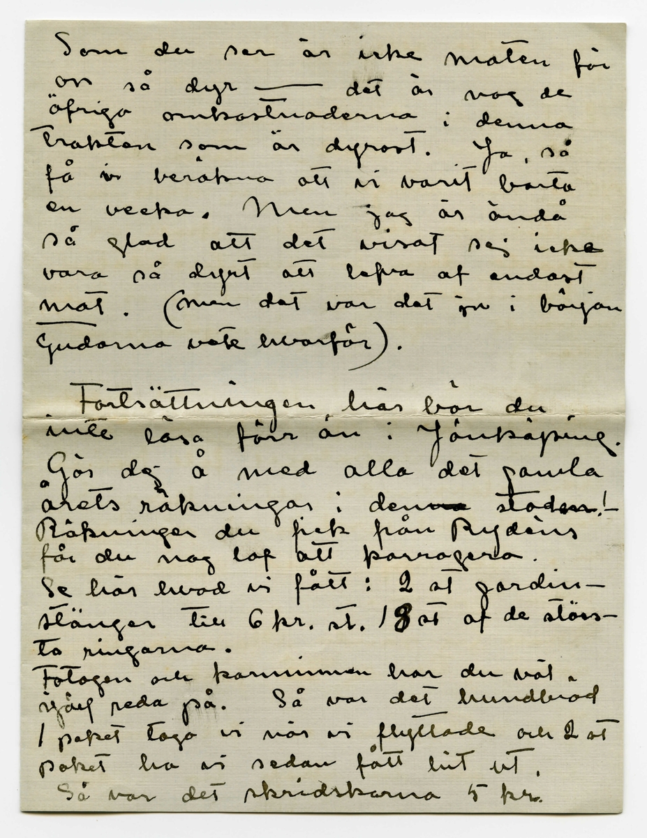 Brev 1910-02-01 från Esther Bauer till John Bauer bestående av åtta sidor skrivna på båda sidor av två vikta pappersark. Huvudsaklig skrift handskriven med svart bläck. 

BREVAVSKRIFT:
.
[Sida 1]
Björkudden 1 Februari 1910
Käre min John.
I två hela dagar har du varit
borta - Nå, du använder väl tiden
bra? Du roar dej väl grundligt?
Dessa två dagar har jag suttit inne
från morgon till kväll. Det stormar
och snöar, i kväll är det någerlun-
da skapligt men jag saknar fullstän
digt lust att gå ut. Jag vill inte
gå landsvägen och öfverallt annars
stå drifvorna djupa.
Bunnströms har kört hit ved i
dag.
Jag målar. Det är mycket
svårt att måla porträtt men mycket,
mycket svårare är det att måla
själfporträtt. Jag har täckt för
.
[Sida 2]
alla fönsterna i ateliern, utom
det lilla smala på kortväggen, så
har jag tagit gråhvitt linneväf
och klädt öfver soffan och så
sitter jag där med starkt öfverljus
och får en blå-gul-röd pors-
linsfärg i ansiktet. Gud hvad
det skulle kunna bli vackert om
jag kunde teckna det rätt. Färgen
kan jag nog få bra. Vet du, jag
måste ha ett förbannat bra
utvecklat färgsinne - Ack men
teckningen, - jag måste ju också 
sitta så fastklämd åt väggen
och kan inte få den ringaste
distans. Detta skall målas på
ett helt annat sätt än det förra, det
skall hållas helt, mycket helt,
endast ögon och munn lysa någer-
lunda mörka - Ack ja - det 
skulle kunna bli vackert och 
.
[Sida 3]
snillrikt och kunnigt och bra
- bara jag kunde få det
porträttlikt, men det är gränslöst
svårt att veta hur man själf 
ser ut. Här skall inte finnas
några konturer, allt skall bara glimma
och lysa i dunkla vallörer.
Jag målar tills det blir mörkt
och på kvällarna läser jag. Vet
du det är riktigt skönt att vara
ensam, att slippa tänka på någon
annan än sej själf. Men du 
får ändå inte bli borta länge -
det är så tråkigt att gå ut och 
gå ensam. Till och med posten
får Edit hämta nu. Jag har 
läst Lindholms bok om norrland
(icke [överskrivet: L] Solsönernas saga) jag minns
inte hvad den heter. Hvad Å.
kan vara glad som får ge ut hans
böcker, detta räddar honom från
att ge ut idel smörja. Jag ögnade
igenom ”Göteborgare på sommar-
nöje”
.
[Sida 4]
4
Jag minns inte hvad karlen heter
som har kokat ihop den, men
faktum är att jag gick i dåligt
humör en lång stund efter sen
jag slängt boken. Fan - att det
finns sådana karlar som de som
skrifver en sån’ smörja och som de
som ge ut en sån’ smörja och
sedan sådana som läsa en sån’
smörja. Inte kan jag väl tro
att det är jag som är 100 år före
min tid heller. Ack ja. -
Pojken saknar dej mycket. i går
sprang han ut och in hela dagen
Jag kan tala om ett glädjande
resultat vår hushållsbok redan
gett. För Januari [överstruket: har] månad har
åtgått 382 kr. 19 öre men af detta är
ändast 34 kr. 65 öre använda till mat
(specerier äro inberäknade) [understruket: Dubbelskatten
har] tagit det mästa, sedan Göte-
borgsresan och så dina kläder. 
.
[Sida 5]
Som du ser är inte maten för
oss så dyr - det är nog de
öfriga omkostnaderna i denna
trakten som är dyrast. Ja, så
få vi beräkna att vi varit borta
en vecka. Men jag är ändå
så glad att det visat sej icke
vara så dyrt att lefva af endast
[understruket: mat]. (men det var det ju i början
Gudarna vete hvarför).
.
Fortsättningen här bör du
inte läsa förr än i Jönköping.
Gör dej å med alla det gamla
årets räkningar i [överstruket: -na] den [överstruket: -en] stad!
Räkningen du fick från Rydéns
får du nog lof att korrogera.
Se här hvad vi fått: 2 st gardin-
stänger till 6 kr. st. 18 st af de störs-
ta ringarna.
Fotogen och karminnen[?] har du väl
själf reda på. Så var det hundbröd
1 paket togo vi när vi flyttade och 2 st
paket ha vi sedan fått hit ut.
Så var det skridskorna 5 kr.
.
[Sida 6]
Kan detta allt bli öfver 100 kr.
tror du?
[understruket: 12 st ] af de största ringarna (till
gardinerna) skall vi återsända
[understruket: 45 st] små ringar ha vi, skall vi
återlämna dem eller skall vi
behålla dem för eventueliteter
i framtiden? (som du vet ha vi inte
användt ringar till mässingstängerna i
solen)
Ringarna äro köpta med villkor
att de öfverblifna finge åter-
lämnas. Anbalaget till kami-
nen återsändes, eller hur?
Och det stod visst ändå på räkning-
en. [understruket: Se upp med affärsmän-
nen John.]
Skall jag sända Ölanders speseri-
räkning till dej [överstruket --] Jönk.?
Ja, detta var en del som jag
vill att du skall ha reda
.
[Sida 7]
på innan du betalar räkning
en - att den inte [understruket: kan] vara
[överstruket: den] [inskrivet: som] den skrifna summan på
räkningen är naturligt.
.
Skrif till mej. [överstruket -] Där är
väl väckert väder i Stockholm
kan jag tro. Jag skall 
skrifva ett bref till Signe och
Gunnar och ett tacksägelse
dito till Maja och ett skäll-
bref till garfveriet i Norrtälje.
Ajö med dej.
Din Esther
Du glömmer väl inte att titta
på mattor.
.
[Sida 8]
[tecknade streck och pilar längst upp]
Jag vill minnas att de
små ringarna kosta 5 öre st
och de stora 7 öre st.