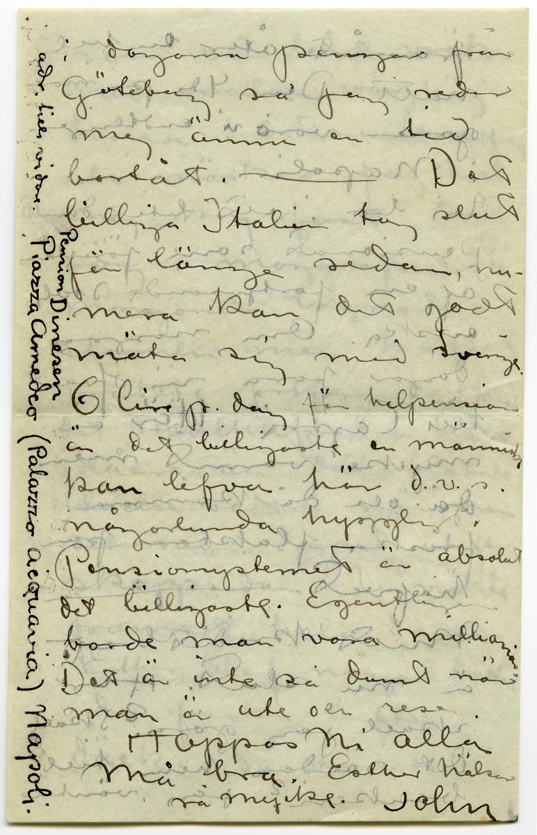 Brev 1908-09-07 från John Bauer till Emma, Joseph, Hjalmar och Ernst Bauer, bestående av åtta sidor skrivna på fram- och baksidan av två vikta pappersark. Huvudsaklig skrift handskriven med svart bläck.  
.
BREVAVSKRIFT:
.
[Sida 1]
Neapel. 7 september 
1908
Kära Pappa, Mamma
Hjalmar och Enne.
Neapel är Neapel. Huru 
många historier har
man inte hört om den
stan, men de ha ändå
inte kunnat gifva en
aning om hvad Ne-
apel är. Här först är
den sydlänska rasen
riktigt utpräglad och 
[överskrivet: l] gatulifvet det mäst in-
fernaliska man kan
tänka sig. Gatuför-
.
[Sida 2]
säljarna och åsnorna
täfla om att öfer-
rösta hvarandra. Och
herre Gud hvad färg!!
Brunstekta och half-
nakna (en del barnungar
fullständigt nakna) ligga
lazaronerna utefter
husväggarna och mellan
husen hänga kläder
till torkning. Frukt,
frukt och frukt.
de härligaste färger
hvart man går. Gå
man smågatorna
går man så godt som
.
[Sida 3]
tvärt genom de fatti-
gas våningar. Om da-
garna bo de nämligen
utanför sina dörrar.
Man kan se dem i de-
ras mest intima
sysselsättningar. Så
denna massa af barn
hälften helt nakna
hälften med en skjorta
som räcker till naveln.
Vesuvius är lugn och
den härliga utsikten
”som man skall se
och dö” från någon 
af de vinöfverhängda
trattorierna på höjden
är sej lik. Det röda
.
[Sida 4]
fyrtornet står kvar,
aldeles som på skräddare
Nyströms taflor.
I Neapels museum
finnes verldens vackraste 
skulpturer. Antik i mar-
mor och brons. Jag har 
varit där nu tre gånger
och alla gångerna kommit
i fullständig extas. Det
har kittlat i magropen
och i fingerspetsarna, jag
vill både skratta och
gråta. Det är konst.
Det flästa är uppgräf-
ningar från Pompei.
Bland dessa finnas
naturligtvis en massa
.
[Sida 5]
intressanta saker, bröd,
ägg, kläder och hus-
geråd m..m. [inritade streck]
Vår resa 
från Livorno var inte
uteslutande angenäm.
Det hade blåst storm
nogra dagar och sjön
gick hög. Vi lämnade
Livorno i [överstruket: Tisdags kväll] [inskrivet: Onsdag 2.9. natt kl 1.]
Vår båt var ett väldigt
skrof men rullade o-
hyggligt redan utanför
hamnen. Esther blef
genast sjösjuk och
natten var ohygglig.
Det är mäktigt när
en sådan väldig bjässe
.
[Sida 6]
som vår båt vräker
ned mellan våghöj-
derna i det intensifvas
ste mörker. Jag höll
mej kry fast det
sög i maggropen. På
morgonen lugnade
stormen men hafvet 
vräkte fortfarande. Hvad
det Medelhafvet är blått.
Blåare än det blåaste
blåelse vatten när man
ser ned i djupet utefter
skeppsidan. Vi vräkte
framåt hela dagen.
Esther blef något bättre
i den friska luften på 
däck. Så vräkte vi 
.
[Sida 7]
framåt åter en hel
natt. Den 4de på mor-
gonen voro vi andtligen
i Napoli.
Vi bo i ett litet danskt
pensionat som förestås
af en fortjusande Itali
enska. Om några
dagar fara vi öfver
till Capri. Här är 
mycke varmt men
då och då komma
friska fläktar från
hafvet. [inritat streck]
Mitt kreditbref
är nu slut. Hur
skall jag göra? Skall
det sändas hem till
banken? Jag väntar
.
[Sida 8]
i dagarna pengar från
Göteborg så jag reder 
mej ännu en tid
bortåt. [inritat streck] Det
billiga Italien tog slut
för länge sedan, nu
mera kan det godt
mäta sig med sverige.
6 lire pr. dag för helpension
är det billigaste en människa
kan lefva här d.v.s.
någorlunda hyggligt.
Pensionsystemet är absolut
det billigaste. Egentligen
borde man vara millionär.
Det är inte så dumt när
man är ute och reser.
Hoppas ni alla 
må bra. Esther hälsar
så mycke. John.
[inskrivet på tvären i vänster marginal: adr. tills vidare. Pension Dinesen
Piazza Arnedo (Palazzo Aequavia) Napoli]