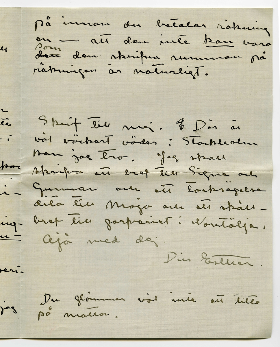 Brev 1910-02-01 från Esther Bauer till John Bauer bestående av åtta sidor skrivna på båda sidor av två vikta pappersark. Huvudsaklig skrift handskriven med svart bläck. 

BREVAVSKRIFT:
.
[Sida 1]
Björkudden 1 Februari 1910
Käre min John.
I två hela dagar har du varit
borta - Nå, du använder väl tiden
bra? Du roar dej väl grundligt?
Dessa två dagar har jag suttit inne
från morgon till kväll. Det stormar
och snöar, i kväll är det någerlun-
da skapligt men jag saknar fullstän
digt lust att gå ut. Jag vill inte
gå landsvägen och öfverallt annars
stå drifvorna djupa.
Bunnströms har kört hit ved i
dag.
Jag målar. Det är mycket
svårt att måla porträtt men mycket,
mycket svårare är det att måla
själfporträtt. Jag har täckt för
.
[Sida 2]
alla fönsterna i ateliern, utom
det lilla smala på kortväggen, så
har jag tagit gråhvitt linneväf
och klädt öfver soffan och så
sitter jag där med starkt öfverljus
och får en blå-gul-röd pors-
linsfärg i ansiktet. Gud hvad
det skulle kunna bli vackert om
jag kunde teckna det rätt. Färgen
kan jag nog få bra. Vet du, jag
måste ha ett förbannat bra
utvecklat färgsinne - Ack men
teckningen, - jag måste ju också 
sitta så fastklämd åt väggen
och kan inte få den ringaste
distans. Detta skall målas på
ett helt annat sätt än det förra, det
skall hållas helt, mycket helt,
endast ögon och munn lysa någer-
lunda mörka - Ack ja - det 
skulle kunna bli vackert och 
.
[Sida 3]
snillrikt och kunnigt och bra
- bara jag kunde få det
porträttlikt, men det är gränslöst
svårt att veta hur man själf 
ser ut. Här skall inte finnas
några konturer, allt skall bara glimma
och lysa i dunkla vallörer.
Jag målar tills det blir mörkt
och på kvällarna läser jag. Vet
du det är riktigt skönt att vara
ensam, att slippa tänka på någon
annan än sej själf. Men du 
får ändå inte bli borta länge -
det är så tråkigt att gå ut och 
gå ensam. Till och med posten
får Edit hämta nu. Jag har 
läst Lindholms bok om norrland
(icke [överskrivet: L] Solsönernas saga) jag minns
inte hvad den heter. Hvad Å.
kan vara glad som får ge ut hans
böcker, detta räddar honom från
att ge ut idel smörja. Jag ögnade
igenom ”Göteborgare på sommar-
nöje”
.
[Sida 4]
4
Jag minns inte hvad karlen heter
som har kokat ihop den, men
faktum är att jag gick i dåligt
humör en lång stund efter sen
jag slängt boken. Fan - att det
finns sådana karlar som de som
skrifver en sån’ smörja och som de
som ge ut en sån’ smörja och
sedan sådana som läsa en sån’
smörja. Inte kan jag väl tro
att det är jag som är 100 år före
min tid heller. Ack ja. -
Pojken saknar dej mycket. i går
sprang han ut och in hela dagen
Jag kan tala om ett glädjande
resultat vår hushållsbok redan
gett. För Januari [överstruket: har] månad har
åtgått 382 kr. 19 öre men af detta är
ändast 34 kr. 65 öre använda till mat
(specerier äro inberäknade) [understruket: Dubbelskatten
har] tagit det mästa, sedan Göte-
borgsresan och så dina kläder. 
.
[Sida 5]
Som du ser är inte maten för
oss så dyr - det är nog de
öfriga omkostnaderna i denna
trakten som är dyrast. Ja, så
få vi beräkna att vi varit borta
en vecka. Men jag är ändå
så glad att det visat sej icke
vara så dyrt att lefva af endast
[understruket: mat]. (men det var det ju i början
Gudarna vete hvarför).
.
Fortsättningen här bör du
inte läsa förr än i Jönköping.
Gör dej å med alla det gamla
årets räkningar i [överstruket: -na] den [överstruket: -en] stad!
Räkningen du fick från Rydéns
får du nog lof att korrogera.
Se här hvad vi fått: 2 st gardin-
stänger till 6 kr. st. 18 st af de störs-
ta ringarna.
Fotogen och karminnen[?] har du väl
själf reda på. Så var det hundbröd
1 paket togo vi när vi flyttade och 2 st
paket ha vi sedan fått hit ut.
Så var det skridskorna 5 kr.
.
[Sida 6]
Kan detta allt bli öfver 100 kr.
tror du?
[understruket: 12 st ] af de största ringarna (till
gardinerna) skall vi återsända
[understruket: 45 st] små ringar ha vi, skall vi
återlämna dem eller skall vi
behålla dem för eventueliteter
i framtiden? (som du vet ha vi inte
användt ringar till mässingstängerna i
solen)
Ringarna äro köpta med villkor
att de öfverblifna finge åter-
lämnas. Anbalaget till kami-
nen återsändes, eller hur?
Och det stod visst ändå på räkning-
en. [understruket: Se upp med affärsmän-
nen John.]
Skall jag sända Ölanders speseri-
räkning till dej [överstruket --] Jönk.?
Ja, detta var en del som jag
vill att du skall ha reda
.
[Sida 7]
på innan du betalar räkning
en - att den inte [understruket: kan] vara
[överstruket: den] [inskrivet: som] den skrifna summan på
räkningen är naturligt.
.
Skrif till mej. [överstruket -] Där är
väl väckert väder i Stockholm
kan jag tro. Jag skall 
skrifva ett bref till Signe och
Gunnar och ett tacksägelse
dito till Maja och ett skäll-
bref till garfveriet i Norrtälje.
Ajö med dej.
Din Esther
Du glömmer väl inte att titta
på mattor.
.
[Sida 8]
[tecknade streck och pilar längst upp]
Jag vill minnas att de
små ringarna kosta 5 öre st
och de stora 7 öre st.