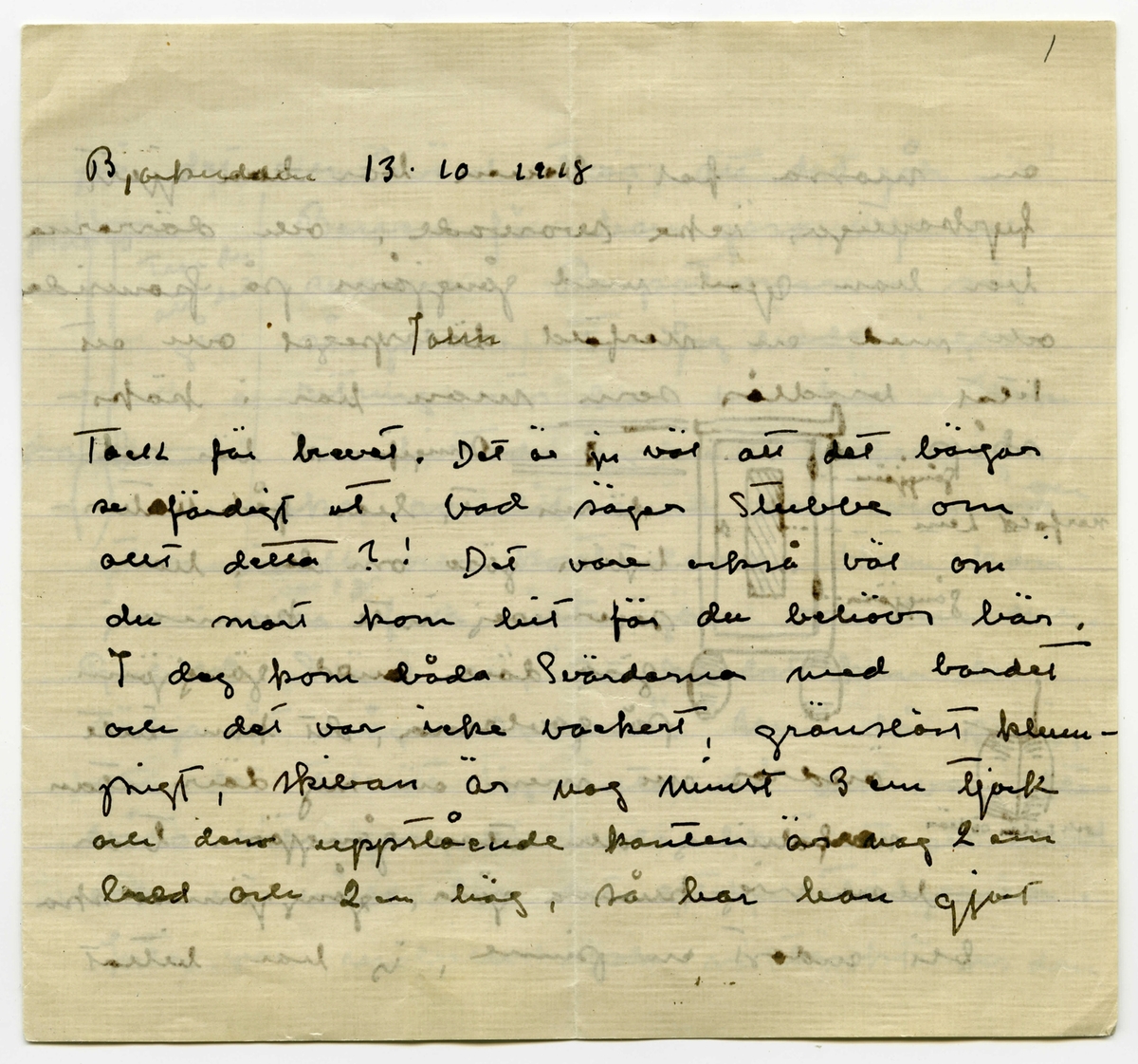 Brev 1918-10-13 från Ester Bauer till John bauer, bestående av åtta sidor skrivna på fram och baksidan av två vikta pappersark. Huvudsaklig skrift handskriven med svart bläck. 
.
BREVAVSKRIFT:
.
[Sida 1]
Björkudden 13. 10. 1918
.
John.
.
Tack för brevet. Det är ju väl att det börjar
se färdigt ut, vad säger Stubbe om
allt detta?! Det vore också väl om
du snart kom hit för du behövs här.
I dag kom båda Svärdarna med bordet
och det var icke vackert, gränslöst klum-
pigt, skivan är nog minst 3 cm tjock
och den uppstående kanten är nog 2 cm
bred och 2 cm hög, så har han gjort
.
[Sida 2]
en massa fel, benen har han gjort
fyrkantiga, icke svarvade, och dörrarna
har han djort med gångjärn på framsida
och med en nerfäld dörrspegel och ett
litet vridlås som man har i köks-
skåp. Ungefär så här ser
dörren ut, han får natur-
ligtvis göra om den. han 
säger sej inte kunna
göra dörr med gängjärn
på gavlarna, det kan inte
ändras nu, men en ny dörr utan
nerföljning och utan gångjärn tror
han sig kunna göra, gångjärnen ska
bli endast en pinne, jag har hittat 
.
[Sida 3]
på dej och Svärd tror att det går.
Benen får han göra nya och
svarva. Proportionerna såg 
så galna ut.  Jag hade ingen
ritning när han var här. Men
nu hittades jag en i kväll, jag
ska ro dit med den och en
tumstock och kontrolera. Han kan 
ju i alla fall inte göra om dem nu
Gubben Svärd sa, ”Det bordet kan du
sälja åt någon annan”. Men då sa jag
att det tillät jag inte, då det var efter
våra ritningar, vi hade besällt ett bord
och vi ville ha det efter ritningarna.
Inte var möbeln som vi tänkt oss dem
.
[Sida 4]
Vill du ta rätt på min vinterkappa
sammetskappan med skinnkragen, och skicka
den som postpaket. Den ligger väl
antagligen i korgkofferten som din rock
ligger i eller också i den stora korg-
kofferten, ja där tror jag att den ligger
när det blir så sent kan jag inte resa
i vit kappa. Det borde väl egentligen
vara en tisdag åtta dagar (23 Okt.) vi borde
resa för sedan nästa tisdag blir den
30 Okt. och då kommo vi ju inte
till St. i Okt. Så tråkigt med telefon,
kan du inte få ändrat det? Linnea
längtar tydligen till Stockhlm. Men Putte
och jag har det bra här, i dag var
.
[Sida 5]
det ett kärligt väder, visserligen icke
 solsken, men alldeles lugnt, sjön
som en spegel och dimman som
svepte som slöjor omkring åsarna
och öarna och så alla björkarna
som lysande guldträd. Vi rodde
till kvarnsjön, till torpet, där plocka-
de vi äpplen, men plommon fanns
där inga. Vi ha plockar ner alla
äpplen och Nilsson var här och
skar träden, en del hade kallbrand
det skar han också och jag ska måla
över såren. Ett träd var alldeles
dött, det grävde han upp. 
.
[Sida 6]
Tänk om det värkligen skulle bli
fred. Johan skomakare och förresten
de flästa här äro mycket ledsna
om så skulle bli, Johan sa’ rent 
ut att ”då fick man inte så bra
betalt för allting som nu”. Ja, så 
olika kan falks syn på tingen vara.
Antagligen önska väl de flästa handlare
och landbrukare att det ska förbli
som det är eller om möjligt ännu
värre för den köpande allmänheten.
Tror folk att det verkligen blir fred?
Jag träffar ju aldrig någon mänska
som jag kan tala med. Och hur
.
[Sida 7]
tror dom att det ska bli? G. Weman 
är ju rädd för statsvälvning eller
något dylikt. Det är penningpungen han
är rädd om. Vad tror upplyst folk
om det? Du kanske aldrig talar med
någon om det.
Putte längtar till ”Stopplom” till sina
leksaker, häromdan kom han ihåg
käpphästen och så säger han ibland,
”kommer aldrig far hem” och
”längtar mor efter far”? ”Gör Putte det.”
säger jag, ”Jo, Putte längtar efter far, far
ska leka med Putte.” Så det är 
väl bäst att du snart kommer hit 
.
[Sida 8]
annars blir det så kort tid vi få
träffas, men kanske du reser med
oss hem?
Linnéa gråter och ber så bevekande
att jag ska förlåta henne, jag får
väl försöka med henne en tid till.
Skicka kappan är du snäll.
Har du haft Spanskan får du vara
fullt smittofri innan du kommer
hit, 10 dygn som man varit feberfri
anses gå åt innan man är smittofri.
Vet du hur det gick med Fru Holmberg
dog hon? Fråga Anna. Hälsa Granlunds
jag ska snart skriva till Anna.
.
    Hälsningar Ester